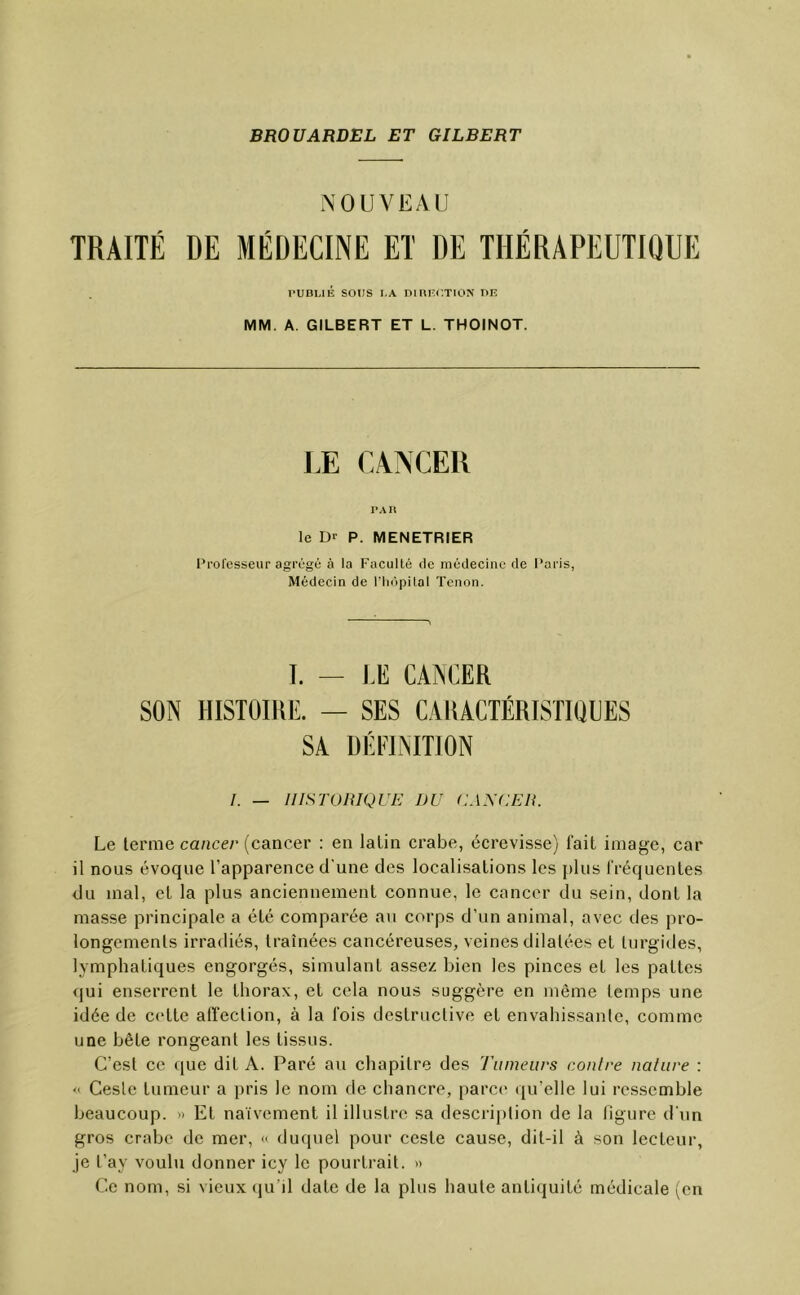 NOUVEAU TRAITÉ DE MÉDECINE ET DE THÉRAPEUTIQUE l'UBLiÉ SOUS LA DIRECTION DK MM. A. GILBERT ET L. THOINOT. LE CANCER PAU le Dr P. MENETRIER Prolesseur agrégé à la Faculté de médecine de Paris, Médecin de riiôpilal Tenon. L — JÆ CANCER SON HISTOIRE. — SES CARACTÉRISTIQUES SA DÉFINITION I. — niSTOniQUE DU CANCER. Le terme cancer (cancer : en latin crabe, écrevisse) fait image, car il nous évoque l’apparence d'une des localisations les [tins fréquentes du mal, et la plus anciennement connue, le cancer du sein, dont la masse principale a été comparée au corps d’un animal, avec des pro- longements irradiés, traînées cancéreuses, veines dilatées et turgides, lymphatiques engorgés, simulant assez bien les pinces et les pattes qui enserrent le thorax, et cela nous suggère en même temps une idée de cette affection, à la fois destructive et envahissante, comme une bête rongeant les tissus. C’est ce que dit A. Paré au chapitre des Tumeurs contre nature : « Geste tumeur a pris le nom de chancre, parce' qu’elle lui ressemble beaucoup. » Et naïvement il illustre sa description de la figure d'un gros crabe de mer, « duquel pour ceste cause, dit-il à son lecteur, je l’ay voulu donner icy le pourtrait. « Ce nom, si vieux (ju’il date de la plus haute antiquité médicale (en