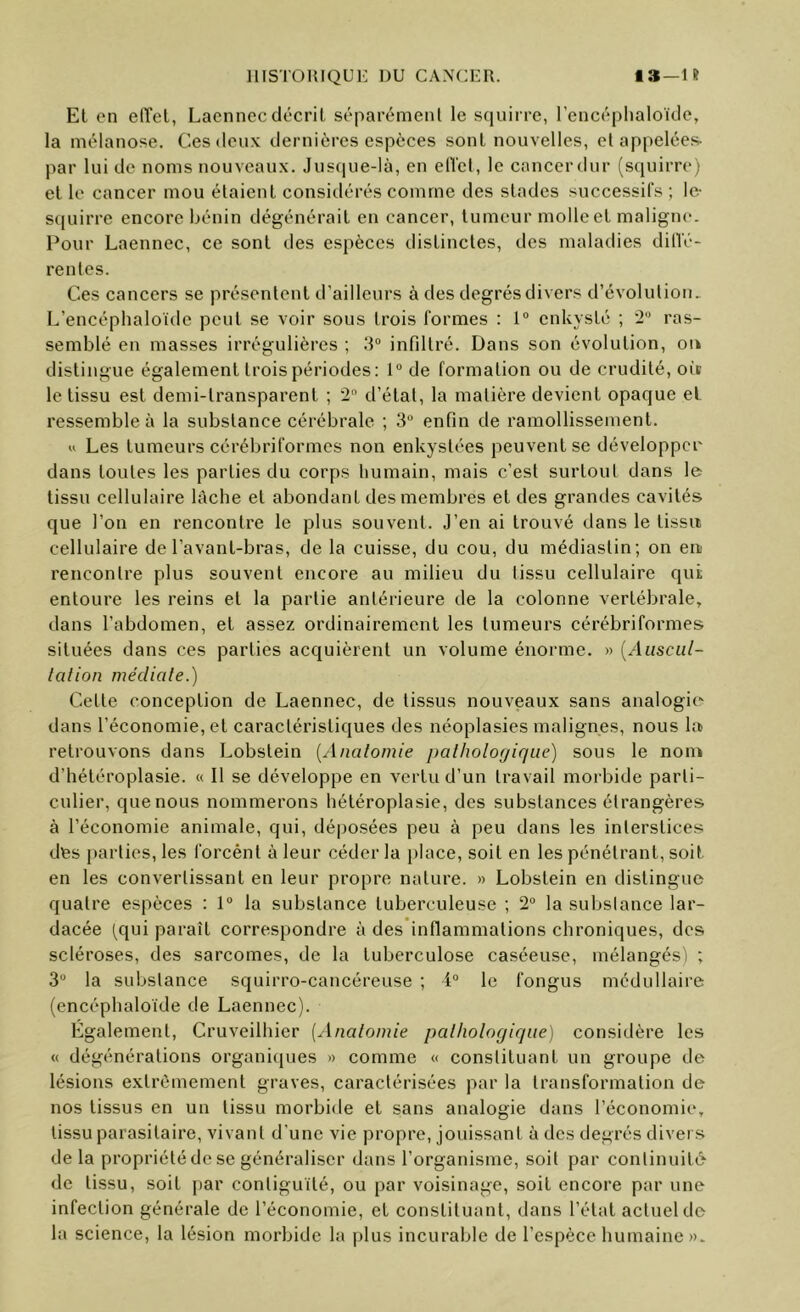 Et en etTel, Laennec décrit séparément le squirre, l’encéplialoïde, la mélanose. Ces deux dernières espèces sont nouvelles, el appelées- par lui de noms nouveaux. Jusque-là, en elVet, le cancerdur (squirre) et le cancer mou étaient considérés comme des stades successifs ; le- squirre encore bénin dégénérait en cancer, tumeur molle et maligne. Pour Laennec, ce sont des espèces distinctes, des maladies dilTé- rentes. Ces cancers se présentent d’ailleurs à des degrés divers d’évolution. L’encéphaloïde peut se voir sous trois formes : 1° enkysté ; •2“ ras- semblé en masses irrégulières ; 3° infiltré. Dans son évolution, on distingue également trois périodes; 1“ de formation ou de crudité, ois le tissu est demi-transparent ; 2“ d’état, la matière devient opaque et ressemble à la substance cérébrale ; 3“ enfin de ramollissement. U Les tumeurs cérébriformes non enkystées peuvent se développer dans toutes les parties du corps humain, mais c’est surtout dans le tissu cellulaire lâche et abondant des membres et des grandes cavités que l’on en rencontre le plus souvent. J’en ai trouvé dans le tissu cellulaire de l’avant-bras, de la cuisse, du cou, du médiastin; on eu rencontre plus souvent encore au milieu du tissu cellulaire qui entoure les reins et la partie antérieure de la colonne vertébrale, dans l’abdomen, et assez ordinairement les tumeurs cérébriformes situées dans ces parties acquièrent un volume énorme. » {Aiiscul- lation médiale.) Cette conception de Laennec, de tissus nouveaux sans analogie dans l’économie, et caractéristiques des néoplasies malignes, nous la retrouvons dans Lobstein [Analomie palholoyique) sous le non* d’hétéroplasie. « Il se développe en vertu d’un travail morbide parti- culier, que nous nommerons hétéroplasie, des substances étrangères à l’économie animale, qui, déposées peu à peu dans les interstices des parties, les forcént à leur céder la })lace, soit en les pénétrant, soit en les convertissant en leur propre nature. » Lobstein en distingue quatre espèces : 1® la substance tuberculeuse ; 2® la substance lar- dacée tqui paraît correspondre à des inflammations chroniques, des scléroses, des sarcomes, de la tuberculose caséeuse, mélangés) ; 3® la substance squirro-cancéreuse ; 4® le fongus médullaire (encéphaloide de Laennec). Également, Cruveilhier [Anatomie palhologique) considère les « dégénérations organitjues » comme « constituant un groupe de lésions extrêmement graves, caractérisées par la transformation de nos tissus en un tissu morbide et sans analogie dans l’économie, tissu parasitaire, vivant d’une vie propre, jouissant à des degrés divers delà propriété de se généraliser dans l’organisme, soit par continuité de tissu, soit par contiguïté, ou par voisinage, soit encore par une infection générale de l’économie, et constituant, dans l’état actuel de la science, la lésion morbide la plus incurable de l’espèce humaine ».