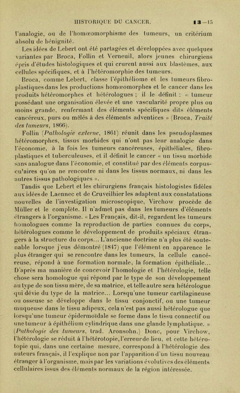 HISTORIQUE DU CANCl'R. 1» —15 l'analogie, ou de l’iiomœoniorphisme des lumeurs, un crilénum absolu de bénignité. Les idées de LeberL ont été partagées et développées avec quelques variantes par Broca, Follin et \'^erneuil, alors jeunes chirurgiens épris d’études histologiques et qui crurent aussi aux blastèmes, aux cellules spécifiques, et à l’hétéromorphie des tumeurs. Broca, comme Lebert, classe l’épithéliome et les tumeurs fibro- plastiquesdans les productions homœomorphcs et le cancer dans les produits hétcromorphcs et hétérologues ; il le définit : « tumeur possédant une organisation élevée et une vascularité propre plus ou moins grande, renfermant des éléments spécifiques dits éléments cancéreux, purs ou mêlés à des éléments adventices » (Broca, Traité (les fumeurs, 1866). Follin [Pathologie exlerne, 1861) réunit dans les pseudoplasmes hétéromorphes, tissus morbides qui n’ont pas leur analogie dans l’économie, à la fois les tumeurs cancéreuses, épithéliales, fibro- plastiques et tuberculeuses, et il définit le cancer « un tissu morbide sans analogue dans l’économie, et constitué par des éléments corpus- cu'aires qu’on ne rencontre ni dans les tissus normaux, ni dans les autres tissus pathologiques ». Tandis que Lebert et les chirurgiens français histologistes fidèles aux idées de Laennec et de Cruveilhier les adaptent aux constatations nouvelles de l’investigation microscopique, Virchow procède de iMidler et le complète. Il n’admet pas dans les tumeurs d’éléments étrangers à l’organisme. «Les Français, dit-il, regardent les tumeurs homologues comme la reproduction de parties connues du corps, tiétérologues comme le développement de produits spéciaux étran- gers à la structure du corps... L’ancienne doctrine n’a plus été soute- nable lorsque j'eus démontré (1817) que l’élément en apparence le l»lus étranger qui se rencontre dans les tumeurs, la cellule cancé- reuse, répond à une formation normale, la formation épithéliale... D'après ma manière de concevoir l’homologie et l’hétérologie, telle chose sera homologue qui répond par le type de son développement au type de son tissu mère, de sa matrice, et telle autre sera hétérologue <pii dévie du type de la matrice... Lorsqu'une tumeur cartilagineuse ou osseuse se développe dans le tissu conjonctif, ou une tumeur muqueu.se dans le tissu adipeux, cela n’est pas aussi hétérologue que lorsqii’unc tumeur épidermoïdale se forme dans le tissu connectif ou une tumeur à épithélium cylindrique dans une glande lymphatique. » (Pathologie des tumeurs, trad. Aronsohn.) Donc, pour Virchow, l’hétérologic se réduit à l’hétérotopie, l’erreur de lieu, et cette hétéro- topie qui, dans une certaine mesure, correspond à l’hétérologie des auteurs français, il l’explique non par l’apparition d’un tissu nouveau étranger à l'organisme, mais par les variations évolutives des éléments cellulaires issus dos éléments normaux de la région intéressée.