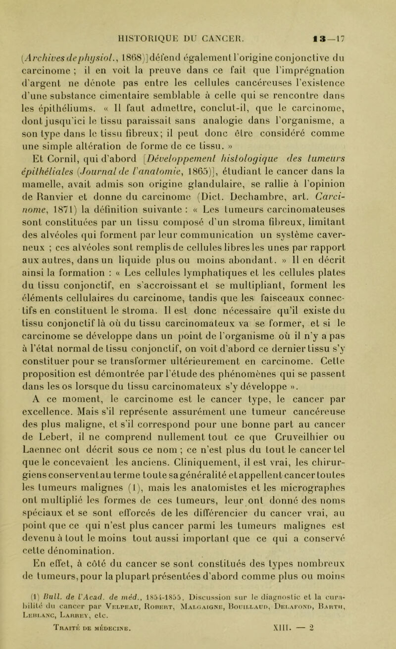 [Arc/ÜL'esdeplujsinl., IStxSjJdéreml cgalcMuenl l'origine conjonclive du carcinome ; il en voit la preuve dans ce fail que l’imprégnalion d'argent ne dénote pas entre les cellules cancéreuses l’existence d’une substance cimentaire semblable à celle qui se rencontre dans les épithéliums. « 11 faut admettre, conclut-il, que le carcinome, dont jusqu’ici le tissu paraissait sans analogie dans l’organisme, a son type dans le tissu fibreux; il peut donc être considéré comme une simple altéralion de forme de ce tissu. » Et Cornil, qui d’abord [Développement hislologique des tumeurs épithéliales {Journal de l'analomie, 1865)], étudiant le cancer dans la mamelle, avait admis son origine glandulaire, se rallie à l’opinion de Ranvier et donne du carcinome (Dict. Decbambre, art. Carci- nome, 1871) la définition suivante; « Les tumeurs carcinomateuses sont constituées par un tissu composé d’un stroma fibreux, limitant des alvéoles qui forment par leur communication un système caver- neux ; ces alvéoles sont remplis de cellules libres les unes par rapport aux autres, dans un liquide plus ou moins abondant. » lien décrit ainsi la formation ; « Les cellules lymphatiques et les cellules plates du tissu conjonctif, en s’accroissant et se multipliant, forment les éléments cellulaires du carcinome, tandis que les faisceaux connec- tifs en constituent le stroma. 11 est donc nécessaire qu’il existe du tissu conjonctif là où du tissu carcinomateux va se former, et si le carcinome se développe dans un j)oint de l’organisme où il n’y a pas à l’état normal de tissu conjonctif, on voit d’abord ce dernier tissu s’y constituer pour se transformer ultérieurement en carcinome. Cette proposition est démontrée par l’étude des phénomènes qui se passent dans les os lorsque du tissu carcinomateux s’y développe ». A ce moment, le carcinome est le cancer type, le cancer par excellence. Mais s’il représente assurément une tumeur cancéreuse des plus maligne, et s’il correspond pour une bonne part au cancer de Lebert, il ne comprend nullement tout ce que Cruveilhier ou Laennec ont décrit sous ce nom ; ce n’est plus du tout le cancer tel que le concevaient les anciens. Cliniquement, il est vrai, les chirur- giens conserventau terme toute sagénéralité etappellent cancer toutes les tumeurs malignes (Ij, mais les anatomistes et les micrographes ont multiplié les formes de ces tumeurs, leur ont donné des noms spéciaux et se sont efforcés de les différencier du cancer vrai, au point que ce qui n’est plus cancer parmi les tumeurs malignes est devenu à tout le moins tout aussi important que ce qui a conservé cette dénomination. En elfet, à côté du cancer se sont constitués des types nombreux de tumeurs, pour la plupart présentées d’abord comme plus ou moins (1) Uull. de l’Acad. de méd., 185i-18j5. Discussion sur le clinjfunslic et la ciira- l)ililé (lu cancer par Vixpeau, Houicut, Mai.caigniî, Hoijii.i.aud, Dei^aeonu, Raiitii, Leiii.anc, Lai\hey, etc. Thaité ue médecine. .\lll. — 2
