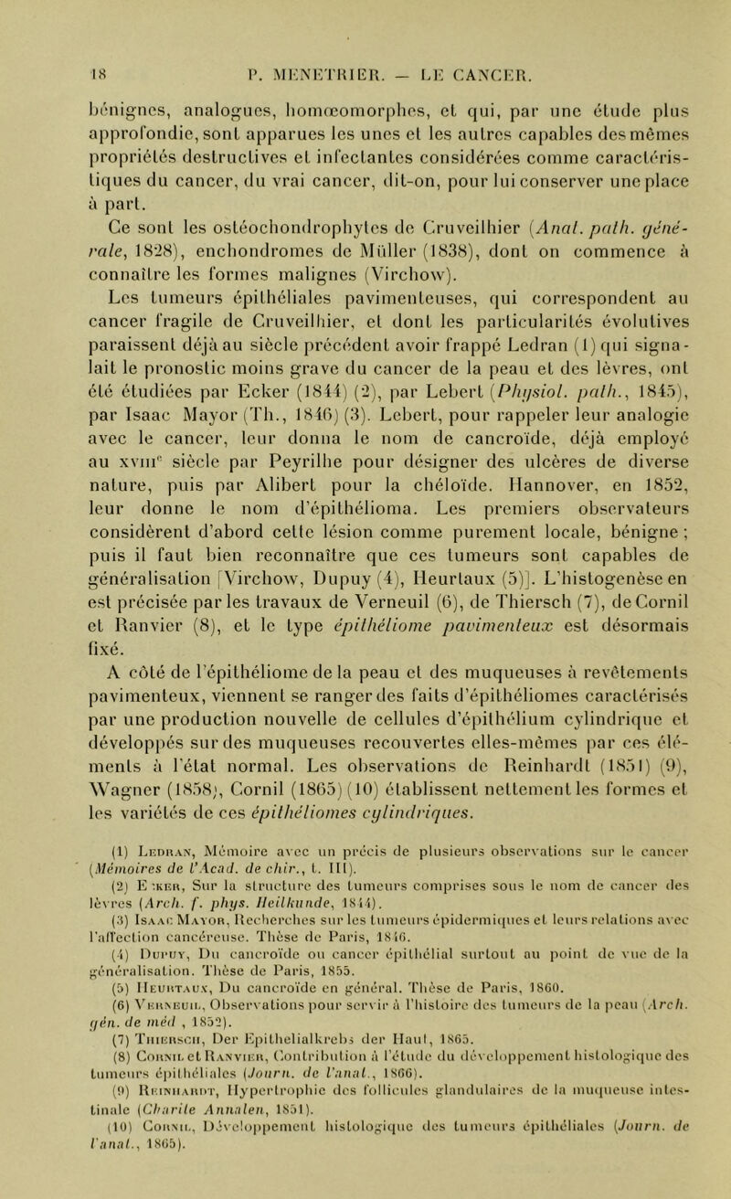 hriiigncs, analogues, lioniœomorphos, cl qui, par une élude plus approfondie, sonl apparues les unes el les aulres capables des mêmes propriélés deslruclives el infeclanlcs considérées comme caracléris- liques du cancer, du vrai cancer, tlil-on, pour lui conserver une place à pari. Ce soûl les osléochondrophylcs de Cruveilhier [Anal. palh. géné- rale, 1828), enebondromes de Muller (1838), donl on commence à connaîlre les formes malignes (Virchow). Les lumeurs épilhéliales pavimenleuses, qui correspondenl au cancer fragile de Cruveilhier, et donl les parlicularilés évolulives paraissent déjà au siècle précédent avoir frappé Ledran (1) qui signa- lait le pronostic moins grave du cancer de la peau el des lèvres, ont été étudiées par Ecker (1844) (2), par Leberl [Phgsiol. palh., 184.4), par Isaac Mayor (Th., 1840) (3). Leberl, pour rappeler leur analogie avec le cancer, leur donna le nom de cancroide, déjà employé au xviii“ siècle par Peyrilhe pour désigner des ulcères de diverse nature, puis par Alibert pour la chéloïde. Hannover, en 1832, leur donne le nom d’épilhélioma. Les premiers observateurs considèrent d’abord celte lésion comme purement locale, bénigne ; puis il faut bien reconnaître que ces lumeurs sont capables de généralisation (Virchow, Dupuy (4), Heurtaux (5)]. L’histogenèse en est précisée parles travaux de Verneuil (6), de Thiersch (7), deCornil et Ranvier (8), el le type épilhéliome pavirnenleux est désormais fixé. A côté de répithéliome de la peau el des muqueuses à revêtements pavirnenleux, viennent se ranger des faits d’épithéliomes caractérisés par une production nouvelle de cellules d’épithélium cylindrique el développés sur des muqueuses recouvertes elles-mêmes par ces élé- ments à l’état normal. Les observations de Reinhardt (1831) (9), Wagner (1838;, Cornil (1863) (10) établissent nettement les formes el les variétés de ces épilhélioines cylindriques. (1) Lf.duan, Mémoire a^•ec un précis de plusieurs obscrx alions sur le cancer [Mémoires de L’Acad. de chir., L HI). (2) E uvuii, Sur la slriicturc des Lumeurs comprises sous le nom de cancer des lèvres (Arcli. /'. phys. Ileillninde, ISl'i). (.'5) Isaac Mayor, Recherches sur les tumeurs epidermiejucs et leurs relations a\ ec l’all'ection cancéreuse. Thèse de Paris, 1810. (i) nurijY, Du cancroïde ou cancer épithélial surtout au point de vue de la {généralisation. Thèse de Paris, 1855. (5) Heurtaux, Du cancroïde en {général. Thèse de Paris, 18GÜ. (6) K RM.; U U,, Observations pour serxir à l’Iiistoire des lumeurs de la peau y.VrcIt. yén. de méd , 1852). (7) TiiiiiRscn, Der Epitheliaikrebi der Haut, 1865. (8) CoRMi, et Ranvier, Oontribnlion à l’étude du développement hislologicpic des tumeurs épilhéliales {Joiirn. de l'nunl., 1866). (0) Ri.',iniiari>t, Hypcrlrophie des rolliculcs glandulaires de la nunpieuse intes- tinale (CIturiie Annnlen, 1851). (10) Cornu,, Dé\'e!o|)i)ement hislologitpie des tumeurs épithéliales [Journ. de l'nnal., 1865).