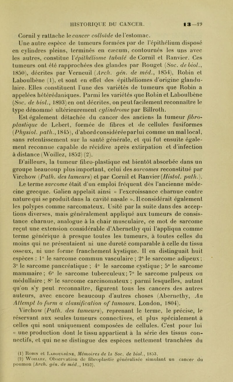 Cornil y ralLaohc \c:C(incer colloïde deresloinac. Une aulre espèce de lumeurs rorinées par de l’épiLliélium disposé en cylindres pleins, lerminés en ciecum, contournés les uns avec les autres, constitue Yépilhéliome liibidé de Cornil et Hanvier. Ces tumeurs ont été rapprochées des glandes par Rouget {Soc. debioL, ISüO'i, décrites par Verneuil {Arch. (jén. de méd., 1854), Rohin et Laboulbène (1), cl sont en clfct des épilhéliomes d’origine glandu- laire. Elles constituent l'une des variétés de lumeurs que Robin a appelées hétérédaniques. Parmi les variétés (jue Robin et Laboulbène {Soc. de biol., 1893) en ont décrites, on peut facilement reconnaître le type dénommé ultérieurement ci/lindrome par Billrotli. Est également détachée du cancer des anciens la [umeur ftbro- plasliqiie de Leberl, formée de fibres et de cellules fusiformes {Physiol. palli., 1845), d’abordconsidéréeparlui comme un mallocal, sans retentissement sur la santé générale, et qui fut ensuite égale- ment reconnue capable de récidive après extirpation et d’infection à distance (\\’oillez, 1852) (2). D’ailleurs, la tumeur fibro-plastique est bientôt absorbée dans un groupe beaucoup plusimportant, celui des sarcomes reconstitué par Virchow [Palli. des lumeurs) et par Cornil et Ranvier (//<s/o/. palh.). Le terme sa/’co/ne était d’un emploi fréquent dès l’ancienne méde- cine grecque. Galien appelait ainsi « l’excroissance charnue contre naturequi se produildans la cavité nasale ». 11 considérait également les polypes comme sarcomateux. Usité par la suite dans des accep- tions diverses, mais généralement appliqué aux tumeurs de consis- tance charnue, analogue à la chair musculaire, ce mot de sarcome reçut une extension considérable d’Abernethy qui l’appliqua comme terme générique à presque toutes les tumeurs, à toutes celles du moins qui ne présentaient ni une dureté comparable à celle du tissu osseux, ni une forme franchement kystique. 11 en distinguait huit espèces : 1“ le sarcome commun vasculaire ; 2“ le sarcome adipeux; 3“ le sarcome pancréatique ; 4“ le sarcome cystique ; 5° le sarcome mammaire; 6“ le sarcome tuberculeux; 7® le sarcome pulpeux ou médullaire; 8 le sarcome carcinomateux; parmi lesquelles, autant qu’on s’y peut reconnaître, figurent tous les cancers des autres auteurs, avec encore beaucoup d’autres choses (Abernethy, An Allempl lo form a classificalion of lumours. London, 1804). ^ irchow {Palh. des lumeurs), re[)renant le terme, le précise, le réservant aux seules tumeurs connectives, et plus spécialement à celles qui sont uniquement composées de cellules. C’est pour lui « une production dont le tissu appartient à la série des tissus con- nectifs, et qui ne se distingue des espèces nettement tranchées du (1) UoiiiN cL Mémoires de ht Soc. de hioL, 1833. (2) W’oii.t.Ez, Ühscrx alioii de fiOi'oplaslie jjéncralisec sinuilanl un cancer du poumon {Arch. tien, de méd., 1852).