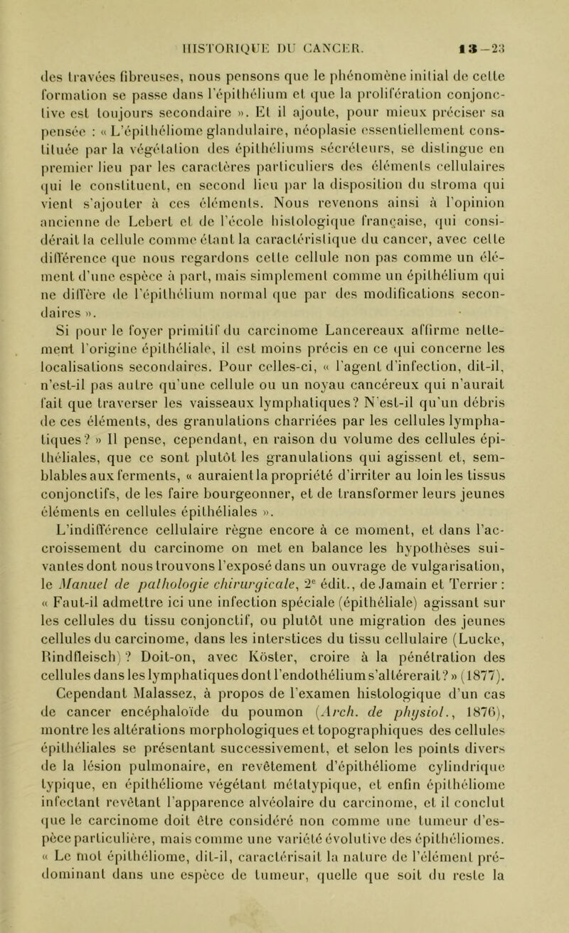 (les travées fibreuses, nous pensons que le phénomène initial de celle lormalion se passe dans répilliélium cl que la prolileralion conjonc- tive est toujours secondaire ». Et il ajoute, pour mieux préciser sa pensée : « L’épilliéliome glandulaire, néoplasie esscnliellcment cons- tituée par la végétation des épithéliums sécréteurs, se distingue en premier lieu par les caractères particuliers des éléments cellulaires (pii le constilueul, en second lieu par la disposition du stroma qui vient s'ajouter à ces éléments. Nous revenons ainsi à l’opinion ancienne de Lcbert et de l’école histologique française, qui consi- dérait la cellule comme étant la caractéristique du cancer, avec celte dilïérence (jue nous regardons celle cellule non pas comme un élé- ment d’une espèce à part, mais simplement comme un épithélium qui ne dilVère de l’épithélium normal (pie par des modifications secon- daires ». Si pour le foyer primitif du carcinome Lancereaux affirme nette- ment l’origine épithéliale, il est moins précis en ce qui concerne les localisations secondaires. Pour celles-ci, « l’agent d’infection, dit-il, n’est-il pas autre qu’une cellule ou un noyau cancéreux qui n’aurait fait que traverser les vaisseaux lymphatiques? N‘est-il qu’un débris de ces éléments, des granulations charriées par les cellules lympha- tiques? » Il pense, cependant, en raison du volume des cellules épi- théliales, que ce sont plulcjt les granulations qui agissent et, sem- blables aux ferments, « auraient la propriété d’irriter au loin les tissus conjonctifs, de les faire bourgeonner, et de transformer leurs jeunes éléments en cellules épithéliales ». L’indilTérence cellulaire règne encore à ce moment, et dans l’ac- croissement du carcinome on met en balance les hypothèses sui- vantes dont nous trouvons l’exposé dans un ouvrage de vulgarisation, le Manuel de palhologie chirurgicale, édit., de Jamain et Terrier : (( Faut-il admettre ici une infection spéciale (épithéliale) agissant sur les cellules du tissu conjonctif, ou plutôt une migration des jeunes cellules du carcinome, dans les interstices du tissu cellulaire (Lucke, Pindfleisch'; ? Doit-on, avec Koster, croire à la pénétration des cellules dans les lymphatiques dont l’endothélium s’altérerait? » (1877). Cependant Malassez, à propos de l’examen histologique d’un cas de cancer encéphaloide du poumon [Arch. de phgsiol., 1870), montre les altérations morphologiques et topographiques des cellules épithéliales se présentant successivement, et selon les points divers de la lésion pulmonaire, en revêtement d’épithéliome cylindri(pie typique, en épilhéliome végétant mélalypique, et enfin épilhéliome infectant revêtant l’apparence alvéolaire du carcinome, et il conclut (]uc le carcinome doit être considéré non comme une tumeur d’es- pèce particulière, mais comme une variété évolutive des épithéliomes. « Le mol épilhéliome, dit-il, caractérisait la nature de l’élément pré- dominant dans une espèce de tumeur, (|uelle ([ue soit du reste la