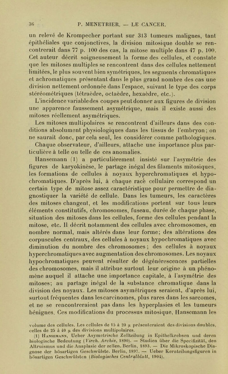 un relevé de Krompecher portant sur 313 tumeurs malignes, tant épithéliales que conjonclives, la division mitosique double se ren- contrerait dans 77 p. 100 des cas, la mitose multiple dans 47 p. 100. Cet auteur décrit soigneusement la forme des cellules, et constate (|ue les mitoses multiples se renconlrenl dans des cellules nettement limitées, le plus souvent bien symétriques, les segments chromatiques et achromatiques présentant dans le plus grand nombre des cas une division nettement ordonnée dans l’espace, suivant le type des corps stéréométriques (tétraèdre, octaèdre, hexaèdre, etc.). L’incidence variabledes coupes peutdonner aux figures de division une apparence faussement asymétrique, mais il existe aussi des mitoses réellement asymétriques. Les mitoses multipolaires se rencontrent d’ailleurs dans des con- ditions absolument physiologiques dans les tissus de l’embryon ; on ne saurait donc, par cela seul, les considérer comme pathologiques. Chaque observateur, d’ailleurs, attache une importance plus par- ticulière à telle ou telle de ces anomalies. Hansemann (1) a particulièrement insisté sur l’asymétrie des figures de karyokinèse, le partage inégal des filaments mitosiques, les formations de cellules à noyaux hyperchromatiques et hypo- chromatiques. D’après lui, à chaque race cellulaire correspond un certain type de mitose assez caractéristique pour permettre de dia- gnostiquer la variété de cellule. Dans les tumeurs, les caractères des mitoses changent, et les modifications portent sur tous leurs éléments constitutifs, chromosomes, fuseau, durée de chaque phase, situation des mitoses dans les cellules, forme des cellules pendant la mitose, etc. Il décrit notamment des cellules avec chromosomes, en nombre normal, mais altérés dans leur forme; des altérations des corpuscules centraux, des cellules à noyaux hypocliromatiques avec diminution du nombre des chromosomes; des cellules à noyaux hyperchromatiques avec augmentation des chromosomes. Les noyaux hypocliromatiques peuvent résulter de dégénérescences partielles des chromosomes, mais il attribue surtout leur origine à un phéno- mène auquel il attache une importance capitale, à l'asymétrie des mitoses; au partage inégal de la substance chromatique dans la division des noyaux. Les mitoses asymétriques seraient, d’après lui, surtout fréquentes dans les carcinomes, plus rares dans les sarcomes, et ne se rencontreraient pas dans les hyperplasies et les tumeurs bénignes. Ces modifications du processus mitosique, Hansemann les \ olume des cellules. Les cellules de 15 à 20 (x préseiileraienl des divisions doubles, celles de 25 à 10 (x des divisions muUipolaires. (1) Hansemann, Ueber Asyinetrisclie Zellteilung in EpilhelUrebsen und dereu biologisclie Redeulung (Virch. Archiv, 1890). — Studien über die Specilizitiil, den Allruismus und ilie Anaplasie der zellen. lîerlin, 1893. — Die Mikroskoixiscbe Dia- gnose der büsartigen (iescliwülsle. Berlin, 1897. — Ueber Kernleilungsliguren in büsai'Ligen Geschwülslen [liiolo^isches Centralbin II, 1901).