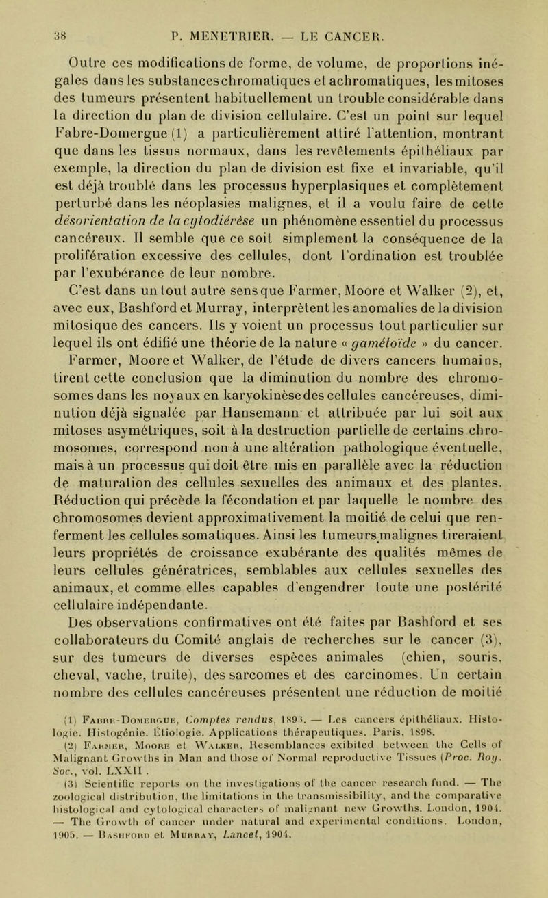 Outre CCS moditicalions de forme, de volume, de proporlions iné- gales dans les subslancescliromaliques el achromatiques, lesmitoses des tumeurs présentent habituellement un trouble considérable dans la direction du plan de division cellulaire. C’est un point sur lequel Fabre-Domergue (1) a |)articulièrement attiré l’attention, montrant que dans les tissus normaux, dans les revêtements épithéliaux par exemple, la direction du plan de division est fixe et invariable, qu’il est déjà troublé dans les processus hyperplasiques et complètement perturbé dans les néoplasies malignes, el il a voulu faire de cette désarienlalion de lacijlodiérèse un phénomène essentiel du processus cancéreux. Il semble que ce soit simplement la conséquence de la prolifération excessive des cellules, dont l’ordination est troublée par l’exubérance de leur nombre. C’est dans un tout autre sens que Farmer, Moore et Walker (2), el, avec eux, Bashford et Murray, interprètent les anomalies de la division mitosique des cancers. Ils y voient un processus tout particulier sur lequel ils ont édifié une théorie de la nature « gamétoïde » du cancer. Farmer, Moore et Walker, de l’étude de divers cancers humains, tirent cette conclusion que la diminution du nombre des chromo- somes dans les noyaux en karyokinèsedes cellules cancéreuses, dimi- nution déjà signalée par Hansemann’ et attribuée par lui soit aux mitoses asymétriques, soit à la destruction partielle de certains chro- mosomes, correspond non à une altération pathologique éventuelle, mais à un processus qui doit être mis en parallèle avec la réduction de maturation des cellules sexuelles des animaux et des plantes. Réduction qui précède la fécondation et par laquelle le nombre des chromosomes devient approximativement la moitié de celui que ren- ferment les cellules somatiques. Ainsi les tumeurs malignes tireraient leurs propriétés de croissance exubérante des qualités mêmes de leurs cellules génératrices, semblables aux cellules sexuelles des animaux, et comme elles capables d’engendrer toute une postérité cellulaire indépendante. Des observations confirmatives ont été faites par Bashford et ses collaborateurs du Comité anglais de recherches sur le cancer (d), sur des tumeurs de diverses espèces animales (chien, souris, cheval, vache, truite), des sarcomes et des carcinomes. Un certain nombre des cellules cancéreuses présentent une réduction de moitié (1) EAiiiu:-DoMiîiif;ui;, Comptes rendus, lS9t.— Les cancers épillicliaiix. llisto- lofçie. Ilislof'cnie. lüiolopie. Applications tliéra|ieiiliqiies. Paris, 1S98. (ü) E,\hMiîn, Mooniî et W.vi.KEit, Heseniblances exil)iled Ijelweeu Lhe Cells of MalifjnaiiL ('irowUis in Man and Ihose of Normal reproductixe Tissnes [Proc. Itoy. Soc., vol. LXXII . (3) Scientilic reports on llie invesiij^alions of lhe cancer research fond. — The /oolopical distribution, tlic limitations in the transmissibilily, and tlic comparative histologicid and cytological characters of inali^nant new (îrowlhs. l.onilon, 1904. — The (Irowth of cancer under natural ami experimental conditions. London, 1905. — RAsm-onii et Muiuiay, Lancet, lOO-i.