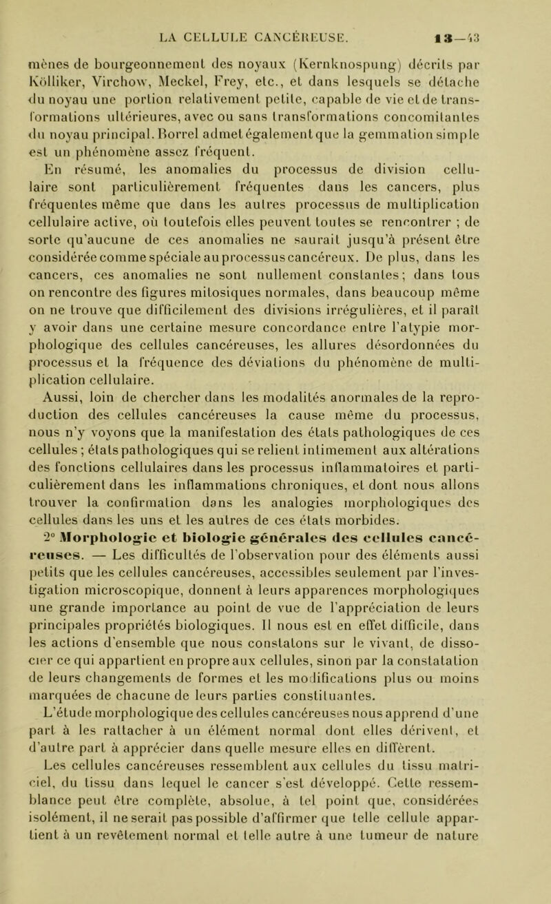 mènes de bourgeonnemenl des noyaux (Kernknospung) décrits par Kolliker, Virchow, .Meckel, Frey, etc., et dans lesquels se détache <lu noyau une portion relativement petite, capable de vie et de trans- l'ormations vdtérieures, avec ou sans transformations concomitantes du noyau principal. Horrel admetégalementque la gemmation simple est un phénomène assez fréquent. En résumé, les anomalies du processus de division cellu- laire sont particulièrement fréquentes dans les cancers, plus fréquentes même que dans les autres processus de multiplication cellulaire active, où toutefois elles peuvent toutes se rencontrer ; de sorte qu’aucune de ces anomalies ne saurait jusqu’à présent être considéréecommespécialeauprocessuscancéreux. Déplus, dans les cancers, ces anomalies ne sont nullement constantes; dans tous on rencontre des figures mitosiques normales, dans beaucoup même on ne trouve que difficilement des divisions irrégulières, et il paraît y avoir dans une certaine mesure concordance entre l’atypie mor- phologique des cellules cancéreuses, les allures désordonnées du processus et la fréquence des déviations du phénomène de multi- plication cellulaire. Aussi, loin de chercher dans les modalités anormales de la repro- duction des cellules cancéreuses la cause même du processus, nous n’y voyons que la manifestation des états pathologiques de ces cellules ; états pathologiques qui se relient intimement aux altérations des fonctions cellulaires dans les processus inllamraatoires et parti- culièrement dans les inflammations chroniques, et dont nous allons trouver la confirmation dans les analogies morphologiques des cellules dans les uns et les autres de ces états morbides. •2“ Morphologie et biologie générales des cellules cancé- reuses. — Les difficultés de l’observation pour des éléments aussi petits que les cellules cancéreuses, accessibles seulement par l’inves- tigation microscopique, donnent à leurs apparences morphologiques une grande importance au point de vue de l’appréciation de leurs principales propriétés biologiques. 11 nous est en effet difficile, dans les actions d’ensemble que nous constatons sur le vivant, de disso- cier ce qui appartient en propre aux cellules, sinon par la constatation de leurs changements de formes et les mollifications plus ou moins marquées de chacune de leurs parties constituantes. L’étude morphologique des cellules cancéreuses nous apprend d’une part à les rattacher à un élément normal dont elles dérivent, et d’autre part à apprécier dans quelle mesure elles en dilfèrent. Les cellules cancéreuses ressemblent aux cellules du tissu matri- ciel, du tissu dans lequel le cancer s’est développé. Cette res.sem- blance peut être complète, absolue, à tel point que, considérées isolément, il ne serait pas possible d’affirmer que telle cellule appar- tient à un revêtement normal et telle autre à une tumeur de nature
