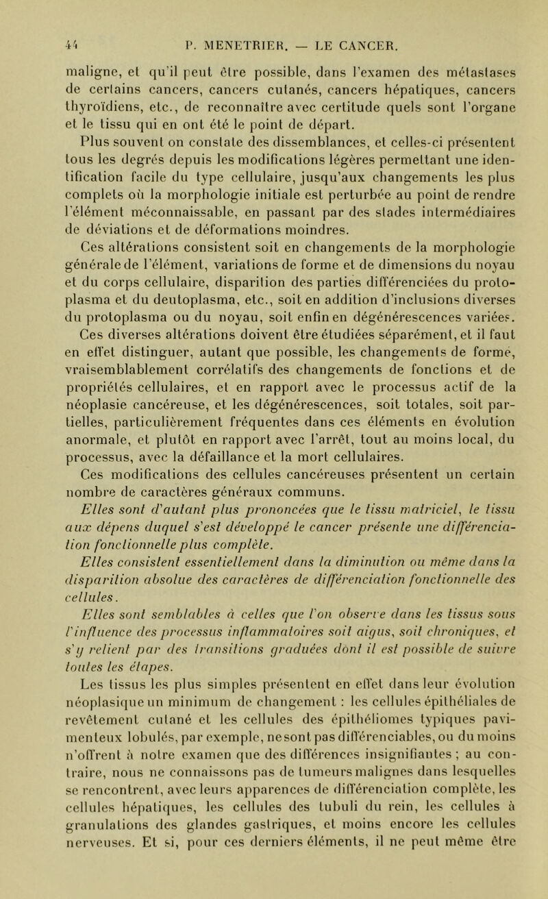 maligne, el qu’il peut èlre possible, dans l’examen des mélaslases de certains cancers, cancers cutanés, cancers hépatiques, cancers thyroïdiens, etc., de reconnaître avec certitude quels sont l’organe et le tissu qui en ont été le point de départ. Plus souvent on constate des dissemblances, et celles-ci présentent tous les degrés depuis les modifications légères permettant une iden- tification facile du type cellulaire, jusqu’aux changements les plus complets où la morphologie initiale est perturbée au point de rendre l’élément méconnaissable, en passant par des stades intermédiaires de déviations et de déformations moindres. Ces altérations consistent soit en changements de la morphologie générale de l’élément, variations de forme et de dimensions du noyau et du corps cellulaire, disparition des parties différenciées du proto- plasma et du deutoplasma, etc., soit en addition d’inclusions diverses du protoplasma ou du noyau, soit enfin en dégénérescences variées. Ces diverses altérations doivent être étudiées séparément, et il faut en elfet distinguer, autant que possible, les changements de forme, vraisemblablement corrélatifs des changements de fonctions et de propriétés cellulaires, et en rapport avec le processus actif de la néoplasie cancéreuse, et les dégénérescences, soit totales, soit par- tielles, particulièrement fréquentes dans ces éléments en évolution anormale, et plutôt en rapport avec l’arrêt, tout au moins local, du processus, avec la défaillance et la mort cellulaires. Ces modifications des cellules cancéreuses présentent un certain nombre de caractères généraux communs. Elles sont d'autanl plus prononcées que le lissii niotriciel, te lissu aux dépens duquel s'est développé le cancer présente une différencia- tion fonctionnelle plus complète. Elles consislenl essentiellemenl dans la diminution ou même dans la disparition absolue des caractères de différenciation fonctionnelle des cellules . Elles sont semblables à celles que l'on observe dans les tissus sous l'influence des processus inflammatoires soit aigus, soit chroniques, et s'g relient par des transitions graduées dont il est possible de suivre toutes les étapes. Les tissus les plus simples présentent en elfet dans leur évolution néoplasi(|ue un minimum de changement : les cellules épithéliales de revêtement cutané et les cellules des épithéliomes typiques pavi- menteux lobulés, par exemple, nesont pasdinércnciables,ou du moins n’olfrent à notre examen que des diflèrences insignifiantes; au con- traire, nous ne connaissons pas de tumeurs malignes dans lesquelles se rencontrent, avec leurs ai)parences de dilférenciation complète, les cellules hépatiques, les cellules tles tubuli du rein, les cellules à granulations des glandes gastriques, et moins encore les cellules nerveuses. Et si, pour ces derniers éléments, il ne peut même être