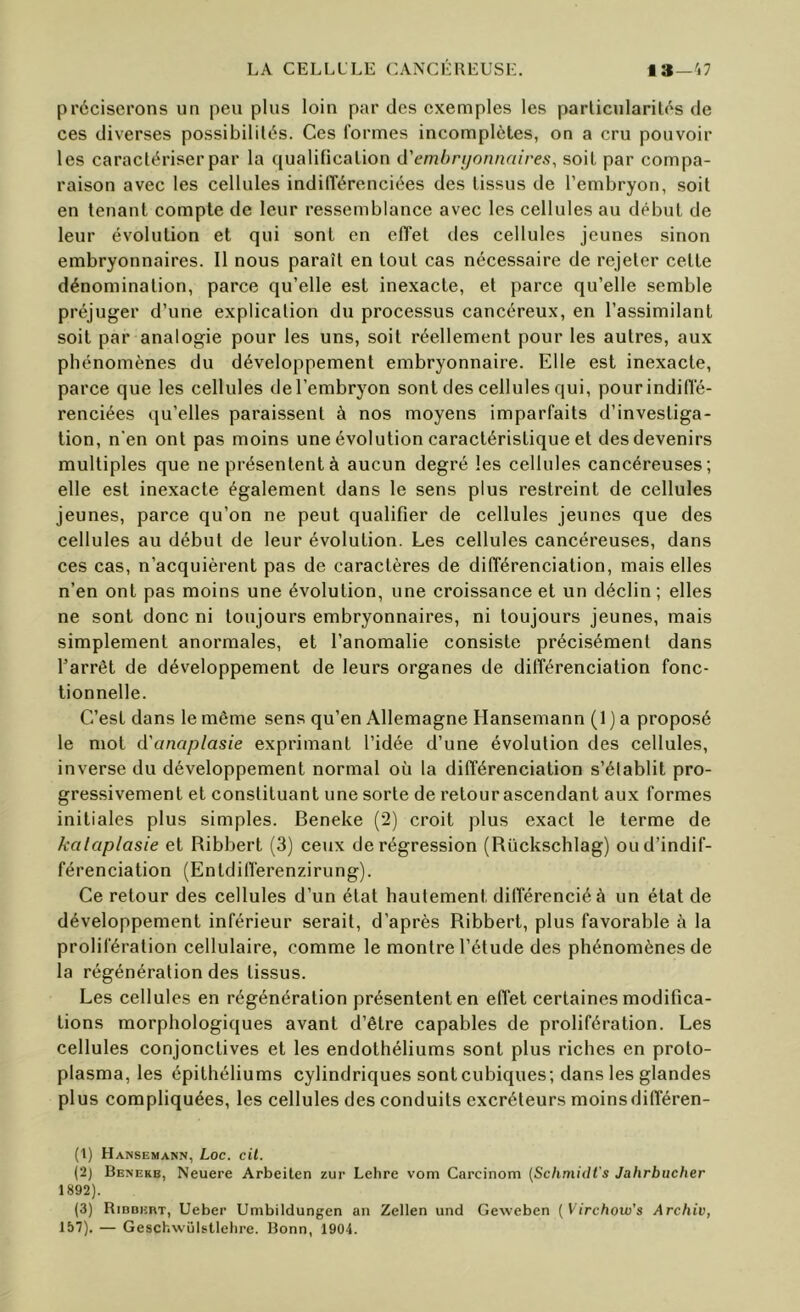 préciserons un peu plus loin par des exemples les parlicularités de ces diverses possibilités. Ces formes incomplètes, on a cru pouvoir les caractériser par la qualification d'ernhruonnaires, soit par compa- raison avec les cellules indilTérenciées des tissus de l’embryon, soit en tenant compte de leur ressemblance avec les cellules au début de leur évolution et qui sont en effet des cellules jeunes sinon embryonnaires. Il nous paraît en tout cas nécessaire de rejeter celle dénomination, parce qu’elle est inexacte, et parce qu’elle semble préjuger d’une explication du processus cancéreux, en l’assimilant soit par analogie pour les uns, soit réellement pour les autres, aux phénomènes du développement embryonnaire. Elle est inexacte, parce que les cellules de l’embryon sont des cellules qui, pour indiffé- renciées qu’elles paraissent à nos moyens imparfaits d’investiga- tion, n'en ont pas moins une évolution caractéristique et des devenirs multiples que ne présentent à aucun degré les cellules cancéreuses; elle est inexacte également dans le sens plus restreint de cellules jeunes, parce qu’on ne peut qualifier de cellules jeunes que des cellules au début de leur évolution. Les cellules cancéreuses, dans ces cas, n’acquièrent pas de caractères de différenciation, mais elles n’en ont pas moins une évolution, une croissance et un déclin ; elles ne sont donc ni toujours embryonnaires, ni toujours jeunes, mais simplement anormales, et l’anomalie consiste précisément dans l’arrêt de développement de leurs organes de différenciation fonc- tionnelle. C’est dans le même sens qu’en Allemagne Hansemann (1 ) a proposé le mot d'anaplasie exprimant l’idée d’une évolution des cellules, inverse du développement normal où la différenciation s’établit pro- gressivement et constituant une sorte de retour ascendant aux formes initiales plus simples. Beneke (2) croit plus exact le terme de kalaplasie et Ribbert (3) ceux de régression (Rücksclilag) ou d’indif- férenciation (Enldifferenzirung). Ce retour des cellules d’un état hautement différencié à un état de développement inférieur serait, d’après Ribbert, plus favorable à la prolifération cellulaire, comme le montre l’étude des phénomènes de la régénération des tissus. Les cellules en régénération présentent en effet certaines modifica- tions morphologiques avant d’être capables de prolifération. Les cellules conjonctives et les endothéliums sont plus riches en proto- plasma, les épithéliums cylindriques sont cubiques; dans les glandes plus compliquées, les cellules des conduits excréteurs moinsdifféren- (l) Hansemann, Loc. cil. (2} Benekb, Neuere Arbeiten zur Lehre vom Carcinom [Schmidt's Jahrbucher 1892). (3) RinoiînT, Ueber Umbildungen an Zellen und Geweben [Virchow’s Archiv, 157). — Geschwülstlehre. Bonn, 1904.