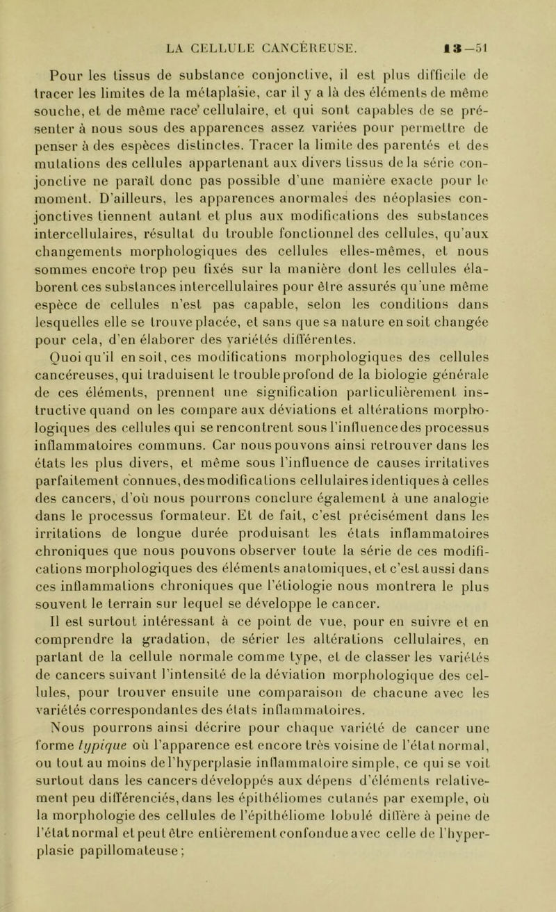 Pour les tissus de substance conjonctive, il est plus difficile de tracer les limites de la métaplasie, car il y a là des éléments de môme souehe,el de môme race’cellulaire, et qui sont capables de se pré- senter à nous sous des apparences assez variées pour peimettre de penser à des espèces distinctes. Tracer la limite des parentés et des mutations des cellules appartenant aux divers tissus delà série con- jonctive ne paraît donc pas possible d’une manière exacte pour le moment. D’ailleurs, les apparences anormales des néoplasies con- jonctives tiennent autant et plus aux modifications des sul)stances intercellulaires, résultat du trouble fonctionnel des cellules, qu’aux changements morphologiques des cellules elles-mêmes, et nous sommes encore trop peu fixés sur la manière dont les cellules éla- borent ces substances intercellulaires pour être assurés qu'une même espèce de cellules n’est pas capable, selon les conditions dans lesquelles elle se trouve placée, et sans que sa nature en soit changée pour cela, d’en élaborer des variétés dillérentes. Quoiqu'il en soit, ces modifications morphologiques des cellules cancéreuses, qui traduisent le trouble profond de la biologie générale de ces éléments, prennent une signification particulièrement ins- tructive quand on les compare aux déviations et altérations morpho- logiques des cellules qui se rencontrent sous l’inlluencedes processus inflammatoires communs. Car nous pouvons ainsi retrouver dans les états les plus divers, et même sous l’influence de causes irritatives parfaitement connues, desmodifications cellulaires identiques à celles des cancers, d’où nous pourrons conclure également à une analogie dans le processus formateur. Et de fait, c’est précisément dans les irritations de longue durée produisant les états inflammatoires chroniques que nous pouvons observer toute la série de ces modifi- cations morphologiques des éléments anatomiques, et c’est aussi dans ces inflammations chroniques que l’étiologie nous montrera le plus souvent le terrain sur lequel se développe le cancer. Il est surtout intéressant à ce point de vue, pour en suivre et en comprendre la gradation, de sérier les altérations cellulaires, en partant de la cellule normale comme type, et de classer les variétés de cancers suivant l’intensité delà déviation morpliülogi([ue des cel- lules, pour trouver ensuite une comparaison de chacune avec les variétés correspondantes des élats inflammatoires. Nous pourrons ainsi décrire pour cha(|ue variété de cancer une forme typique où l’apparence est encore très voisine de l’état normal, ou tout au moins de l’hyperplasie inflammatoire simple, ce «lui se voit surtout dans les cancers développés aux dépens d’éléments relative- ment peu difl'érenciés,dans les épithéliomes cutanés par exeuqde, où la morphologie des cellules de l’épithéliome lobulé dillère à peine île l’état normal et peut être entièrement confondue avec celle de l’hyper- plasie papillomateuse ;