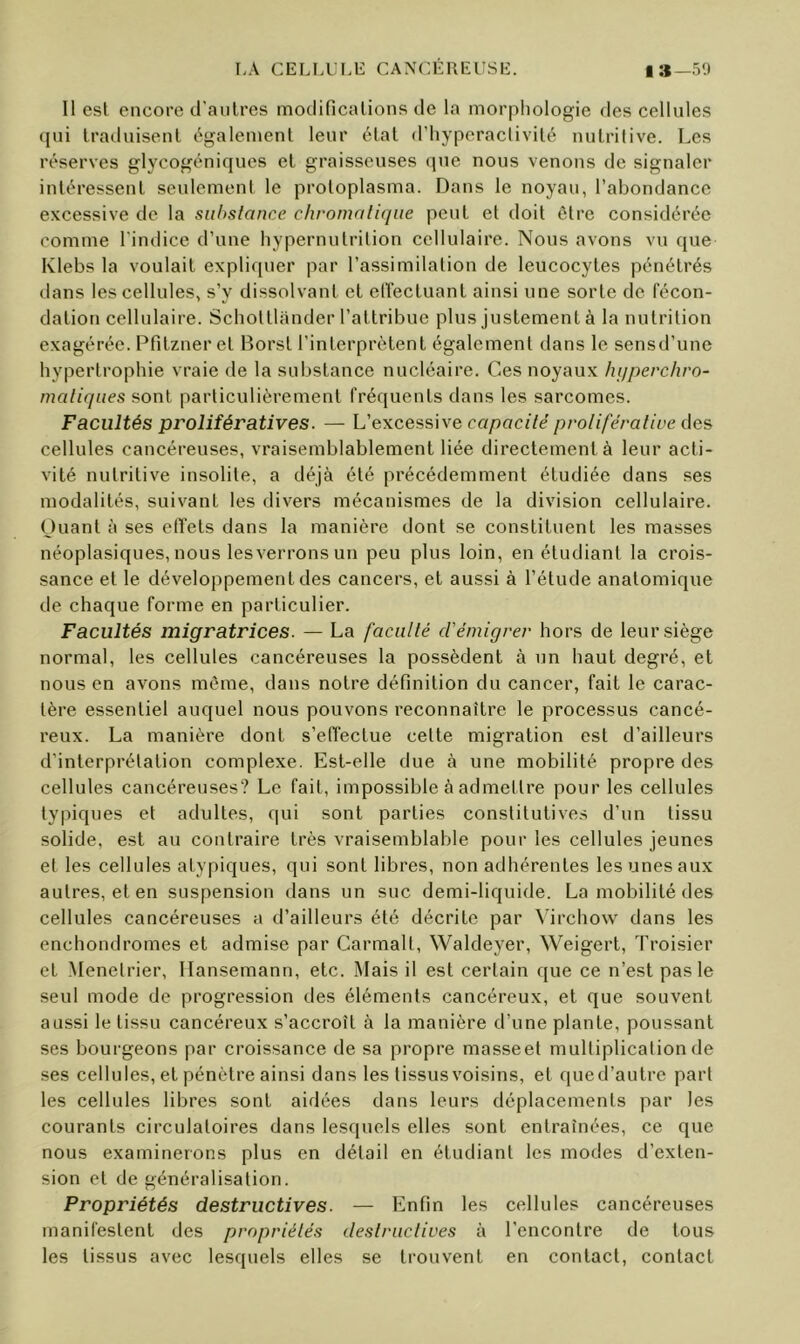 11 est encore d’aulres modificalions de la morphologie des cellules (jui Iraduisenl c^galement leur état d’hyperactivilé uulrilive. Les réserves glj’^cogéniques el graisseuses (pie nous venons de signaler inléressenl seulement le proloplasma. Dans le noyau, l’abondance excessive de la substance chromatique peut et doit être considérée comme l'indice d’une hypernntrition cellulaire. Nous avons vu que Klebs la voulait expliquer par l’assimilation de leucocytes pénétrés dans les cellules, s’y dissolvant et elï'ectuant ainsi une sorte de fécon- dation cellulaire. Schottlander l’attribue plus justement à la nutrition exagérée. Pfitzner et Borst l’interprètent également dans le sensd’une hypertrophie vraie de la substance nucléaire. Ces noyaux huperchro- matiques sont particulièrement fréquents dans les sarcomes. Facultés prolifératives. — L’excessive capacité proliférative (\qs cellules cancéreuses, vraisemblablement liée directement à leur acti- vité nutritive insolite, a déjà été précédemment étudiée dans ses modalités, suivant les divers mécanismes de la division cellulaire. Ouant à ses clïets dans la manière dont se constituent les masses néoplasiques, nous les verrons un peu plus loin, en étudiant la crois- sance et le développement des cancers, et aussi à l’étude anatomique de chaque forme en particulier. Facultés migratrices. — La faculté d'émigrer hors de leur siège normal, les cellules cancéreuses la possèdent à un haut degré, et nous en avons môme, dans notre définition du cancer, fait le carac- tère essentiel auquel nous pouvons reconnaître le processus cancé- reux. La manière dont s’efléctue cette migration est d’ailleurs d’interprétation complexe. Est-elle due à une mobilité propre des cellules cancéreuses? Le fait, impossible à admettre pour les cellules ty|ûques et adultes, qui sont parties constitutive.s d’un tissu solide, est au contraire très vraisemblable pour les cellules jeunes et les cellules atypiques, qui sont libres, non adhérentes les unes aux autres, et en suspension dans un suc demi-liquide. La mobilité des cellules cancéreuses a d’ailleurs été décrite par Mrchow dans les enchondromes et admise par Carmalt, Waldeyer, Weigert, Troisier et .Menelrier, llansemann, etc. iMais il est certain que ce n’est pas le seul mode de progression des éléments cancéreux, et que souvent aussi le tissu cancéreux s’accroît à la manière d’une plante, poussant ses bourgeons par croissance de sa propre masseet multiplication de ses cellules, et pénètre ainsi dans les tissus voisins, et que d’autre part les cellules libres sont aidées dans leurs déplacements par les courants circulatoires dans lesquels elles sont entraînées, ce que nous examinerons plus en détail en étudiant les modes d’exten- sion et de généralisation. Propriétés destructives. — Enfin les cellules cancéreuses manifestent des propriétés destructives à l’encontre de tous les tissus avec lesquels elles se trouvent en contact, contact