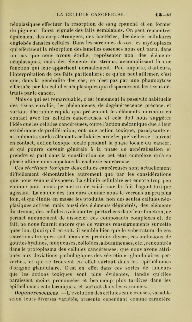 néoplasiques elTecluer la résorption de sang épanché et en former du pigment. Borst signale des faits semblables. On peut rencontrer également des corps étrangers, des bactéries, des débris cellulaires englobés dans les cellules. Dans les sarcomes des os, les myéloplaxes quielîectuent la résorption des lamelles osseuses nous ont paru, dans un cas que nous avons étudié, représenter non des éléments néoplasiques, mais des éléments du stroma, accomplissant là une fonction qui leur appartient normalement. Peu importe, d’ailleurs, l’interprétation de ces faits particuliers; ce qu’on peut affirmer, c’est que, dans la généralité des cas, ce n’est pas par une phagocytose elTectuée par les cellules néoplasiquesque disparaissent les tissus dé- truits parle cancer. Mais ce qui est remarquable, c’est justement la passivité habituelle des tissus envahis, les phénomènes de dégénérescence précoce, et surtout d’atrophie rapide que présentent les éléments normaux en contact avec les cellules cancéreuses, et cela doit nous suggérer l'idée que les cellules cancéreuses, outre l’action mécanique due à leur exubérance de prolifération, ont une action toxique, paralysante et atrophiante, sur les éléments cellulaires avec lesquels elles se trouvent en contact, action toxique locale pendant la phase locale du cancer, et qui pourra devenir générale à la phase de généralisation et prendre sa part dans la constitution de cet état complexe qu’à sa phasë ultime nous appelons la cachexie cancéreuse. Ces sécrétions toxiques des cellules cancéreuses sont actuellement difficilement démontrables autrement que par les considérations que nous venons d’exposer. La chimie cellulaire est encore trop peu connue pour nous permettre de saisir sur le fait l’agent toxique agissant. La chimie des tumeurs, comme nous le verrons un peu plus loin, et qui étudie en masse les produits, non des seules cellules néo- plasiques actives, mais aussi des éléments dégénérés, des éléments du stroma, des cellules avoisinantes perturbées dans leur fonction, ne permet aucunement de dissocier ces composants complexes et, de fait, ne nous fournit encore que de vagues renseignements sur cette question. Quoiqu'il en soit, il semble bien que le substratum de ces sécrétions toxiques soit dans ces produits divers, ces inclusions de gouttes hyalines, muqueuses, colloïdes, albumineuses, etc., rencontrés dans le protoplasma des cellules cancéreuses, que nous avons attri- bués aux déviations pathologiques des sécrétions glandulaires per- verties, et qui se trouvent en effet surtout dans les épithélionies d’origine glandulaire. C’est en effet dans ces sortes de tumeurs que les actions toxiques sont plus évidentes, tandis qu’elles paraissent moins prononcées et beaucoup plus tardives dans les épithéliomes ectodermiques, et surtout dans les sarcomes. Dégénérescences. — L’évolution des cellules cancéreuses, variable selon leurs diverses variétés, présente cependant comme caractère