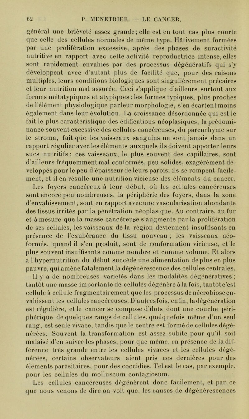 général une brièveté assez grande; elle est en tout cas plus courte que celle des cellules normales de même type. Hûlivement formées par une proliféralion excessive, après des phases de suractivité nutritive en rapport avec cette activité reproductrice intense, elles sont rapidement envahies par des processus dégénératifs qui s’y développent avec d’autant plus de facilité que, pour des raisons multiples, leurs conditions biologiques sont singulièrement précaires et leur nutrition mal assurée. Ceci s’applique d’ailleurs surtout aux formes métatypiques et atypiques: les formes typiques, plus proches de l’élément physiologique par leur morphologie, s’en écartent moins également dans leur évolution. La croissance désordonnée qui est le fait le plus caractéristique des édifications néoplasiques, la prédomi- nance souvent excessive des cellules cancéreuses, du parenchyme sur le stroma, fait que les vaisseaux sanguins ne sont jamais dans un rapport régulier avec les éléments auxquels ils doivent apporter leurs sucs nutritifs ; ces vaisseaux, le plus souvent des capillaires, sont d’ailleurs fréquemment mal conformés, peu solides, exagérément dé- veloppés pour le peu d’épaisseur de leurs parois; ils se rompent l'acile- ment, et il en résulte une nutrition vicieuse des éléments du cancer. Les foyers cancéreux à leur début, où les cellules cancéreuses sont encore peu nombreuses, la périphérie des foyers, dans la zone d’envahissement, sont en rapport avecune vascularisation abondante des tissus irrités par la pénétration néoplasique. Au contraire, au fur et à mesure que la masse cancéreuse s’augmente par la prolifération de ses cellules, les vaisseaux delà région deviennent insuffisants en présence de l’exubérance du tissu nouveau ; les vaisseaux néo- formés, quand il s’en produit, sont de conformation vicieuse, et le plus souvent insuffisants comme nombre et comme volume. Et alors à l’hypernutrition du début succède une alimentation déplus en plus pauvre, qui amène fatalement la dégénérescence des cellules centrales. 11 y a de nombreuses variétés dans les modalités dégénératives ; tantôt une masse importante de cellules dégénère àla fois, tantôtc’est cellule à cellule fragmentairement que les processus de nécrobiose en- vahissent les cellulescancéreuses. D’aulresfois, enfin, la dégénération est régulière, et le cancer se compose d’Ilots dont une couche péri- phérique de([UcU[ues rangs de cellules, quchpiefois même d’un seul rang, est seule vivace, tandis que le centre est formé de cellules dégé- nérées. Souvent la transformation est assez subite pour (|u’il soit malaisé d’en suivre les phases, pour que même, en présence de la dif- férence très grande entre les cellules vivaces et les cellules dégé- nérées, certains observateurs aient pris ces dernières pour des éléments parasitaires, pour des coccidies. Tel est le cas, par exemi)le, |)Our les cellules du molluscum contagiosum. Les cellules cancéreuses dégénèrent donc facilement, et par ce <|ue nous venons de dire on voit ([ue, les causes de dégénérescences