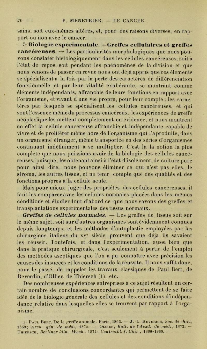 sains, soit eux-mômes altérés, et, pour des raisons diverses, en rap- port on non avec le cancer. 5“ Biolog:îe expérimentale. —tireffes cellulaires et greffes eancéreuses. — Les particularités morphologiques que nous pou- vons constater histologiquement dans les cellules cancéreuses, .soit à l’état de repos, soit pendant les phénomènes de la division et que nous venons de passer en revue nous ont déjà appris que ces éléments se spécialisent à la fois par la perte des caractères de dilTérenciation fonctionnelle et par leur vitalité exubérante, se montrant comme éléments indépendants, alTranchis de leurs fonctions en rapport avec l’organisme, et vivant d’une vie propre, pour leur compte ; les carac- tères par lesquels se spécialisent les cellules cancéreuses, et qui sontl’essence mêmedu processus cancéreux, les expériences de greffe néoplasique les mettent complètement en évidence, et nous montrent en effet la cellule cancéreuse affranchie et indépendante capable de vivre et de proliférer même hors de l’organisme qui l’a produite, dans un organisme étranger, même transportée en des séries d’organismes continuant indéfiniment à se multiplier. C’est là la notion la plus complète que nous puissions avoir de la biologie des cellules cancé- reuses, puisque, les obtenant ainsi à l’état d’isolement, de culture pure pour ainsi dire, nous pouvons éliminer ce qui n’est pas elles, le stroma, les autres tissus, et ne tenir compte que des qualités et des fonctions propres à la cellule seule. Mais pour mieux juger des propriétés des cellules cancéreuses, il faut les comparer avec les cellules normales placées dans les mêmes conditions et étudier tout d’abord ce que nous savons des greffes et transplantations expérimentales des tissus normaux. Greffes de cellules normales. — Les greffes de tissus soit sur le même sujet, soit surd’autres organismes sontévidemment connues depuis longtemps, et les méthodes d’autoplastie employées par les chirurgiens italiens du xv® siècle prouvent que déjà ils savaient les réussir. Toutefois, et dans l’expérimentation, aussi bien que dans la pratique chirurgicale, c’est seulement à partir de l’emploi des méthodes aseptiques que l’on a pu connaître avec précision les causes des insuccès et les conditions de la réussite. 11 nous suffit donc, pour le passé, de rappeler les travaux classiques de Paul Bert, de Beverdin, d’Ollier, de Thiersch (1), etc. Des nombreuses expériences entreprises à ce sujet résultent un cer- tain nombre de conclusions concordantes qui permettent de se faire idée de la biologie générale des cellules et des conditions d’indépen- dance relative dans lesquelles elles se trouvent par rapport à l’orga- nisme. Il) Paui. Refît, De la pTcH'e animale. Paris, 1863. — J.-L. Revehimn, Soc. de rhir., 1869; Arc/t. (jén. de méd., 1872. — Oli.ieh, Bull, de IWcad. de méd., 1872. — Thiiîhsch, Berliner klin. VVoc/i., 187 'i ; Centralbl. f. Chir., 1886-1888.