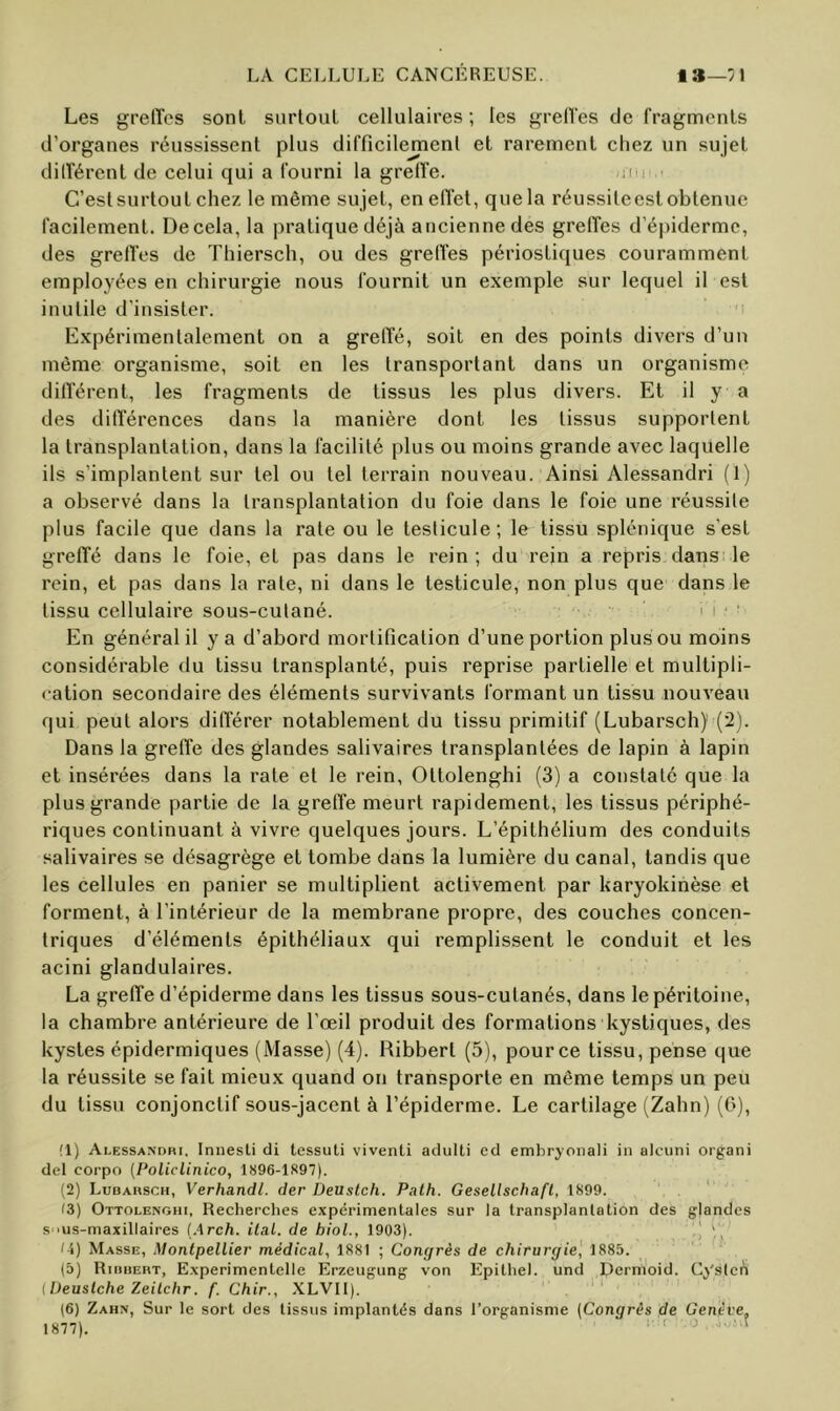 Les grelTes sont surtout cellulaires ; les grelTes de fragments d’organes réussissent plus difficilejpenl et rarement chez un sujet durèrent de celui qui a fourni la greffe. rm C’est surtout chez le même sujet, en effet, que la réussileest obtenue facilement. De cela, la pratique déjà ancienne des greffes d’épiderme, des greffes de Thiersch, ou des greffes périostiques couramment employées en chirurgie nous fournit un exemple sur lequel il est inutile d’insister. Expérimentalement on a greffé, soit en des points divers d’un même organisme, soit en les transportant dans un organisme différent, les fragments de tissus les plus divers. Et il y a des différences dans la manière dont les tissus supportent la transplantation, dans la facilité plus ou moins grande avec laquelle ils s’implantent sur tel ou tel terrain nouveau. Ainsi Alessandri (1) a observé dans la transplantation du foie dans le foie une réussite plus facile que dans la rate ou le testicule ; le tissu splénique s’est greffé dans le foie, et pas dans le rein; du rein a repris dans le rein, et pas dans la rate, ni dans le testicule, non plus que dans le tissu cellulaire sous-cutané. ' i ■ ' En général il y a d’abord mortification d’une portion plus ou moins considérable du tissu transplanté, puis reprise partielle et multipli- cation secondaire des éléments survivants formant un tissu nouveau qui peut alors différer notablement du tissu primitif (Lubarscli) (2). Dans la greffe des glandes salivaires transplantées de lapin à lapin et insérées dans la rate et le rein, Ottolenghi (3) a constaté que la plus grande partie de la greffe meurt rapidement, les tissus périphé- riques continuant à vivre quelques jours. L’épithélium des conduits salivaires se désagrège et tombe dans la lumière du canal, tandis que les cellules en panier se multiplient activement par karyokinèse et forment, à l’intérieur de la membrane propre, des couches concen- triques d’éléments épithéliaux qui remplissent le conduit et les acini glandulaires. La greffe d’épiderme dans les tissus sous-cutanés, dans le péritoine, la chambre antérieure de l’œil produit des formations kystiques, des kystes épidermiques (Masse) (4). Ribbert (5), pour ce tissu, pense que la réussite se fait mieux quand on transporte en même temps un peu du tissu conjonctif sous-jacent à l’épiderme. Le cartilage (Zahn) (G), (1) Alessandri, Innesli di tessuli vivent! adulti cd embryonali in alcuni organi del corpo [Policlinico, 1896-1S97). (2) Ludarsch, Verhandl. der Üeuslch. Palh. Gesellschafl, 1899. ‘ ' f3) Ottolenghi, Recherches expérimentales sur la transplantation des glandes s 'us-maxillaires (Arch. ilal. de bioL, 1903). \\ li) Masse, Montpellier médical, 1881 ; Congrès de chirurgie] 1885. (5) Riiihert, Experimentelle Erzeugung von Epithel. und Dcrnioid. Cyslcn llJeuslche Zeilchr. f. Chir., XLVII). (6) Zahn, Sur le sort des tissus implantés dans l’organisme [Congrès de Genève. 1877). ■' '