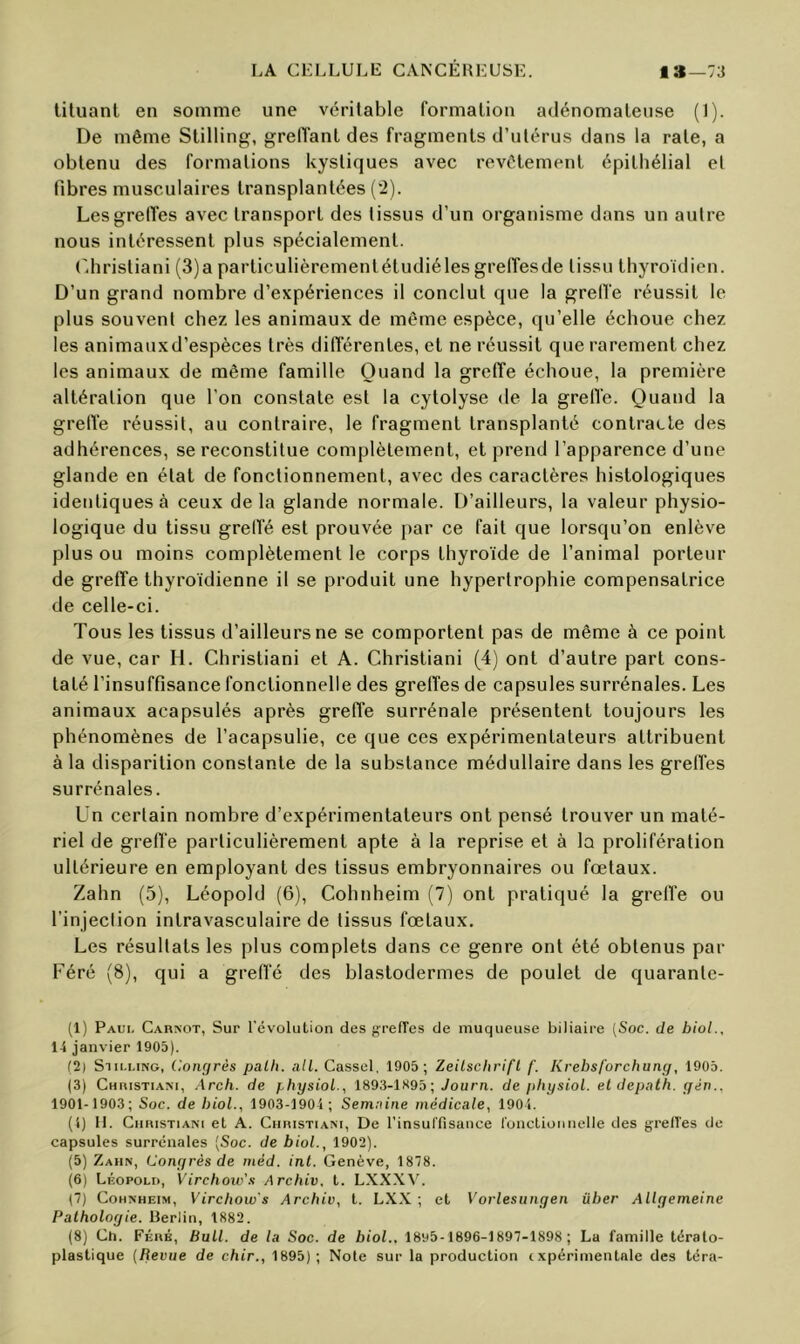 tiluant en somme une véritable formation adénomateuse (1). De même Stilling, grelïanl des fragments d’utérus dans la rate, a obtenu des formations kystiques avec revêtement épithélial et fibres musculaires transplantées (2). LesgrelTes avec transport des tissus d’un organisme dans un autre nous intéressent plus spécialement. (diristiani (3)a particulièrementétudiélesgreffesde tissu thyroïdien. D’un grand nombre d’expériences il conclut que la grelfe réussit le plus souvent chez les animaux de même espèce, qu’elle échoue chez les animauxd’espèces très différentes, et ne réussit que rarement chez les animaux de même famille Quand la greffe échoue, la première altération que l’on constate est la cytolyse de la grelVe. Quand la grelïe réussit, au contraire, le fragment transplanté contracte des adhérences, se reconstitue complètement, et prend l’apparence d’une glande en état de fonctionnement, avec des caractères histologiques identiques à ceux delà glande normale. D’ailleurs, la valeur physio- logique du tissu grelïé est prouvée par ce fait que lorsqu’on enlève plus ou moins complètement le corps thyroïde de l’animal porteur de greffe thyroïdienne il se produit une hypertrophie compensatrice de celle-ci. Tous les tissus d’ailleurs ne se comportent pas de même à ce point de vue, car H. Christiani et A. Christiani (4) ont d’autre part cons- taté l’insuffisance fonctionnelle des greffes de capsules surrénales. Les animaux acapsulés après greffe surrénale présentent toujours les phénomènes de l’acapsulie, ce que ces expérimentateurs attribuent à la disparition constante de la substance médullaire dans les grefi'es surrénales. Un certain nombre d’expérimentateurs ont pensé trouver un maté- riel de greffe particulièrement apte à la reprise et à la prolifération ultérieure en employant des tissus embryonnaires ou fœtaux. Zahn (5), Léopold (6), Cohnheim (7) ont pratiqué la grelfe ou l’injection intravasculaire de tissus fœtaux. Les résultats les plus complets dans ce genre ont été obtenus par Féré (8), qui a grefl’é des blastodermes de poulet de quaranle- (1) Paui. Carnot, Sur l’évolution des grefTes de muqueuse biliaire [Soc. de biol., 14 janvier 1905). (2) SiM.i.iNG, Congrès palli. ail. Cassel, 1905 ; Zeilschrifl f. Krebsforchung, 1905. (3) Christiani, .\rch. de fhysioL., 1893-1S95; Journ. de ithysioL. el depath. gin.. 1901-1903; Soc. de bioL, 1903-1904 ; Semaine médicale, 1904. (4) H. Christiani et A. Christiani, De rinsuffisance l'onctioimelle des grell’es de capsules surrénales [Soc. de bioL, 1902). (5) Zahn, Congrès de méd. inl. Genève, 1878. (6) Léopold, Virchoiv’s Archiv, t. LXX\\C (7) Cohnheim, Vircbow's Archiv, t. LXX ; et Vorlesiingen über Allgemeine Pathologie. Berlin, 1882. (8) Ch. Férb, Bull, de la Soc. de bioL. 1895-1896-1897-1898; La famille téralo- plastique [Revue de chir., 1895); Note sur la production txpérimentale des téra-