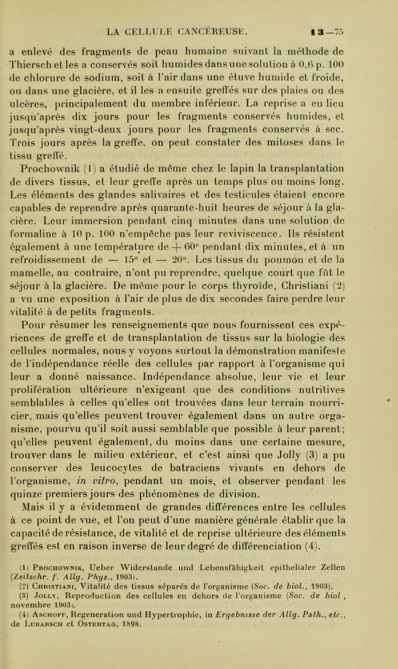 LA CLLIA’LL CANCllHKL’Si:. I»—75 a enlevé des fragments de peau humaine suivant la méthode de rhiersch et les a conservés soit humides dans une solution à 0,() p. 100 de chlorure de sodium, soit à l’air dans une étuve humide et froide, ou dans une glacière, et il les a ensuite grelfés sur des plaies ou des ulcères, principalement du membre inférieur. La reprise a eu lieu jusqu’après dix jours pour les fragments conservés humides, et jusqu’après vingt-deux jours pour les fragments conservés à sec. Trois jours après la greffe, on peut constater des mitoses dans le tissu greffé. Prochownik (lia étudié de même chez le lapin la transplantation de divers tissus, et leur greffe après un temps plus ou moins long. Les éléments des glandes salivaires et des testicules étaient encore capables de reprendre après quarante-huit heures de séjour à la gla- cière. Leur immersion pendant cinq minutes dans une solution de formaline à 10 p. 100 n’empêche pas leur reviviscence. Ils résistent également à une température de -|- 60“ pendant dix minutes, et à un refroidissement de — 15“ et — 20“. Les tissus du poumon et de la mamelle, au contraire, n’ont pu reprendre, quelque court que fût le séjour à la glacière. De même pour le corps thyroïde, Chrisliani (2) a vu une exposition à l’air de plus de dix secondes faire perdre leur vitalité à de petits fragments. Pour résumer les renseignements que nous fournissent ces expé- riences de greffe et de transplantation de tissus sur la biologie des cellules normales, nous y voyons surtout la démonstration manifeste de l’indépendance réelle des cellules par rapport à l’organisme qui leur a donné naissance. Indépendance absolue, leur vie et leur prolifération ultérieure n’exigeant que des conditions nutritives semblables à celles qu'elles ont trouvées dans leur terrain nourri- cier, mais qu’elles peuvent trouver également dans un autre orga- nisme, pourvu qu’il soit aussi semblable que possible à leur parent; qu’elles peuvent également, du moins dans une certaine mesure, trouver dans le milieu extérieur, et c’est ainsi que Jolly (3) a pu conserver des leucocytes de batraciens vivants en dehors de l’organisme, in vitro, pendant un mois, et observer pendant les quinze premiers jours des phénomènes de division. .Mais il y a évidemment de grandes différences entre les cellules à ce point de vue, et l’on peut d’une manière générale établir que la capacité de résistance, de vitalité et de reprise ultérieure des éléments greffés est en raison inverse de leur degré de différenciation (4). ;i) Prochownik, Ueber Widerslande uiid Lebensfahipkeit epitlielialer Zellen {Zeilschr. /'. Allg. Phys., 1903). (?) CHnisTiANi, Vitalité des tissus séparés de l’organisme [Soc. de biol., 1903). (3) .loLLY, Reproduction des cellules en dehors de l’organisme (Soc. de biol , novembre 1903). (4) Aschoff, Régénération und Hypertrophie, in Eryebnisse der Allg. Palh., etc., de Lurarsch et Ostertag, IS98.