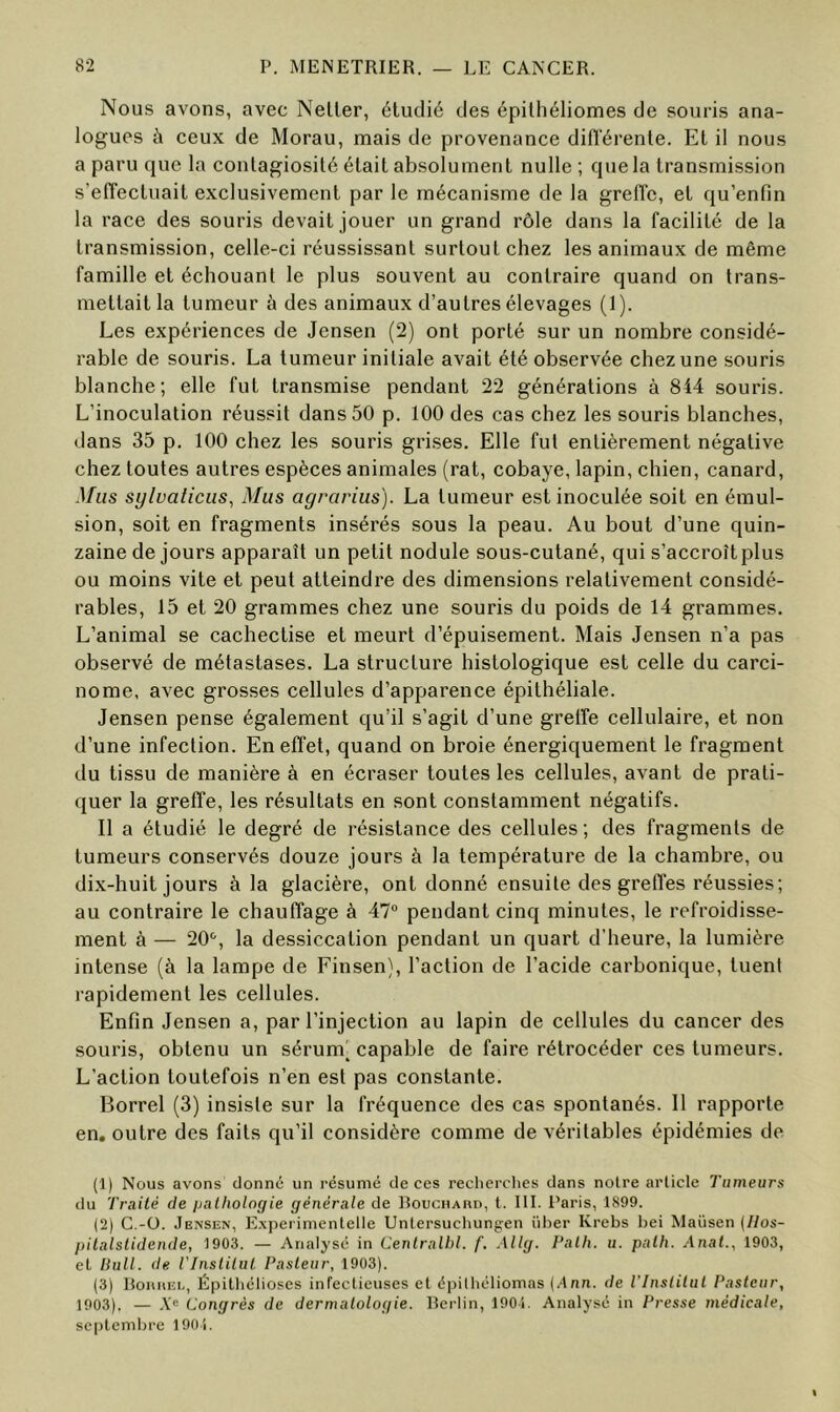 Nous avons, avec Neller, étudié des épilhéliomes de souris ana- logues à ceux de Morau, mais de provenance diflerenle. Et il nous a paru que la contagiosité était absolument nulle ; que la transmission s’effectuait exclusivement par le mécanisme de la greffe, et qu’enfin la race des souris devait jouer un grand rôle dans la facilité de la transmission, celle-ci réussissant surtout chez les animaux de même famille et échouant le plus souvent au contraire quand on trans- mettait la tumeur à des animaux d’autres élevages (1). Les expériences de Jensen (2) ont porté sur un nombre considé- rable de souris. La tumeur initiale avait été observée chez une souris blanche; elle fut transmise pendant 22 générations à 844 souris. L’inoculation réussit dans 50 p. 100 des cas chez les souris blanches, dans 35 p. 100 chez les souris grises. Elle fut entièrement négative chez toutes autres espèces animales (rat, cobaye, lapin, chien, canard, Mus sylvaticus, Mus agrarius). La tumeur est inoculée soit en émul- sion, soit en fragments insérés sous la peau. Au bout d’une quin- zaine de jours apparaît un petit nodule sous-cutané, qui s’accroît plus ou moins vite et peut atteindre des dimensions relativement considé- rables, 15 et 20 grammes chez une souris du poids de 14 grammes. L’animal se cachectise et meurt d’épuisement. Mais Jensen n’a pas observé de métastases. La structure histologique est celle du carci- nome, avec grosses cellules d’apparence épithéliale. Jensen pense également qu’il s’agit d’une greffe cellulaire, et non d’une infection. En effet, quand on broie énergiquement le fragment du tissu de manière à en écraser toutes les cellules, avant de prati- quer la greffe, les résultats en sont constamment négatifs. Il a étudié le degré de résistance des cellules; des fragments de tumeurs conservés douze jours à la température de la chambre, ou dix-huit jours à la glacière, ont donné ensuite des greffes réussies; au contraire le chauffage à 47“ pendant cinq minutes, le refroidisse- ment à — 20“, la dessiccation pendant un quart d’heure, la lumière intense (à la lampe de Finsen), l’action de l’acide carbonique, tuent rapidement les cellules. Enfin Jensen a, par l’injection au lapin de cellules du cancer des souris, obtenu un sérum( capable de faire rétrocéder ces tumeurs. L’action toutefois n’en est pas constante. Borrel (3) insiste sur la fréquence des cas spontanés. 11 rapporte en. outre des faits qu’il considère comme de véritables épidémies de (1) Nous avons donne un résumé de ces reclicrclies dans notre article Tumeurs du Traité de {jalhologie générale de Rouchard, t. III. Paris, 1899. (2) C.-ü. Jensen, E.xperimentelle Unlersuchung-en iilier Krebs bei Maüsen (Ilos- pitalslidende, 1903. — Analysé in Cenlralbl. f. Allg. Palli. u. palh. Anat., 1903, cl liull. de TInslilul Pasteur, 1903). (3) Roiiiuîi., Épitliélioses infectieuses et éinlliéliomas (Ann. de l'Institut Pasteur, 1003). — A'“ Congrès de dermatologie. Rerlin, 1901. Analysé in Presse médicale, septembre 190i.