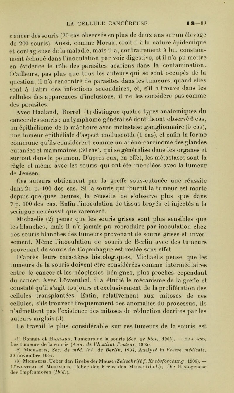 cancer des souris (*20 cas observés en plus de deux ans sur un élevage de 200 souris). Aussi, comme Morau, croil-il à la nature épidémique et conlaffieuse delà maladie, mais il a, contrairement à lui, constam- O ment échoué dans l’inoculation par voie digestive, et il n’a pu mettre en évidence le rôle des parasites acariens dans la contamination. D’ailleurs, pas plus que tous les auteurs qui se sont occupés de la question, il n’a rencontré de parasites dans les tumeurs, quand elles sont à l’abri des infections secondaires, et, s’il a trouvé dans les cellules des apparences d’inclusions, il ne les considère pas comme des parasites. Avec Haaland, Borrel (1) distingue quatre types anatomiques du cancer des souris : un lymphome généralisé dont ils ont observé 6 cas, un épithéliome de la mâchoire avec métastase ganglionnaire (5 cas), une tumeur épithéliale d’aspect molluscoïde (1 cas), et enfin la forme commune qu’ils considèrent comme un adéno-carcinome desglandes cutanées et mammaires (SOcasl, qui se généralise dans les organes et surtout dans le poumon. D’après eux, en effet, les métastases sont la règle et même avec les souris qui ont été inoculées avec la tumeur de Jensen. Ces auteurs obtiennent par la greffe sous-cutanée une réussite dans 21 p. 100 des cas. Si la souris qui fournit la tumeur est morte depuis quelques heures, la réussite ne s’observe plus que dans 7 p. 100 des cas. Enfin l’inoculation de tissus broyés et injectés à la seringue ne réussit que rarement. Michaelis (2) pense que les souris grises sont plus sensibles que les blanches, mais il n’a jamais pu reproduire par inoculation chez des souris blanches des tumeurs provenant de souris grises et inver- sement. Même l’inoculation de souris de Berlin avec des tumeurs provenant de souris de Copenhague est restée sans effet. D’après leurs caractères histologiques, Michaelis pense que les tumeurs de la souris doivent être considérées comme intermédiaires entre le cancer et les néoplasies bénignes, plus proches cependant du cancer. Avec Lowenlhal, il a étudié le mécanisme de la greffe et constaté qu’il s’agit toujours et exclusivement de la prolifération des cellules transplantées. Enfin, relativement aux mitoses de ces cellules, s’ils trouvent fréquemment des anomalies du processus, ils n’admettent pas l’existence des mitoses de réduction décrites par les auteurs anglais (-3). Le travail le plus considérable sur ces tumeurs de la souris est (1) Borrel et Haaland, Tumeurs de la souris (Soc. de hioL, 1905). — Haaland, Les tumeurs de la souris {Ann. de l'inslilul Pasteur, 1905). (2) Michaelis, Soc. de méd. inl. de Berlin, 1904. Analysé in Presse médicale, 30 novembre 1904. (3) Michaelis, Ueber den lirehs derMause {Zeitschrift f. Krebsforchuny, 1906).— Lowenthal et Michaelis, Ueber den Kreljs den Mause [Ibid.]-, Die Histogenèse der Impflurnoren {Ibid.).