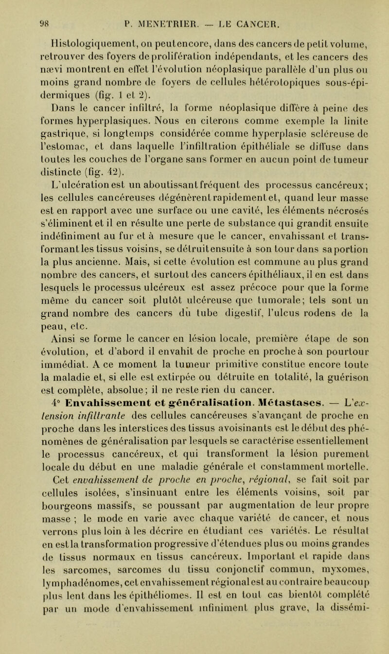 Ilislologiqucmenl, on peutcncorc, dans des cancers de peüL volume, retrouver des foyers de prolifération indépendants, et les cancers des nævi montrent en clTet l’évolution néoplasi({ue parallèle d’un plus on moins grand nombre de foyers de cellules hétérotopiques sous-épi- dermiques (fig. 1 et 2). Dans le cancer infiltré, la forme néoplasique diffère à peine des formes hyperplasiques. Nous en citerons comme exemple la linile gastrique, si longtemps considérée comme hyperplasie scléreuse de l’estomac, et dans laquelle l’infillration épithéliale se diffuse dans toutes les couches de l’organe sans former en aucun point de tumeur distincte (fig. 12). L’ulcération est un aboutissant fréquent des processus cancéreux; les cellules cancéreuses dégénèrent rapidement et, quand leur masse est en rapport avec une surface ou une cavité, les éléments nécrosés s’éliminent et il en résulte une perte de substance qui grandit ensuite indéfiniment au fur et à mesure que le cancer, envahissant et trans- formant les tissus voisins, se détruitensuite à son tour dans sa portion la plus ancienne. Mais, si cette évolution est commune au plus grand nombre des cancers, et surtout des cancers épithéliaux, il en est dans lesquels le processus ulcéreux est assez précoce pour que la forme même du cancer soit plutôt ulcéreuse que tumorale; tels sont un grand nombre des cancers du tube digestif, l’ulcus rodens de la peau, etc. Ainsi se forme le cancer en lésion locale, première étape de son évolution, et d’abord il envahit de proche en proche à son pourtour immédiat. A ce moment la tumeur primitive constitue encore toute la maladie et, si elle est extirpée ou détruite en totalité, la guérison est complète, absolue; il ne reste rien du cancer. 4“ Envahissement et g-énéralîsation. Métastases. — L’ea:- lension infillvanle des cellules cancéreuses s’avançant de proche en proche dans les interstices des tissus avoisinants est le début des phé- nomènes de généralisation par lesquels se caractérise essentiellement le processus cancéreux, et qui transforment la lésion purement locale du début en une maladie générale et constamment mortelle. Cet envahissement de proche en proche, régional, se fait soit par cellules isolées, s’insinuant entre les éléments voisins, soit par bourgeons massifs, se poussant par augmentation de leur propre masse ; le mode en varie avec chaque variété de cancer, et nous verrons plus loin à les décrire en étudiant ces variétés. Le résultat en est la transformation progressive d’étendues plus ou moins grandes de tissus normaux en tissus cancéreux. Important et rapide dans les sarcomes, sarcomes du tissu conjonctif commun, myxomes, lymphadénomes, cet envahissement régional est au contraire beaucoup plus lent dans les épithéliomes. 11 est en tout cas bientôt complété par un mode d'envahissement infiniment plus grave, la dissémi-