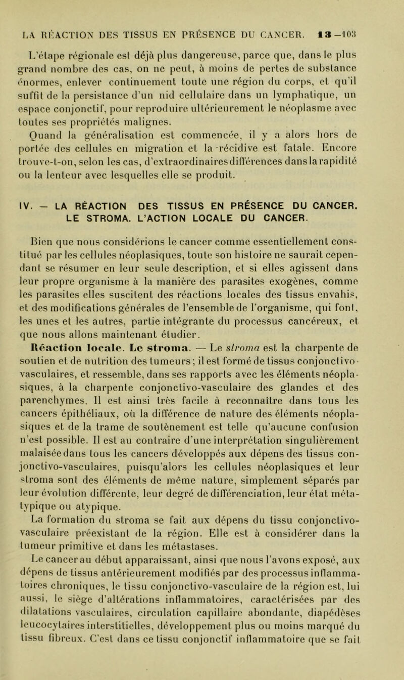 L’étape régionale est déjà pins dangereuse, parce que, dans le plus grand nombre des cas, on ne peut, à moins de pertes de substance •'“normes, enlever continuement toute une région du corps, et qu’il suflil de la persistance d’un nid cellulaire dans un lymphatique, un espace conjonctil', pour reproduire ultérieurement le néoplasme avec toutes ses propriétés malignes. Quand la généralisation est commencée, il y a alors hors do portée des cellules en migration et la récidive est fatale. Encore trouve-t-on, selon les cas, d’extraordinairesdilTérences dans la rapidité ou la lenteur avec lesquelles elle se produit. IV. - LA RÉACTION DES TISSUS EN PRÉSENCE DU CANCER. LE STROMA. L’ACTION LOCALE DU CANCER. Lien que nous considérions le cancer comme essentiellement cons- titué par les cellules néoplasiques, toute son histoire ne saurait cepen- dant se résumer en leur seule description, et si elles agissent dans leur propre organisme à la manière des parasites exogènes, comme les parasites elles suscitent des réactions locales des tissus envahi.^, et des modifications générales de l’ensemble de l’organisme, qui font, les unes et les autres, partie intégrante du processus cancéreux, et que nous allons maintenant étudier. Réaction locale. Le stroma. — Le slroma est la charpente de soutien et de nutrition des tumeurs ; il est formé de tissus conjonclivo- vasculaires, et ressemble, dans ses rapports avec les éléments néopla- siques, à la charpente conjonctivo-vasculaire des glandes et des parenchymes. 11 est ainsi très facile à reconnaître dans tous les cancers épithéliaux, où la dilTérence de nature des éléments néopla- siques et de la trame de soutènement est telle qu’aucune confusion n’est possible. Il est au contraire d’une interprétation singulièrement malaisée dans tous les cancers développés aux dépens des tissus con- jonctivo-vasculaires, puisqu’alors les cellules néoplasiques et leur slroma sont des éléments de même nature, simplement séparés par leur évolution différente, leur degré de différenciation, leur état méla- lypique ou atypique. La formation du slroma se fait aux dépens du tissu conjonctivo- vasculaire préexistant de la région. Elle est à considérer dans la tumeur primitive et dans les métastases. Le cancer au début apparaissant, ainsi que nous l’avons exposé, aux dépens de tissus antérieurement modifiés par des processus inllamma- loires chroniques, le tissu conjonctivo-vasculaire de la région est, lui aussi, le siège d’altérations inllammaloires, caractérisées par des dilatations vasculaires, circulation capillaire abondante, diapédèses leucocytaires interstitielles, développement plus ou moins marqué du tissu fibreux. C’est dans ce tissu conjonctif iullammaloire que se fait