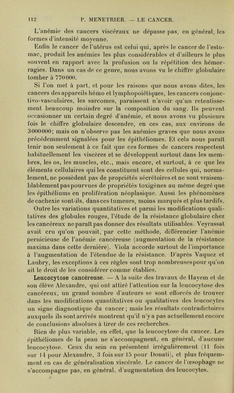 L’anémie des cancers viscéraux ne dépasse pas, en général, les formes d’inlensilé moyenne. Enfin le cancer deTulénis est celui qui, après le cancer de l’esto- mac, produit les anémies les plus considérables et d’ailleurs le plus souvent en rapport avec la profusion ou la répétition des hémor- ragies. Dans un cas de ce genre, nous avons vu le cbilfre globulaire tomber à 770000. Si l’on met à part, et pour les raisons que nous avons dites, les cancers des appareils hémo et lymphopoiétiques, les cancers conjonc- tivo-vasculaires, les sarcomes, paraissent n’avoir qu’un retentisse- ment beaucoup moindre sur la composition du sang. Ils peuvent occasionner un certain degré d’anémie, et nous avons vu plusieurs fois le chiffre globulaire descendre, en ces cas, aux environs de 3000000; mais on n’observe pas les anémies graves que nous avons précédemment signalées pour les épithéliomes. Et cela nous paraît tenir non seulement à ce fait que ces formes de cancers respectent habituellement les viscères et se développent surtout dans les mem- bres, les os, les muscles, etc., mais encore, et surtout, à ce que les éléments cellulaires qui les constituent sont des cellules qui, norma- lement, ne possèdent pas de propriétés sécrétoires et ne sont vraisem- blablement paspourvues de propriétés toxigènes au même degré que les épithéliums en prolifération néoplasique. Aussi les phénomènes de cachexie sont-ils, dansces tumeurs, moins marqués et plus tardifs. Outre les variations quantitatives et parmi les modifications quali- tatives des globules rouges, l’étude de la résistance globulaire chez les cancéreux ne paraît pas donner des résultats utilisables. Veyrassat avait cru qu’on pouvait, par cette méthode, différencier l’anémie pernicieuse de l’anémie cancéreuse (augmentation de la résistance maxima dans cette dernière). Viola accorde surtout de l’importance à l’augmentation de l’étendue de la résistance. D’après Vaquez et Laubry, les exceptions à ces règles sont trop nombreuses pour qu’on ait le droit de les considérer comme établies. Leucocytose cancéreuse. — A la suite des travaux de Ilayem et de son élève Alexandre, qui ont attiré l’attention sur la leucocytose des cancéreux, un grand nombre d’auteurs se sont efforcés de trouver dans les modifications quantitatives ou qualitatives des leucocytes un signe diagnostique du cancer; mais les résultats contradictoires auxquels ils sont arrivés montrent qu’il n’y a pas actuellement encore de conclusions absolues à tirer de ces recherches. Rien de plus variable, en effet, que la leucocytose du cancer. Les épithéliomes de la jieau ne s’accompagnent, en général, d’aucune leucocytose. Ceux du sein en présentent irrégulièrement (11 fois sur 1 1 pour Alexandre, 3 foissur 15 |)Our Donati), et plus fréquem- ment en cas de généralisation viscérale. Le cancer de l’œsophage ne s’accompagne pas, en général, d’augmentation des leucocytes.