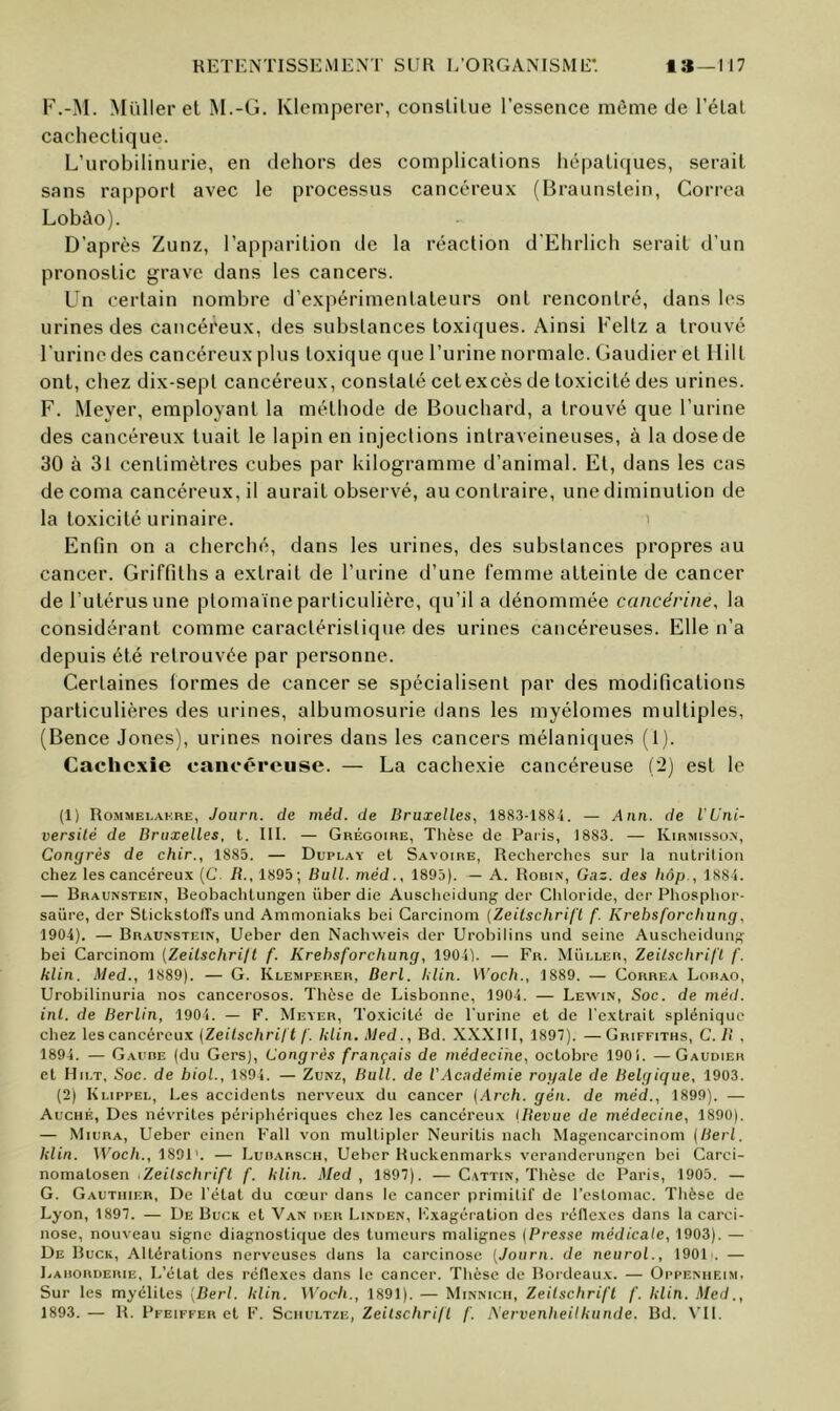 F.-M. Müll er et M.-G. Klcniperer, conslilue l’essence môme de l’élal cachectique. L’urobilinurie, en dehors des complications hépatiques, serait sans rapport avec le processus cancéreux (Braunstein, Correa Lobào). D’après Zunz, l’apparition de la réaction d'Ehrlich serait d’un pronostic grave dans les cancers. Un certain nombre d’expérimentateurs ont rencontré, dans les urines des cancéreux, des substances toxiques. Ainsi Feltz a trouvé l’urine des cancéreux plus toxique que l’urine normale. Gaudier et Ililt ont, chez dix-sept cancéreux, constaté cet excès de toxicité des urines. F. Meyer, employant la méthode de Bouchard, a trouvé que l’urine des cancéreux tuait le lapin en injections intraveineuses, à la dose de 30 à 31 centimètres cubes par kilogramme d’animal. Et, dans les cas de coma cancéreux, il aurait observé, au contraire, une diminution de la toxicité urinaire. ' Enfin on a cherché, dans les urines, des substances propres au cancer. Griffiths a extrait de l’urine d’une femme atteinte de cancer de l’utérus une plomaïne particulière, qu’il a dénommée cancérine, la considérant comme caractéristique des urines cancéreuses. Elle n’a depuis été retrouvée par personne. Certaines formes de cancer se spécialisent par des modifications particulières des urines, albumosurie dans les myélomes multiples, (Bence Jones), urines noires dans les cancers mélaniques (1). Cachexie cancéreuse. — La cachexie cancéreuse (2) est le (1) Rommelakre, Journ. de méd. de Bruxelles, 1883-188.1. — Aun. de l’Uni- versilé de Bruxelles, t. III. — Grégoire, Thèse de Paris, 1883. — Kirmisso.n, Congrès de chir., 1885. — Duplay et Savoire, Recherches sur la nuti'ition chez les cancéreu.x (C. B., 1895; Bull, méd., 1895). — A. Rouin, Gaz. des hôp., 188-4. — Braunstein, Beobachlung-en über die Auscheidung der Chloride, der Phosphor- saüre, der SlickstolTs und Ammoniaks bei Garciiioni [Zeitschrift f. Krehsforchung, 1904). — Braunstein, Ueber den Nachweis der Urobilins und seine Auscheidung bei Carcinom (Zeitschrijt f. Krehsforchung, 1904). — Fn. Muller, Zeitschrift f. klin. Med., 1889). — G. Klemperer, Berl. klin. Woch., 1889. — Correa Lou.ao, Urobilinuria nos cancerosos. Thèse de Lisbonne, 1904. — Leyvin, Soc. de méd. inl. de Berlin, 1904. — F. Meyer, Toxicité de l'urine et de l'e.vtrait splénique chez lescancéreu.x (Zeitschrift f. klin. Med., Bd. XXXIII, 1897). —Griffiths, C. B , 1894. — Gauhe (du Gers), Congrès français de médecine, octobre 1901. —Gaudier et Hilt, Soc. de hiol., 1894. — Zunz, Bull, de l’.Académie royale de Belgique, 1903. (2) Klippel, Les accidents nerveux du cancer (Arch. gén. de méd., 1899). — Auché, Des névrites périphériques chez les cancéreu.x (Bevue de médecine, 1890). — Miura, Ueber cinen Fall von multipler Neuritis nach Magencarcinom (Berl. klin. Woch., 1891'. — Luharsch, Ueber Huckenmarks veranderuiigen bei Garci- nomalosen Zeitschrift f. klin. Med, 1897). — Cattin, Thèse de Paris, 1905. — G. Gauthier, De l’état du cœur dans le cancer primitif de l’estomac. Thèse de Lyon, 1897. — De Buck et 'Van der Linden, Exagération des réflexes dans la carci- nose, nouveau signe diagnostique des tumeurs malignes (Presse médicale, 1903). — De Buck, Altérations nerveuses dans la carcinose [Journ. de netirol., lOOU. — Larorderie, L’état des réflexes dans le cancer. Thèse de Bordeaux. — Oppeniieim. Sur les myélites [Berl. klin. Woch., 1891). — Minnich, Zeitschrift f. klin. Med., 1893. — R. Pfeiffer et F. Schultze, Zeitschrift f. .A'ervenheilkunde. Bd. \T1.