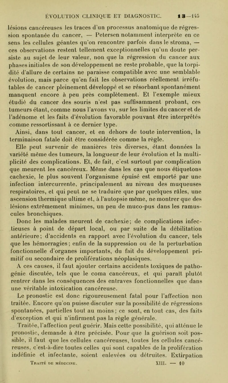 lésions cancéreuses les traces d’un processus anatomique de régres- sion spontanée du cancer, — Petersen notamment interprète en ce sens les cellules géantes qu’on rencontre parfois dans le stroma, — ces observations restent tellement exceptionnelles qu’un doute per- siste au sujet de leur valeur, non que la régression du cancer aux phases initiales de son développement ne reste probable, que la torpi- dilé d’allure de certains ne paraisse compatible avec une semblable évolution, mais parce qu’en fait les observations réellement irréfu- tables de cancer pleinement développé et se résorbant spontanément manquent encore à peu près complètement. Et l’exemple mieux étudié du cancer des souris n’est pas suffisamment probant, ces tumeurs étant, comme nous l’avons vu, sur les limites du cancer et de l’adénome et les faits d’évolution favorable pouvant être interprétés comme ressortissant à ce dernier type. Ainsi, dans tout cancer, et en dehors de toute intervention, la terminaison fatale doit être considérée comme la règle. Elle peut survenir de manières très diverses, étant données la variété même des tumeurs, la longueur de leur évolution et la multi- plicité des complications. Et, de fait, c’est surtout par complication que meurent les cancéreux. Même dans les cas que nous étiquetons cachexie, le plus souvent l’organisme épuisé est emporté par une infection intercurrente, principalement au niveau des muqueuses respiratoires, et qui peut ne se traduire que par quelques râles, une ascension thermique ultime et, à l’autopsie même, ne montrer que des lésions extrêmement minimes, un peu de muco-pus dans les ramus- cules bronchiques. Donc les malades meurent de cachexie; de complications infec- tieuses à point de départ local, ou par suite de la débilitation antérieure; d’accidents en rapport avec l’évolution du cancer, tels que les hémorragies; enfin de la suppression ou de la perturbation fonctionnelle d’organes importants, du fait du développement pri- mitif ou secondaire de proliférations néoplasiques. A ces causes, il faut ajouter certains accidents toxiques de patho- génie discutée, tels que le coma cancéreux, et qui paraît plutôt rentrer dans les conséquences des entraves fonctionnelles que dans une véritable intoxication cancéreuse. Le pronostic est donc rigoureusement fatal pour l’affection non traitée. Encore qu’on puisse discuter sur la possibilité de régressions spontanées, partielles tout au moins; ce sont, en tout cas, des faits d’exception et qui n’infirment pas la règle générale. Traitée, l’affection peut guérir. Mais cette possibilité, qui atténue le pronostic, demande à être précisée. Pour que la guérison soit pos- sible, il faut que les cellules cancéreuses, toutes les cellules cancé- reuses, c’est-à-dire toutes celles qui sont capables de la prolifération indéfinie et infectante, soient enlevées ou détruites. Extirpation Traité de médecine. XIll. — 10