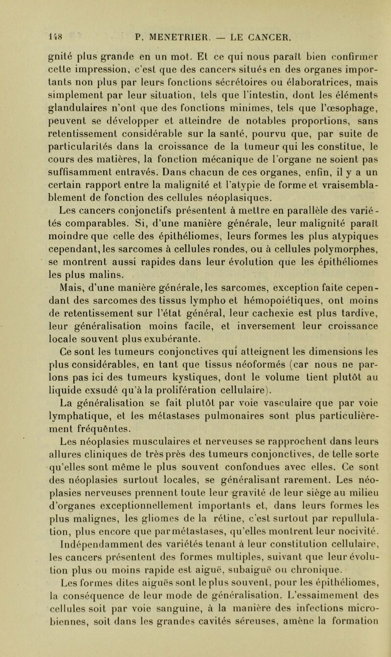 gnilé plus grande en un mot. El ce qui nous paraît bien confirmer celle impression, c’esl que des cancers situés en des organes impor- tants non plus par leurs fonctions sécrétoires ou élaboratrices, mais simplement par leur situation, tels que l'intestin, dont les éléments glandulaires n’ont que des fonctions minimes, tels que l’œsophage, peuvent se développer et atteindre de notables proportions, sans retentissement considérable sur la santé, pourvu que, par suite de particularités dans la croissance de la tumeur qui les constitue, le cours des matières, la fonction mécanique de l’organe ne soient pas suffisamment entravés. Dans chacun de ces organes, enfin, il y a un certain rapport entre la malignité et l’atypie de forme et vraisembla- blement de fonction des cellules néoplasiques. Les cancers conjonctifs présentent à mettre en parallèle des varié- tés comparables. Si, d’une manière générale, leur malignité paraît moindre que celle des épilhéliomes, leurs formes les plus atypiques cependant, les sarcomes à cellules rondes, ou à cellules polymorphes, se montrent aussi rapides dans leur évolution que les épilhéliomes les plus malins. Mais, d’une manière générale, les sarcomes, exception faite cepen- dant des sarcomes des tissus lympho et hémopoiéliques, ont moins de retentissement sur l’état général, leur cachexie est plus tardive, leur généralisation moins facile, et inversement leur croissance locale souvent plus exubérante. Ce sont les tumeurs conjonctives qui atteignent les dimensions les plus considérables, en tant que tissus néoformés (car nous ne par- lons pas ici des tumeurs kystiques, dont le volume tient plutôt au liquide exsudé qu’à la prolifération cellulaire). La généralisation se fait plutôt par voie vasculaire que par voie lymphatique, et les métastases pulmonaires sont plus particulière- ment fréquênles. Les néoplasies musculaires et nerveuses se rapprochent dans leurs allures cliniques de très près des tumeurs conjonctives, de telle sorte qu’elles sont même le plus souvent confondues avec elles. Ce sont des néoplasies surtout locales, se généralisant rarement. Les néo- plasies nerveuses prennent toute leur gravité de leur siège au milieu d’organes exceptionnellement importants et, dans leurs formes les plus malignes, les gliomes de la rétine, c’est surtout par repullula- lion, plus encore que par métastases, qu’elles montrent leur nocivité. Indépendamment des variétés tenant à leur constitution cellulaire, les cancers présentent des formes multiples, suivant que leur évolu- tion plus ou moins rapide est aiguë, subaiguë ou chronique. Les formes dites aiguës sont le plus souvent, pour les épilhéliomes, la conséquence de leur mode de généralisation. L’essaimemenl des cellules soit j)ar voie sanguine, à la manière des infections micro- biennes, soit dans les grandes cavités séreuses, amène la formation