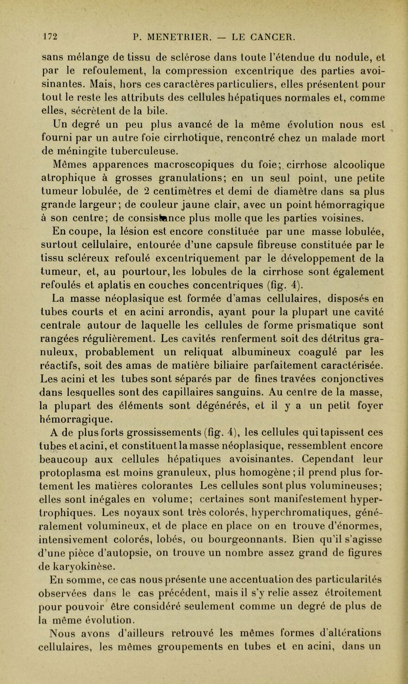 sans mélange de tissu de sclérose dans toute l’étendue du nodule, et par le refoulement, la compression excentrique des parties avoi- sinantes. Mais, hors ces caractères particuliers, elles présentent pour tout le reste les attributs des cellules hépatiques normales et, comme elles, sécrètent de la bile. Un degré un peu plus avancé de la même évolution nous est fourni par un autre foie cirrhotique, rencontré chez un malade mort de méningite tuberculeuse. Mêmes apparences macroscopiques du foie; cirrhose alcoolique atrophique à grosses granulations; en un seul point, une petite tumeur lobulée, de 2 centimètres et demi de diamètre dans sa plus grande largeur; de couleur jaune clair, avec un point hémorragique à son centre; de consistance plus molle que les parties voisines. En coupe, la lésion est encore constituée par une masse lobulée, surtout cellulaire, entourée d’une capsule fibreuse constituée par le tissu scléreux refoulé excentriquement par le développement de la tumeur, et, au pourtour, les lobules de la cirrhose sont également refoulés et aplatis en couches concentriques (fig. 4). La masse néoplasique est formée d’amas cellulaires, disposés en tubes courts et en acini arrondis, ayant pour la plupart une cavité centrale antour de laquelle les cellules de forme prismatique sont rangées régulièrement. Les cavités renferment soit des détritus gra- nuleux, probablement un reliquat albumineux coagulé par les réactifs, soit des amas de matière biliaire parfaitement caractérisée. Les acini et les tubes sont séparés par de fines travées conjonctives dans lesquelles sont des capillaires sanguins. Au centre de la masse, la plupart des éléments sont dégénérés, et il y a un petit foyer hémorragique. A de plus forts grossissements (fig. 4), les cellules qui tapissent ces tubes et acini, et constituent la masse néoplasique, ressemblent encore beaucoup aux cellules hépatiques avoisinantes. Cependant leur protoplasma est moins granuleux, plus homogène ; il prend plus for- tement les matières colorantes Les cellules sont plus volumineuses; elles sont inégales en volume; certaines sont manifestement hyper- trophiques. Les noyaux sont très colorés, hyperchromatiques, géné- ralement volumineux, et de place en place on en trouve d’énormes, intensivement colorés, lobés, ou bourgeonnants. Bien qu’il s’agisse d’une pièce d’autopsie, on trouve un nombre assez grand de figures de karyokinèse. En somme, ce cas nous présente une accentuation des particularités observées dans le cas précédent, mais il s'y relie assez étroitement pour pouvoir être considéré seulement comme un degré de plus de la même évolution. Nous avons d’ailleurs retrouvé les mêmes formes d’altérations cellulaires, les mêmes groupements en tubes et en acini, dans un