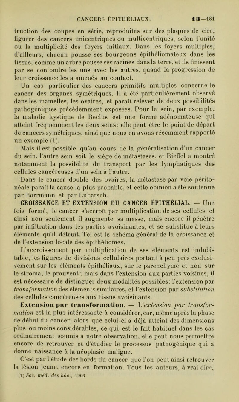 Iruclion des coupes en série, reproduites sur des plaques de cire, figurer des cancers unicentriques ou mullicentriques, selon l’unité ou la multiplicité des foyers initiaux. Dans les foyers multiples, d’ailleurs, chacun pousse ses bourgeons épithéliomatcux dans les tissus, comme un arbre pousse ses racines dans la terre, et ils finissent par se confondre les uns avec les autres, quand la progression de leur croissance les a amenés au contact. Un cas particulier des cancers primitifs multiples concerne le cancer des organes symétriques. Il a été particulièrement observé dans les mamelles, les ovaires, et paraît relever de deux possibilités pathogéniques précédemment exposées. Pour le sein, par exemple, la maladie kystique de Reclus est une forme adénomateuse qui atteint fréquemment les deux seins; elle peut être le point de départ de cancers symétriques, ainsi que nous en avons récemment rapporté un exemple (1). Mais il est possible qu’au cours de la généralisation d’un cancer du sein, l’autre sein soit le siège de métastases, et Ricffel a montré notamment la possibilité du transport par les lymphatiques des cellules cancéreuses d’un sein à l’autre. Dans le cancer double des ovaires, la métastase par voie périto- néale paraît la cause la plus probable, et cette opinion a été soutenue par Borrmann et par Lubarsch. CROISSANCE ET EXTENSION DU CANCER ÉPITHÉLIAL. — Une fois formé, le cancer s’accroît par multiplication de ses cellules, et ainsi non seulement il augmente sa masse, mais encore il pénètre par infiltration dans les parties avoisinantes, et se substitue à leurs éléments qu’il détruit. Tel est le schéma général de la croissance et de l’extension locale des épithéliomes. L’accroissement par multiplication de ses éléments est indubi- table, les figures de divisions cellulaires portant à peu près exclusi- vement sur les éléments épithéliaux, sur le parenchyme et non sur le stroma, le prouvent ; mais dans l’extension aux parties voisines, il est nécessaire de distinguer deux modalités possibles: l’extension par Iransformalion des éléments similaires, et l’extension par siibslitulion des cellules cancéreuses aux tissus avoisinants. Extension par transTonnation. — h’exlension par Iransfor- malion est la plus intéressante à considérer, car, même après la phase de début du cancer, alors que celui-ci a déjà atteint des dimensions plus ou moins considérables, ce qui est le fait habituel dans les cas ordinairement soumis à notre observation, elle peut nous permettre encore de retrouver ei d’étudier le processus pathogénique qui a donné naissance à la néoplasie maligne. C’est par l’étude des bords du cancer que l’on peut ainsi retrouver la lésion jeune, encore en formation. Tous les auteurs, à vrai dire,