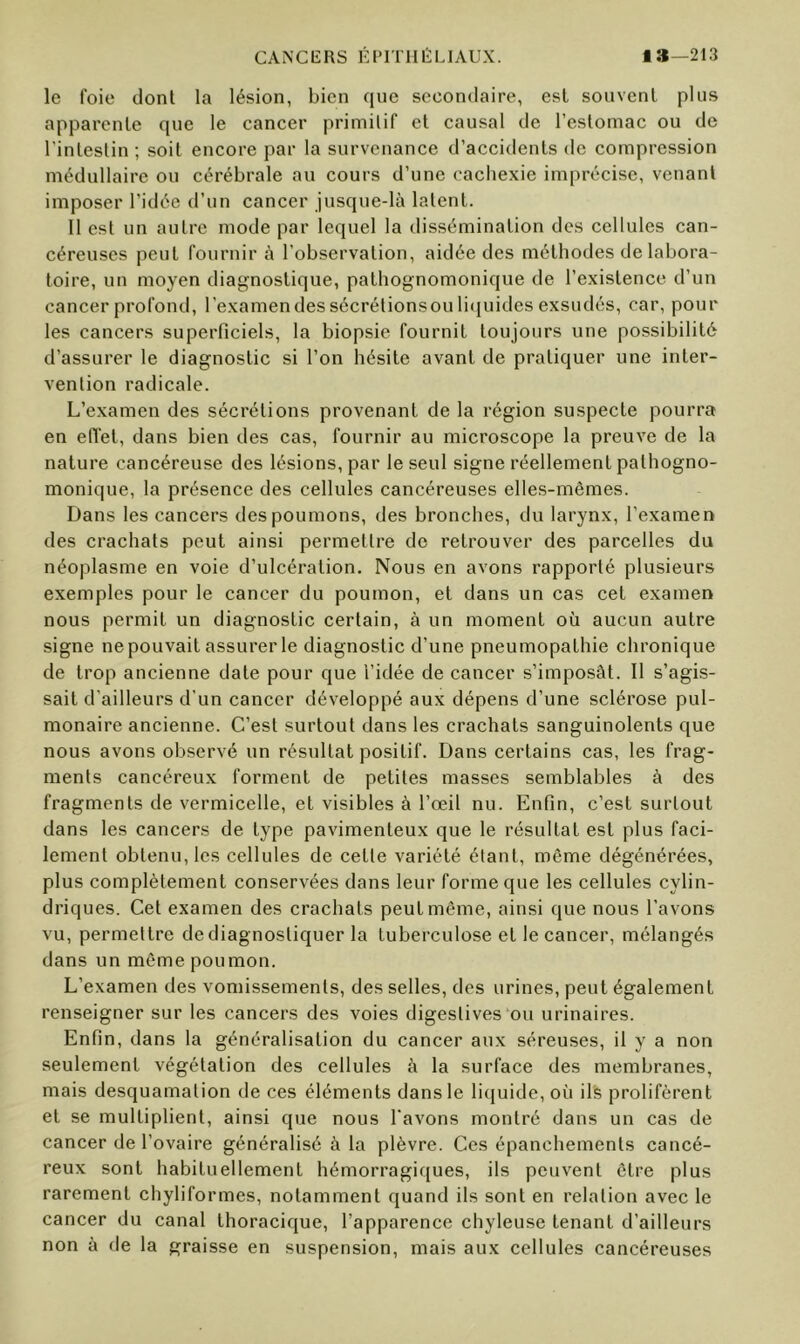 CANCIiRS ÉI>IT111ÏLIAUX. la—213 le foie dont la lésion, bien que secondaire, est souvent plus apparente que le cancer priniilif et causal de l’estomac ou de l'intestin; soit encore par la survenance d’accidents de compression médullaire ou cérébrale au cours d’une cachexie imprécise, venant imposer l’idée d’un cancer jusque-là latent. 11 est un autre mode par lequel la dissémination des cellules can- céreuses peut fournir à l’observation, aidée des méthodes de labora- toire, un moyen diagnostique, pathognomonique de l’existence d’un cancer profond, l’examendessécrétionsoulicjuides exsudés, car, pour les cancers superficiels, la biopsie fournit toujours une possibilité d’assurer le diagnostic si l’on hésite avant de pratiquer une inter- vention radicale. L’examen des sécrétions provenant de la région suspecte pourra en effet, dans bien des cas, fournir au microscope la preuve de la nature cancéreuse des lésions, par le seul signe réellement pathogno- monique, la présence des cellules cancéreuses elles-mêmes. Dans les cancers des poumons, des bronches, du larynx, l’examen des crachats peut ainsi permettre de retrouver des parcelles du néoplasme en voie d’ulcération. Nous en avons rapporté plusieurs exemples pour le cancer du poumon, et dans un cas cet examen nous permit un diagnostic certain, à un moment où aucun autre signe ne pouvait assurer le diagnostic d’une pneumopathie chronique de trop ancienne date pour cjue l’idée de cancer s’imposât. 11 s’agis- sait d’ailleurs d’un cancer développé aux dépens d’une sclérose pul- monaire ancienne. C’est surtout dans les crachats sanguinolents que nous avons observé un résultat positif. Dans certains cas, les frag- ments cancéreu.x forment de petites masses semblables à des fragments de vermicelle, et visibles à l’œil nu. Enfin, c’est surtout dans les cancers de type pavimenteux que le résultat est plus faci- lement obtenu, les cellules de celle variété étant, même dégénérées, plus complètement conservées dans leur forme que les cellules cylin- driques. Cet examen des crachats peut même, ainsi que nous l’avons vu, permettre de diagnostiquer la tuberculose et le cancer, mélangés dans un même poumon. L’examen des vomissements, des selles, des urines, peut également renseigner sur les cancers des voies digestives‘ou urinaires. Enfin, dans la généralisation du cancer aux séreuses, il y a non seulement végétation des cellules à la surface des membranes, mais desquamation de ces éléments dans le liquide, où ilfe prolifèrent et se multiplient, ainsi que nous l’avons montré dans un cas de cancer de l’ovaire généralisé à la plèvre. Ces épanchements cancé- reux sont habituellement hémorragi([ues, ils peuvent être plus rarement chyliformes, notamment quand ils sont en relation avec le cancer du canal thoracique, l’apparence chyleuse tenant d’ailleurs non à de la graisse en suspension, mais aux cellules cancéreuses