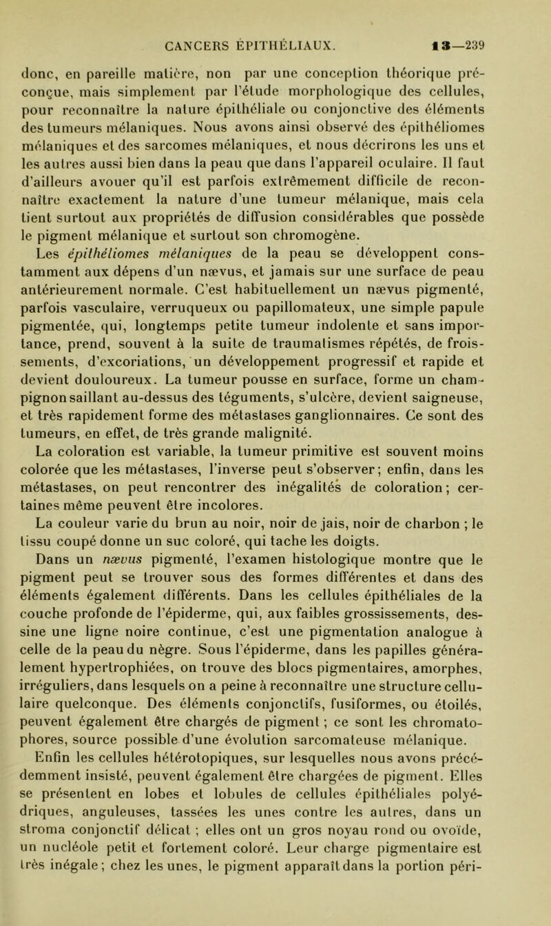 donc, en pareille malière, non par une conception théorique pré- conçue, mais simplement par l’étude morphologique des cellules, pour reconnaître la nature épithéliale ou conjonctive des éléments des tumeurs mélaniques. Nous avons ainsi observé des épithéliomes mélaniques et des sarcomes mélaniques, et nous décrirons les uns et les autres aussi bien dans la peau que dans l’appareil oculaire. Il faut d’ailleurs avouer qu’il est parfois extrêmement difficile de recon- naître exactement la nature d’une tumeur mélanique, mais cela tient surtout aux propriétés de diffusion considérables que possède le pigment mélanique et surtout son chromogène. Les épithéliomes mélaniques de la peau se développent cons- tamment aux dépens d’un nævus, et jamais sur une surface de peau antérieurement normale. C’est habituellement un nævus pigmenté, parfois vasculaire, verruqueux ou papillomateux, une simple papule pigmentée, qui, longtemps petite tumeur indolente et sans impor- tance, prend, souvent à la suite de traumalismes répétés, de frois- sements, d’excoriations, un développement progressif et rapide et devient douloureux. La tumeur pousse en surface, forme un cham- pignon saillant au-dessus des téguments, s’ulcère, devient saigneuse, et très rapidement forme des métastases ganglionnaires. Ce sont des tumeurs, en effet, de très grande malignité. La coloration est variable, la tumeur primitive est souvent moins colorée que les métastases, l’inverse peut s’observer; enfin, dans les métastases, on peut rencontrer des inégalités de coloration; cer- taines même peuvent être incolores. La couleur varie du brun au noir, noir de jais, noir de charbon ; le tissu coupé donne un suc coloré, qui tache les doigts. Dans un nævus pigmenté, l’examen histologique montre que le pigment peut se trouver sous des formes différentes et dans des éléments également différents. Dans les cellules épithéliales de la couche profonde de l’épiderme, qui, aux faibles grossissements, des- sine une ligne noire continue, c’est une pigmentation analogue à celle de la peau du nègre. Sous l’épiderme, dans les papilles généra- lement hypertrophiées, on trouve des blocs pigmentaires, amorphes, irréguliers, dans lesquels on a peine à reconnaître une structure cellu- laire quelconque. Des éléments conjonctifs, fusiformes, ou étoilés, peuvent également être chargés de pigment ; ce sont les chromato- phores, source possible d’une évolution sarcomateuse mélanique. Enfin les cellules hétérotopiques, sur lesquelles nous avons précé- demment insisté, peuvent également être chargées de pigment. Elles se présentent en lobes et lobules de cellules épithéliales polyé- driques, anguleuses, tassées les unes contre les autres, dans un stroma conjonctif délicat ; elles ont un gros noyau rond ou ovoïde, un nucléole petit et fortement coloré. Leur charge pigmentaire est très inégale; chez les unes, le pigment apparaît dans la portion péri-