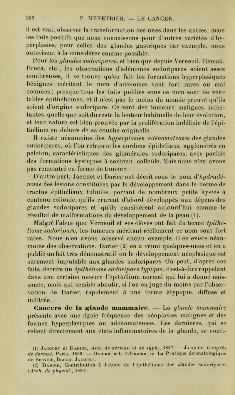 il est vrai, observer la Iransformalion des unes dans les autres, mais les faits positifs que nous connaissons pour d’aulres variétés d’hy- perplasies, pour celles des glandes gastriques par exemple, nous autorisent à la considérer comme possible. Pour les glandes sudoripares, et bien que depuis Verneuil, Remak, Broca, etc., les observations d’adénomes sudoripares soient assez nombreuses, il se trouve qu’en fait les formations hyperplasiques bénignes méritant le nom d’adénomes sont fort rares ou mal connues; presque tous les faits publiés sous ce nom sont de véri- tables épithéliomes, et il n’est pas le moins du monde prouvé qu’ils soient d’origine sudoripare. Ce sont des tumeurs malignes, infec- tantes, quelle que soitdu reste la lenteur habituelle de leur évolution, et leur nature est bien prouvée par la prolifération indélînie de l’épi- thélium en dehors de sa couche originelle. 11 existe néanmoins des hyperplasies adénomateuses des glandes sudoripares, où l’on retrouve les cordons épithéliaux agglomérés en peloton, caractéristiques des glomérules sudoripares, avec parfois des formations kystiques à contenu colloïde. Mais nous n’en avons pas rencontré en forme de tumeur. D’autre part. Jacquet et Darier ont décrit sous le nom d'hydradé- nome des lésions constituées par le développement dans le derme de tractus épithéliaux tubulés, portant de nombreux petits kystes à contenu colloïde, qu’ils crurent d’abord développés aux dépens des glandes sudoripares et qu’ils considèrent aujourd’hui comme le résultat de malformations du développement de la peau (1). Malgré l’abus que Verneuil et ses élèves ont fait du terme épilhé- liorne sudoripare^ les tumeurs méritant réellement ce nom sont fort rares. Nous n’en avons observé aucun exemple. Il en existe néan- moins des observations. Darier (2) en a réuni quelques-unes et en a publié un fait très démonstratif où le développement néoplasique est sûrement imputable aux glandes sudoripares. On peut, d’après ces faits, décrire un épithéliome sudoripare typique, c’est-à-dire rappelant dans une certaine mesure l’épithélium normal qui lui a donné nais- sance, mais qui semble aboutir, si l’on en juge du moins par l’obser- vation de Darier, rapidement à une forme atypique, diffuse et infiltrée. Cancers de la g-laiide mauiniairc. — La glande mammaire présente avec une égale fréquence des néoplasies malignes et des formes hyperplasiques ou adénomateuses. Ces dernières, qui se relient directement aux états inflammatoires de la glande, se conti- (1) Jacquet et Daiuer, Ann. de dermnl. et de sypli., 1887. —Jacquet, Congrès de dermat. Paris, 1889. — Dahibu, arl. Adénome, in La Pratique dermatologique de Besnieh, BnocQ, Jacquet. (2) Dauieu, Contribution à rcHude de répitliéliome des glandes sudoripares {Arch. de phgsiol., 1889).