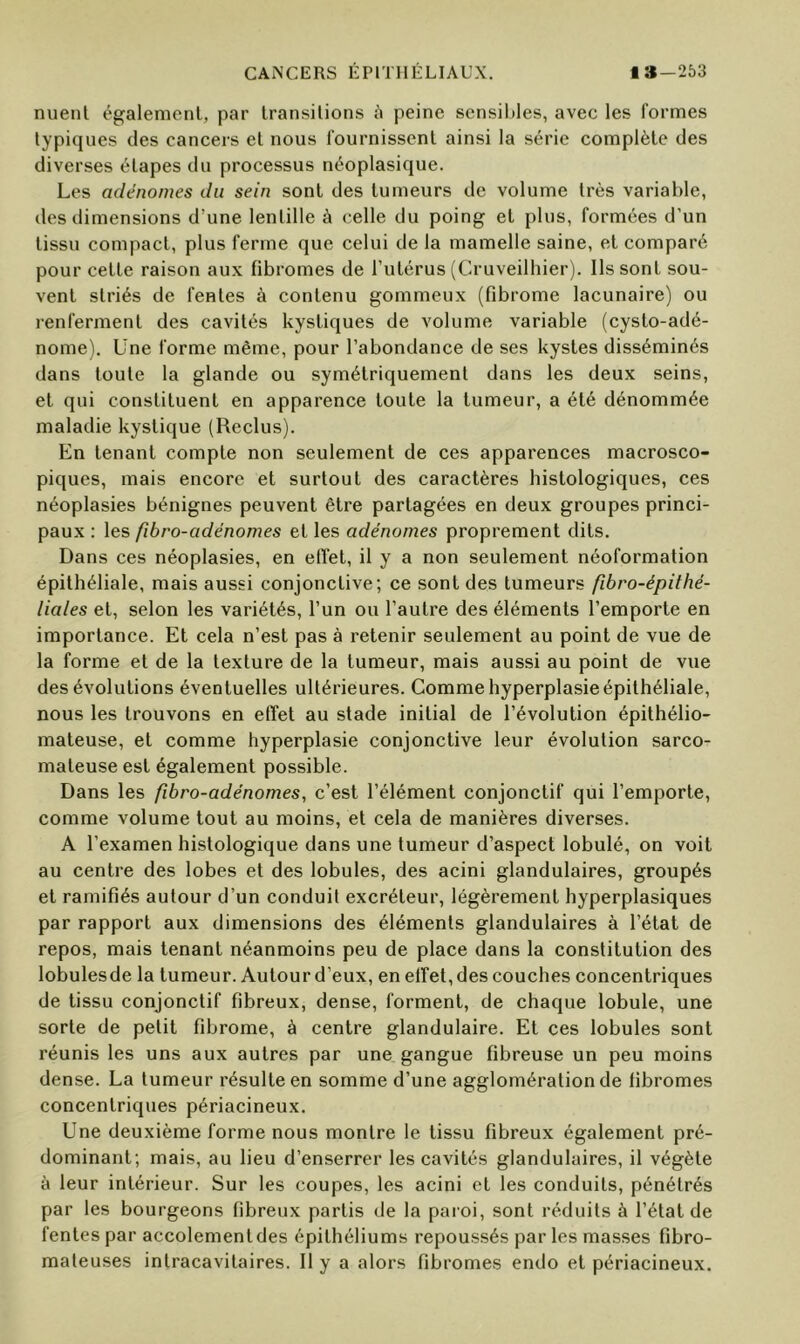 nuenl également, par transitions à peine sensibles, avec les formes typiques des cancers et nous fournissent ainsi la série complète des diverses étapes du processus néoplasique. Les adénomes du sein sont des tumeurs de volume très variable, des dimensions d’une lentille à celle du poing et plus, formées d’un tissu compact, plus ferme que celui de la mamelle saine, et comparé pour cette raison aux fibromes de l’utérus (Cruveilhier). Ils sont sou- vent striés de fentes à contenu gommeux (fibrome lacunaire) ou renferment des cavités kystiques de volume variable (cysto-adé- nome). Une forme même, pour l’abondance de ses kystes disséminés dans toute ta glande ou symétriquement dans les deux seins, et qui constituent en apparence toute la tumeur, a été dénommée maladie kystique (Reclus). En tenant compte non seulement de ces apparences macrosco- piques, mais encore et surtout des caractères histologiques, ces néoplasies bénignes peuvent être partagées en deux groupes princi- paux : les fibro-adénomes et les adénomes proprement dits. Dans ces néoplasies, en elïet, il y a non seulement néoformation épithéliale, mais aussi conjonctive; ce sont des tumeurs fibro-épithé- liales et, selon les variétés, l’un ou l’autre des éléments l’emporte en importance. Et cela n’est pas à retenir seulement au point de vue de la forme et de la texture de la tumeur, mais aussi au point de vue des évolutions éventuelles ultérieures. Comme hyperplasie épithéliale, nous les trouvons en effet au stade initial de l’évolution épithélio- mateuse, et comme hyperplasie conjonctive leur évolution sarco- mateuse est également possible. Dans les fibro-adénomes, c’est l’élément conjonctif qui l’emporte, comme volume tout au moins, et cela de manières diverses. A l’examen histologique dans une tumeur d’aspect lobulé, on voit au centre des lobes et des lobules, des acini glandulaires, groupés et ramifiés autour d’un conduit excréteur, légèrement hyperplasiques par rapport aux dimensions des éléments glandulaires à l’état de repos, mais tenant néanmoins peu de place dans la constitution des lobulesde la tumeur. Autour d’eux, en effet, des couches concentriques de tissu conjonctif fibreux, dense, forment, de chaque lobule, une sorte de petit fibrome, à centre glandulaire. Et ces lobules sont réunis les uns aux autres par une gangue fibreuse un peu moins dense. La tumeur résulte en somme d’une agglomération de fibromes concentriques périacineux. Une deuxième forme nous montre le tissu fibreux également pré- dominant; mais, au lieu d’enserrer les cavités glandulaires, il végète à leur intérieur. Sur les coupes, les acini et les conduits, pénétrés par les bourgeons fibreux partis de la paroi, sont réduits à l’état de fentes par accolementdes épithéliums repoussés par les masses fibro- mateuses intracavitaires. Il y a alors fibromes endo et périacineux.