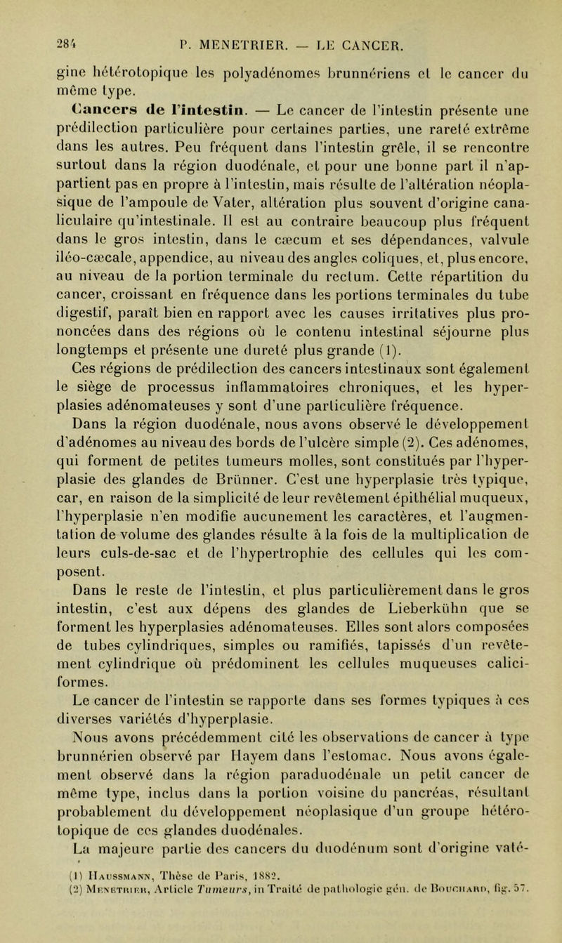 V. MENETRIER. LE CANCER. 28'i gine hétérotopique les polyadénomes hrunnériens et le cancer du même type. (lancers de l’intestin. — Le cancer de l’inte-stin présente une prédilection particulière pour certaines parties, une rareté extrême dans les autres. Peu fréquent dans l’intestin grêle, il se rencontre surtout dans la région duodénale, et pour une bonne part il n’ap- partient pas en propre à l’intestin, mais résulte de l’altération néopla- sique de l’ampoule de Vater, altération plus souvent d’origine cana- liculaire qu’intestinale. 11 est au contraire beaucoup plus fréquent dans le gros intestin, dans le cæcum et ses dépendances, valvule iléo-cæcale, appendice, au niveau des angles coliques, et, plus encore, au niveau de la portion terminale du rectum. Cette répartition du cancer, croissant en fréquence dans les portions terminales du tube digestif, paraît bien en rapport avec les causes irritatives plus pro- noncées dans des régions où le contenu intestinal séjourne plus longtemps et présente une dureté plus grande (1). Ces régions de prédilection des cancers intestinaux sont également le siège de processus inflammatoires chroniques, et les hyper- plasies adénomateuses y sont d’une particulière fréquence. Dans la région duodénale, nous avons observé le développement d’adénomes au niveau des bords de l’ulcère simple (2). Ces adénomes, qui forment de petites tumeurs molles, sont constitués par l’hyper- plasie des glandes de Brünner. C’est une hyperplasie très typique, car, en raison de la simplicité de leur revêtement épithélial muqueux, l’hyperplasie n’en modifie aucunement les caractères, et l’augmen- tation de volume des glandes résulte à la fois de la multiplication de leurs culs-de-sac et de l’hypertrophie des cellules qui les com- posent. Dans le reste de l’intestin, et plus particulièrement dans le gros intestin, c’est aux dépens des glandes de Lieberkühn que se forment les hyperplasies adénomateuses. Elles sont alors composées de tubes cylindriques, simples ou ramifiés, tapissés d’un revête- ment cylindrique où prédominent les cellules muqueuses calici- formes. Le cancer de l’intestin se rapporte dans ses formes typiques à ces diverses variétés d’hyperplasie. Nous avons précédemment cité les observations de cancer à type brunnérien observé par Hayem dans l’estomac. Nous avons égale- ment observé dans la région paraduodénale un petit cancer de même type, inclus dans la portion voisine du pancréas, résultant probablement du développement néoplasique d’un groupe hétéro- topique de ces glandes duodénales. La majeure partie des cancers du duodénum sont d’origine vaté- (1) IIaiissmann, Tlièsc de Raris, 1SS2.