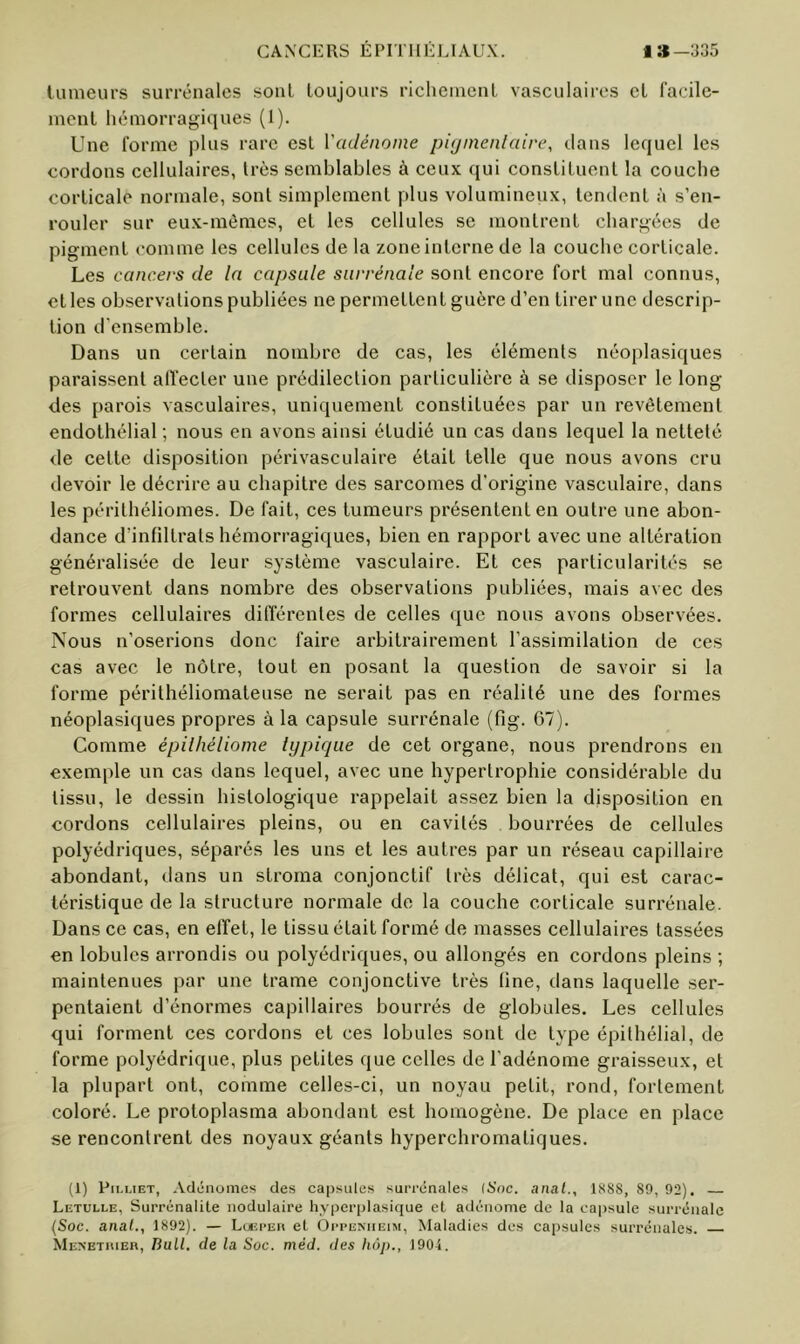 tumeurs surrénales sont toujours riclieinenl vasculaires et facile- ment hémorragiques (1). Une forme plus rare est Vadénome pùjinenlaire, clans lequel les cordons cellulaires, très semblables à ceux qui constituent la couche corticale normale, sont simplement plus volumineux, tendent à s’en- rouler sur eu.x-mômes, et les cellules se montrent chargées de pigment comme les cellules de la zone interne de la couche corticale. Les cancers de la capsule surrénale sont encore fort mal connus, et les observations publiées ne permettent guère d’en tirer une descrip- tion d’ensemble. Dans un certain nombre de cas, les éléments néoplasiques paraissent alïecter une prédilection particulière à se disposer le long des parois vasculaires, uniquement constituées par un revêtement endothélial ; nous en avons ainsi étudié un cas dans lequel la netteté de cette disposition périvasculaire était telle que nous avons cru devoir le décrire au chapitre des sarcomes d’origine vasculaire, dans les périthéliomes. De fait, ces tumeurs présentent en outre une abon- dance d’infiltrals hémorragiques, bien en rapport avec une altération généralisée de leur système vasculaire. Et ces particularités se retrouvent dans nombre des observations publiées, mais avec des formes cellulaires différentes de celles que nous avons observées. Nous n’oserions donc faire arbitrairement l’assimilation de ces cas avec le nôtre, tout en posant la question de savoir si la forme périthéliomateuse ne serait pas en réalité une des formes néoplasiques propres à la capsule surrénale (fig. 67). Comme épilhéliome typique de cet organe, nous prendrons en exemple un cas dans lequel, avec une hypertrophie considérable du tissu, le dessin histologique rappelait assez bien la disposition en cordons cellulaires pleins, ou en cavités bourrées de cellules polyédriques, séparés les uns et les autres par un réseau capillaire abondant, dans un stroma conjonctif très délicat, qui est carac- téristique de la structure normale de la couche corticale surrénale. Dans ce cas, en effet, le tissu était formé de masses cellulaires tassées en lobules arrondis ou polyédriques, ou allongés en cordons pleins ; maintenues par une trame conjonctive très line, dans laquelle ser- pentaient d’énormes capillaires bourrés de globules. Les cellules qui forment ces cordons et ces lobules sont de type épithélial, de forme polyédrique, plus petites que celles de l’adénome graisseux, et la plupart ont, comme celles-ci, un noyau petit, rond, fortement coloré. Le protoplasma abondant est homogène. De place en place se rencontrent des noyaux géants hyperchromatiques. (1) Pii.LiET, -Vclénomes des capsules surrénales {Soc. anal., 1SS8, 89,92). Letulle, Surrénalite nodulaire hyiJcrplasique et atlénome de la capsule surrénale (Soc. anal., 1892). — Luei'eu et Oppeniieim, Maladies des capsules surrénales. Menetiuer, Bull, de la Soc. méd. des hôp., 1904.