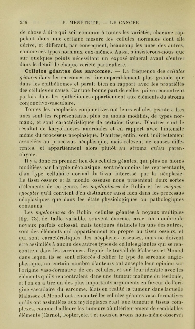 de cliosc à dire ([ui soil commun à toutes les variétés, chacune rap- pelant dans une certaine mesure les cellules normales dont elle dérive, et dilïérant, par conséquent, beaucoup les unes des autres, comme ces types normaux eux-mêmes. Aussi, n’insisterons-nous que sur quehpjes points nécessitant un ex[)Osé général avant d’entrer dans le détail de chaque variété particulière. Cellules géantes des sarcomes. — La fréquence des cellules r/eanles dans les sarcomes est incomparablement plus grande que dans les épithéliomes et paraît bien en rapport avec les propriétés des cellules en cause. Car une bonne part de celles qui se rencontrent parfois dans les épithéliomes appartiennent aux éléments du stroma conjonctivo-vasculaire. 'foutes les néoplasies conjonctives ont leurs cellules géantes. Les unes sont les représentants, plus ou moins modifiés, de types nor- maux, et sont caractéristiques de certains tissus. D'autres sont le résultat de karyokinèses anormales et en rapport avec l’intensité môme du processus néoplasique. D’autres, enfin, sont indirectement associées au processus néoplasique, mais relèvent de causes dift'é- rentes, et appartiennent alors plutôt au stroma qu’au paren- chyme. Il y a donc en premier lieu des cellules géantes, qui, plus ou moins modifiées par l’atypie néoplasique, sont néanmoins les représentants d’un type cellulaire normal du tissu intéressé par la néoplasie. Le tissu osseux et la moelle osseuse nous présentent deux sortes d’éléments de ce genre, les mi/éloplaxes de Robin et les mégacci- njocyles qu’il convient d’en distinguer aussi bien dans les processus néoplasiques que dans les états physiologiques ou pathologiques communs. Les mijéloplaxes de Robin, cellules géantes à noyaux multiples (fig. 73), de taille variable, souvent énorme, avec un nombre de noyaux parfois colossal, mais toujours distincts les uns desaulre.s, sont des éléments qui appartiennent en pro})re au tissu osseux, et qui sont caractéristiques des néoplasies osseuses, mais ne doivent être assimilés à aucun des autres types de cellules géantes qui se ren- contrent dans les sarcomes. Depuis le travail de Malassez et Monod dans lequel ils se sont efforcés d’édifier le type du sarcome angio- plastique, un certain nombre d’auteurs ont accepté leur opinion sur l’origine vaso-formative de ces cellules, et sur leur identité avec les éléments qu’ils rencontraient dans une tumeur maligne du testicule, et l’on en a tiré un des plus importants arguments en faveur de l’ori- gine vasculaire du sarcome. Maison réalité la tumeur dans laquelle Malasscz et Monod ont rencontré les cellules géantes vaso-formatives qu’ils ont assimilées aux myéloplaxes était une tumeur à tissus com- plexes, comme d’ailleurs les tumeurs oi'i ultérieurement de semblables éléments (Carnot, Dopter,etc. ; et nousen avons nous-mémeobservé)