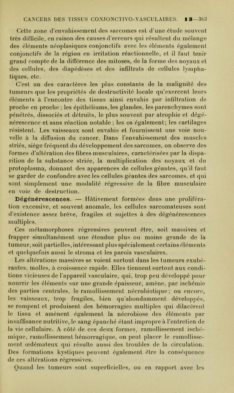 Celle zone d’envahissemenl des sarcomes est d’une élude souvenl très dil'licile, en raison ties causes d'erreurs qui résullenl du mélange des élémenls néoj)lasiques conjonclifs avec les éléments également conjonclifs de la région en irrilalion réaclionnelle, et il faut tenir grand compte de la dilïérence des mitoses, de la forme des noyaux et des cellules, des diapédèses et des infiltrais de cellules lympha- tiques, etc. C’est un des caractères les plus constants de la malignité des tumeurs que les propriétés de destructivité locale qu’exercent leurs élémenls à l’encontre des tissus ainsi envahis par infiltration de proche en proche ; les épithéliums, les glandes, les parenchymes sont pénétrés, dissociés et détruits, le plus souvent par atrophie et dégé- nérescence et sans réaction notable ; les os également; les cartilages résistent. Les vaisseaux sont envahis et fournissent une voie nou- velle à la dilTusion du cancer. Dans l’envahissement des muscles striés, siège fréquent du développement des sarcomes, on observe des formes d’altération des fibres musculaires, caractérisées par la dispa- rition de la substance striée, la multiplication des noyaux et du protoplasma, donnant des apparences de cellules géantes, qu’il faut se garder de confondre avec les cellules géantes des sarcomes, et qui sont simplement une modalité régressive de la fibre musculaire en voie de destruction. Dégénérescences. — Hâtivement formées dans une proliféra- tion excessive, et souvent anomale, les cellules sarcomateuses sont d’existence assez brève, fragiles et sujettes à des dégénérescences multiples. Ces métamorphoses régressives peuvent être, soit massives et frapper simultanément une étendue plus ou moins grande de la tumeur, soit partielles, intéressant plus spécialement certains éléments et quelquefois aussi le stroma et les parois vasculaires. Les altérations massives se voient surtout dans les tumeurs exubé- rantes, molles, à croissance rapide. Elles tiennent surtout aux condi- tions vicieuses de l’appareil vasculaire, qui, trop peu développé pour nourrir les élémenls sur une grande épaisseur, amène, par ischémie des parties centrales, le ramollissement nécrobiolique ; ou encore, les vaisseaux, trop fragiles, bien qu’abondamment développés, se rompent et produisent des hémorragies multiples qui dilacèreut le tissu et amènent également la nécrobiose des élémenls par insuffisance nutritive, le sang épanché étant impropre à l’entretien de la vie cellulaire. A côté de ces deux formes, ramollissement isché- mique, ramollissement hémorragique, on peut placer le ramollisse- ment œdémateux qui résulte aussi des troubles de la circulation. Des formations kyslicjues peuvent également être la consé(juence de ces altérations régressives. Quand les tumeurs sont superficielles, ou en rapport avec les