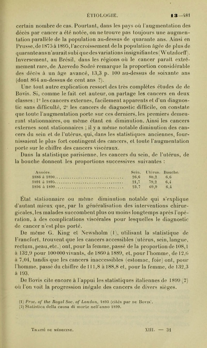 certain nombre île cas. Pourtant, dans les pays où l'augmentation des décès par cancer a été notée, on ne trouve pas toujours une augmen- tation parallèle de la |)opulation au-dessus de ([uarante ans. Ainsi en Prusse,de lS75à 18‘.>3, l’accroissement de la population Agée de plus de quarante ans n’aurait subi quelles variations insignifiantesfWutzdorff). Inversement, au Brésil, dans les régions où le cancer paraît extrê- mement rare, de Azevedo Sodré remarque la proportion considérable des décès à un Age avancé, 13,3 p. 100 au-dessus de soixante ans (dont 804 au-dessus de cent ans ?). Une tout autre explication ressort des très complètes études de de Bovis. Si, comme le fait cet auteur, on partage les cancers en deux classes: 1® les cancers externes, facilement apparents et d’un diagnos- tic sans difficulté, ’2° les cancers de diagnostic difficile, on constate que toute l'augmentation porte sur ces derniers, les premiers demeu- rant stationnaires, ou môme étant eii diminution. Ainsi les cancers externes sont stationnaires ; il y a même notable diminution des can- cers du sein et de l’utérus, qui, dans les statistiques anciennes, four- nissaient le plus fort contingent des cancers, et toute l’augmentation porte sur le chiffre des cancers viscéraux. Dans la statistique parisienne, les cancers du sein, de l’utérus, de la bouche donnent les proportions successives suivantes : .\iinùes. Sein. UU'tiis. Roiiclie. 18S6 à 1890 26,6 80,2 6,6 1891 à 1895 21,7 79,2 6,4 1896 à 1899 23,7 69,9 6,4 État stationnaire ou même diminution notalile qui s’explique d’autant mieux que, par la généralisation des interventions chirur- gicales, les malades succombent plus ou moins longtemps après l’opé- ration, à des complications viscérales pour lesquelles le diagnostic de cancer n’est plus porté. De même G. King et Xewsholm (1), utilisant la statistique de Francfort, trouvent que les cancers accessibles (utérus, sein, langue, rectum, peau,etc. j ont, pour la femme, passé de la proportion de 108,1 à 132,9 pour 100000 vivants, de 1860 à 1880, et, pour l’homme, de 12,0 à 7,04, tandis que les cancers inaccessibles (estomac, foie) ont, pour l’homme, passé du chilfre de 11 1,8 à 188,8 et, pour la femme, de 132,3 à 103. De Bovis cite encore à l’appui les statistiques italiennes de 1800 (2) où l’on voit la progression inégale des cancers de divers sièges. (1) Proc, of tlie Roi/nl Soc. of London, 1893 (cités par ni-; Bovis). (2) Slatistica délia causa di morte neü’anno 1899. 'fllAITli DE MÉDECINE. XIII. 31