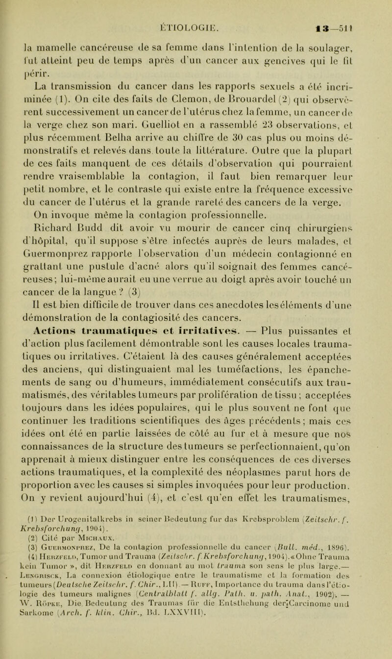 irnoLOGii:. 1»—511 la mamelle cancéreuse de sa l’emmc dans rinlcnlion de la soulager, lut alLeinl peu de temps apiès d’un cancer aux gencives <pii le (il périr. La transmission du cancer dans les rapports sexuels a été incri- minée (1). On cite des laits de Clemou, de llrouardel ('2) (|ui observè- rent successivement un cancerde Tutérus chez la femme, un cancer d(' la verge chez son mari. Ouelliot en a rasseml)lé 2;i observations, et I)lus récemment Belha arrive au chillVe de 30 cas plus ou moins dé- monstratifs et relevés dans toute la littérature. Outre que la plupart de ces faits manquent de ces détails d’observation qui pourraient rendre vraisemblable la contagion, il faut bien remarquer leur petit nombre, et le contraste qui existe entre la fréquence excessive du cancer de l’utérus et la grande rareté des cancers de la verge. On invoque même la contagion professionnelle. Richard Rudd dit avoir vu mourir de cancer cinq chirurgiens d'hôpital, qu’il suppose s’être infectés auprès de leurs malades, et Guermonprez rapporte l'observation d’un médecin contagionné en grattant une pustule d’acné alors qu’il soignait des femmes cancé- reuses; lui-même aurait eu une verrue au doigt après avoir touché un cancer de la langue ? (3j Il est bien difficile de trouver dans ces anecdotes Icséléments d’une démonstration de la contagiosité des cancers. Actions traumatiques et irritatives. — Plus puissantes et d’action plus facilement démontrable sont les causes locales trauma- tiques ou irritatives. C’étaient là des causes généralement acceptées des anciens, qui distinguaient mal les tuméfactions, les épanche- ments de sang ou d’humeurs, immédiatement consécutifs aux trau- matismés, des véritables tumeurs par prolifération de tissu ; acceptées toujours dans les idées populaires, qui le plus souvent ne font que continuer les traditions scientifiques des âges précédents; mais ces idées ont été en partie laissées de côté au fur et à mesure que nos connaissances de la structure des tumeurs se perfectionnaient, qu’on apprenait à mieux distinguer entre les conséquences de ces diverses actions traumatiques, et la complexité des néoplasmes parut hors de proportion avec les causes si simples invoquées pour leur production. On y revient aujourd’hui (4), et c'est qu’en effet les traumatismes, (Il Der Ui’OgciiitaIkrebs in sciner lîedeuLung-fur das Ki'chspi'oh\cm \Zeilsclir. f. Kreht<l'orchun([, 190i). (2) Cité par Michaux. (3) Guf.hmom-hez, De la coiilafjion ijrofcssionncllc du cancer ylhiLl. méd., 1396). (4) HEitzi-Ei.li, Tunior und Ti-auma {/eilsclir. f.Krebsforchiuuj, 1901).«01 inc Trauni.a kein Tuinor », dit llinizi'ELn en donnant au mot truuina son sens le plus larf;e.— hENoniscK, I.a connexion étiolofçiiiue entre le traumatisme et la formation des lumeuvs[Deutsche Zeilsrlir. /'. C/it/-., l.ll) — Hufe, Impoitancc du trauma dans l'étio- logie des tumeurs malignes [CenlraLhlnLl /. allg. I‘alh. ii. palh. Anal., 1902). — W'. Riii-ke, Die lîedcutung des Traumas l'iir die Initsthclumg derjCarcinome und Sarkome [Arch. /'. lilin. Chir., lîd. L.XXN’lll).