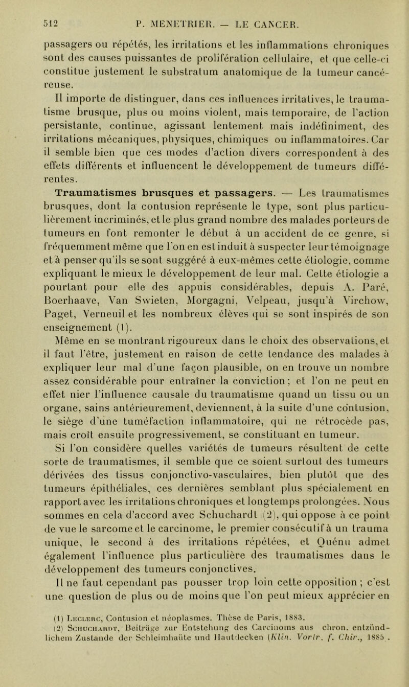 passagers ou ré[)élés, les irritations et les inllammations chroniques sont des causes puissantes de prolifération cellulaire, et (jue celle-ci constitue justement le substratum anatomi(pie de la tumeur cancé- reuse. Il importe de distinguer, dans ces iniluences irritatives, le trauma- tisme brus(iue, plus ou moins violent, mais temporaire, de l’action persistante, continue, agissant lentement mais indéfiniment, des irritations mécaniques, physiques, chimiques ou inllamraatoires. Car il semble bien que ces modes d’action divers correspondent à des effets différents et iniluencent le développement de tumeurs dilTé- rentes. Traumatismes brusques et passagers. — Les traumatismes brusques, dont la contusion représente le type, sont plus particu- lièrement incriminés, et le plus grand nombre des malades porteurs de tumeurs eu font remonter le début à un accident de ce genre, si fréquemment même que l’on en est induit à suspecter leur témoignage et à penser qu’ils se sont suggéré à eux-mêmes cette étiologie, comme expliquant le mieux le développement de leur mal. Cette étiologie a pourtant pour elle des appuis considérables, depuis A. Paré, Boerhaavc, Van Swieten, Morgagni, Velpeau, jusqu’à Virchow, Paget, Verneuil et les nombreux élèves qui se sont inspirés de son enseignement (I). Même en se montrant rigoureux dans le choix des observations, et il faut l’être, justement en raison de cette tendance des malades à expliquer leur mal d’une façon plausible, on en trouve un nombre assez considérable pour entraîner la conviction; et l’on ne peut en etTet nier rintluence causale du traumatisme quand un tissu ou un organe, sains antérieurement, deviennent, à la suite d’une co’ntusion, le siège d’une tuméfaction inllammatoire, qui ne rétrocède pas, mais croît ensuite progressivement, se constituant en tumeur. Si l’on considère quelles variétés de tumeurs résultent de cette sorte de traumatismes, il semble que ce soient surtout des tumeurs dérivées des tissus conjonctivo-vasculaires, bien plutôt que des tumeurs épitliéliales, ces dernières semblant plus spécialement en rapport avec les irritations chroniques et longtemps prolongées. Nous sommes en cela d’accord avec Schuchardt (2), ([ui oppose à ce point de vue le sarcome et le carcinome, le premier consécutif à un trauma unique, le second à des irritations répétées, et Ouénu admet également l’induence plus particulière des traumatismes dans le développement des tumeurs conjonctives. Il ne faut cependant pas pousser trop loin cette opposition ; c’est une question de plus ou de moins que l’on peut mieux apprécier en (1) I.i:ci,iîFU'., (Contusion et néoplasmes. Thèse de Paris, I8S3. (2) ScnnciiAiiDT, Iteitriige /.ur Inilsteluinfï des Carcinoms ans chron. entziînd- licliem Zustande der Schleiinliaiile und llaiiLdecken {Klin. Vorlr. f. l'.hir., 1885 .