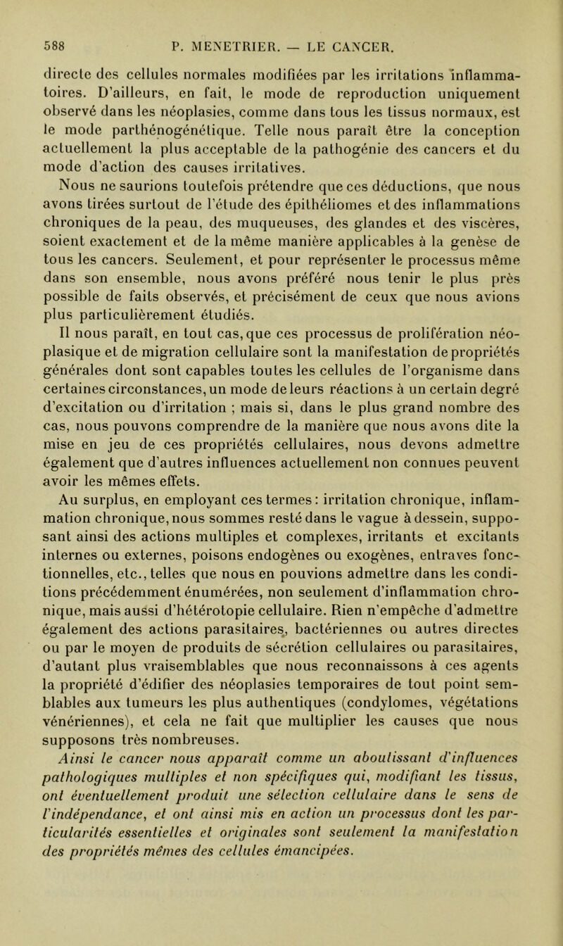 directe des cellules normales modifiées par les irritations Inflamma- toires. D’ailleurs, en fait, le mode de reproduction uniquement observé dans les néoplasies, comme dans tous les tissus normaux, est le mode parthénogénétique. Telle nous paraît être la conception actuellement la plus acceptable de la patliogénie des cancers et du mode d’action des causes irritatives. Nous ne saurions toutefois prétendre que ces déductions, que nous avons tirées surtout de l’étude des épithéliomes et des inflammations chroniques de la peau, des muqueuses, des glandes et des viscères, soient exactement et de la même manière applicables à la genèse de tous les cancers. Seulement, et pour représenter le processus même dans son ensemble, nous avons préféré nous tenir le plus près possible de faits observés, et précisément de ceux que nous avions plus particulièrement étudiés. Il nous paraît, en tout cas, que ces processus de prolifération néo- plasique et de migration cellulaire sont la manifestation de propriétés générales dont sont capables toutes les cellules de l’organisme dans certaines circonstances, un mode de leurs réactions à un certain degré d’excitation ou d’irritation ; mais si, dans le plus grand nombre des cas, nous pouvons comprendre de la manière que nous avons dite la mise en jeu de ces propriétés cellulaires, nous devons admettre également que d’autres influences actuellement non connues peuvent avoir les mêmes effets. Au surplus, en employant ces termes: irritation chronique, inflam- mation chronique, nous sommes resté dans le vague à dessein, suppo- sant ainsi des actions multiples et complexes, irritants et excitants internes ou externes, poisons endogènes ou exogènes, entraves fonc- tionnelles, etc., telles que nous en pouvions admettre dans les condi- tions précédemment énumérées, non seulement d’inflammation chro- nique, mais aussi d’hétérotopie cellulaire. Rien n’empêche d’admettre également des actions parasitaires, bactériennes ou autres directes ou par le moyen de produits de sécrétion cellulaires ou parasitaires, d’autant plus vraisemblables que nous reconnaissons à ces agents la propriété d’édifier des néoplasies temporaires de tout point sem- blables aux tumeurs les plus authentiques (condylomes, végétations vénériennes), et cela ne fait que multiplier les causes que nous supposons très nombreuses. Ainsi le cancer nous apparaît comme un aboutissant d'influences pathologiques multiples et non spécifiques qui, modifiant les tissus, ont éventuellement produit une sélection cellulaire dans le sens de l'indépendance, el ont ainsi mis en action un processus dont les par- ticularités essentielles et originales sont seulement la manifestation des propriétés mêmes des cellules émancipées.