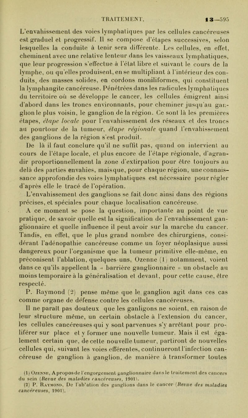 TRAiTi:Mi;rs r. I :*_59r) L’eavaliissemeiil des voies lyinplialiques par les cellules cancéreuses est graduel el ju-ogressir. 11 se compose d’élapes successives, selon lesquelles la conduile à tenir sera dilVérenle. Les cellules, en elïet, cheminent avec une relative lenteur dans les vaisseaux lym|)hati([ues, que leur progression s’elïectue à l’état libre et suivant le cours de la lymphe, ou qu’elles produisent, en se multipliant à l’intérieur des con- duits, des masses solides, en cordons moniliformes, qui constituent la lymphangite cancéreuse. Pénétrées dans les radicules lymphatiques du territoire oi'i se développe le cancer, les cellules émigrent ainsi d’abord dans les troncs environnants, pour cheminer jusiiu’au gan- glion le plus voisin, le ganglion de la région. Ce sont k\ les premières étapes, étape locale pour l’envahissement des réseaux et des troncs au pourtour de la tumeur, étape régionale quand l’envahissement des ganglions de la région s'est produit. De là il faut conclure qu’il ne suTfit pas, quand on intervient au cours de l’étape locale, et plus encore de l'étape régionale, d’agran- dir proportionnellement la zone d'extirpation pour être toujours au delà des parties envahies, maisque, pour chaque région, une connais- sance approfondie des voies lymphatiques est nécessaire pour régler d'après elle le tracé de l'opération. L’envahissement des ganglions se fait donc ainsi dans des régions précises, et spéciales pour chaque localisation cancéreuse. A ce moment se pose la question, importante au point de vue pratique, de savoir quelle est la signification de l’envahissement gan- glionnaire et quelle iniluence il peut avoir sur la marche du cancer. Tandis, en eft'et, que le plus grand nombre des chirurgiens, consi- dérant l’adénopathie cancéreuse comme un foyer néoplasique aussi dangereux pour l’organisme que la tumeur primitive elle-même, en préconisent l’ablation, quelques uns, Ozenne (Ij notamment, voient dans ce qu’ils appellent la '< barrière ganglionnaire » un obstacle au moins temporaire à la généralisation el devant, pour cette cause, être respecté. P. Raymond {'2) pense même que le ganglion agit dans ces cas comme organe de défense contre les cellules cancéreuses. Il ne paraît pas douteux que les ganligons ne soient, en raison de leur structure même, un certain obstacle à l’extension du cancer, les cellules cancéreuses qui y sont parvenues s’y arrêtant pour pro- liférer sur place et y former une nouvelle tumeur. Mais il est éga- lement certain que, de cette nouvelle tumeur, partiront de nouvelles cellules qui, suivant les voies elTérentes, continueront l’infection can- céreuse de ganglion à ganglion, de manière à transformer toutes (1) OzENNF., Aproposde l'engorKemenl j^anglionnaire dan.s le IraiLenicnt des cancers du sein (Hevue des maladies raiicérciises, 19011. (2) P. Raymo.nu, De l'ab'ation des ganglions dans le cancer [Hevue des maladies cancéreuses, 1901).