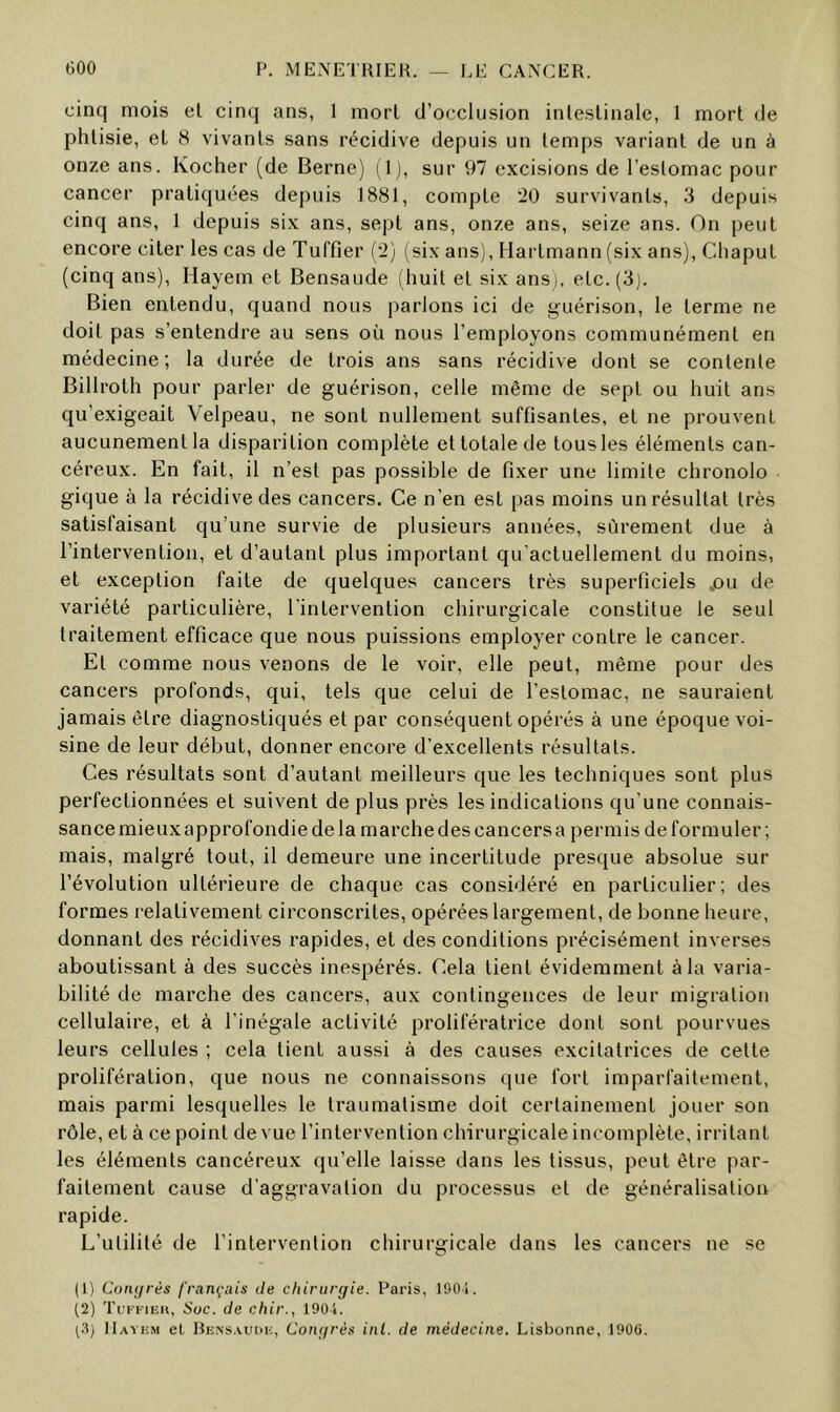 cinq mois el cinq ans, 1 mort d’occlusion inleslinale, 1 mort de phtisie, et 8 vivants sans récidive depuis un temps variant de un à onze ans. Kocher (de Berne) (1 ), sur 97 excisions de l’estomac pour cancer pratiquées depuis 1881, compte 20 survivants, 3 depuis cinq ans, 1 depuis six ans, sept ans, onze ans, seize ans. On peut encore citer les cas de Tuffier (2) (six ans), Hai’tmann (six ans), ChapuL (cinq ans), Hayem et Bensaude (huit et six ansj, etc. (3). Bien entendu, quand nous parlons ici de yuérison, le terme ne doit pas s’entendre au sens où nous l’employons communément en médecine; la durée de trois ans sans récidive dont se contente Billroth pour parler de guérison, celle même de sept ou huit ans qu’exigeait Velpeau, ne sont nullement suffisantes, et ne prouvent aucunement la disparition complète et totale de tous les éléments can- céreux. En fait, il n’est pas possible de fixer une limite chronolo gique à la récidive des cancers. Ce n’en est pas moins un résultat très satisfaisant qu’une survie de plusieurs années, sûrement due à l’intervention, et d’autant plus important qu’actuellement du moins, et exception faite de quelques cancers très superficiels ^)u de variété particulière, l’intervention chirurgicale constitue le seul traitement efficace que nous puissions employer contre le cancer. Et comme nous venons de le voir, elle peut, même pour des cancers profonds, qui, tels que celui de l’estomac, ne sauraient jamais être diagnostiqués et par conséquent opérés à une époque voi- sine de leur début, donner encore d’excellents résultats. Ces résultats sont d’autant meilleurs que les techniques sont plus perfectionnées et suivent de plus près les indications qu’une connais- sance mieux approfondie de la marche des cancers a permis de formuler ; mais, malgré tout, il demeure une incertitude presque absolue sur l’évolution ultérieure de chaque cas considéré en particulier; des formes relativement circonscrites, opérées largement, de bonne heure, donnant des récidives rapides, et des conditions précisément inverses aboutissant à des succès inespérés. Cela tient évidemment à la varia- bilité de marche des cancers, aux contingences de leur migration cellulaire, et à l’inégale activité prolifératrice dont sont pourvues leurs cellules ; cela tient aussi à des causes excitatrices de cette prolifération, que nous ne connaissons que fort imparfaitement, mais parmi lesquelles le traumatisme doit certainement jouer son rôle, et à ce point de vue l’intervention chirurgicale incomplète, irritant les éléments cancéreux qu’elle laisse dans les tissus, peut être par- faitement cause d’aggravation du processus et de généralisation rapide. L’utilité de l’intervention chirurgicale dans les cancers ne se (1) Congrès français de chirurgie. Paris, 1901. (2) TuFKiEii, Suc. de chir., 190-1. (.I) IIavem el Rensaukh, Congrès inl. de médecine. Lisbonne, 190(i.