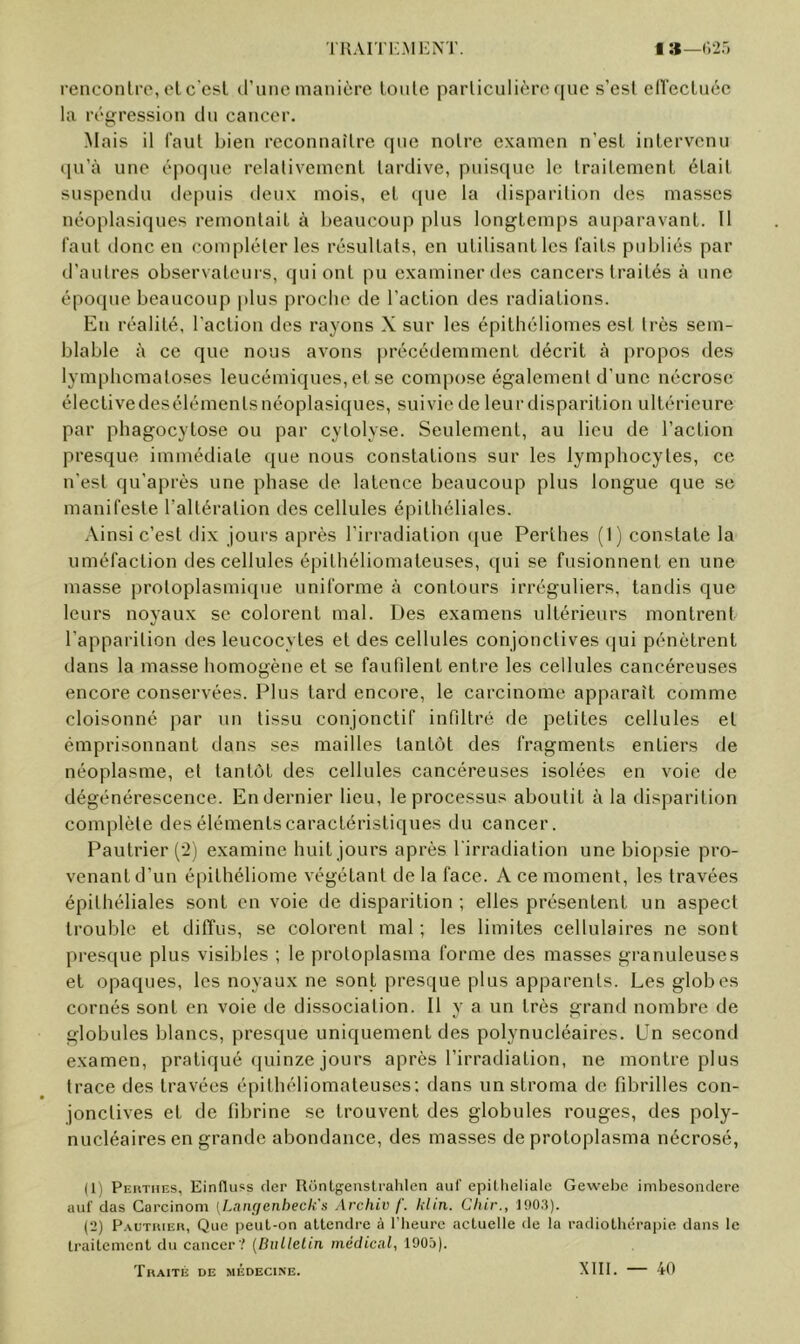 renconlre, el c'esl d’une manière loiile particulière (jue s’esi eirecluéc la régression dn cancer. •Mais il faul bien reconnaître que notre examen n’esl inlervcmi ipi’à une époque relativement tardive, puis([uc le traitement était suspendu depuis deux mois, et que la disparition des masses néoplasiques remontait à beaucoup plus longtemps auparavant. Il faut tlonc en compléter les résultats, en utilisant les faits publiés par d’autres observateurs, qui ont pu examiner des cancers traités à une épocpie beaucoup plus proche de l’action des radiations. En réalité, l’action des rayons X sur les épithéliomes est très sem- blable à ce que nous avons précédemment décrit à propos des lymphomatoses leucémiques, et se compose également d’une nécrose électivedesélémentsnéoplasiques, suiviede leurdisparition ultérieure par phagocytose ou par cytolyse. Seulement, au lieu de l’action presque immédiate que nous constations sur les lymphocytes, ce n’est qu’après une phase de latence beaucoup plus longue que se manifeste l’altération des cellules épithéliales. Ainsi c’est dix jours après l’irradiation que Perthes (I) constate la uméfaction des cellules épithéliomateuses, ([ui se fusionnent en une masse protoplasmique uniforme à contours irréguliers, tandis que leurs noyaux se colorent mal. Des examens ultérieurs montrent l’apparition des leucocytes et des cellules conjonctives qui pénètrent dans la masse homogène et se faufdent entre les cellules cancéreuses encore conservées. Plus tard encore, le carcinome apparaît comme cloisonné par un tissu conjonctif infiltré de petites cellules et émprisonnant dans ses mailles tantôt des fragments entiers de néoplasme, et tantôt des cellules cancéreuses isolées en voie de dégénérescence. En dernier lieu, le processus aboutit à la disparition complète des éléments caractéristiques du cancer. Pautrier examine huit jours après l'irradiation une biopsie pro- venant d’un épithéliome végétant de la face. A ce moment, les travées épithéliales sont en voie de disparition ; elles présentent un aspect trouble et diffus, se colorent mal ; les limites cellulaires ne sont presque plus visibles ; le protoplasma forme des masses granuleuses et opaques, les noyaux ne sont presque plus apparents. Les globes cornés sont en voie de dissociation. Il y a un très grand nombre de globules blancs, presque uniquement des polynucléaires. Un second examen, pratiqué quinze jours après l’irradiation, ne montre plus trace des travées épithéliomateuses; dans un stroma de fd^rilles con- jonctives et de fibrine se trouvent des globules rouges, des poly- nucléaires en grande abondance, des masses de protoplasma nécrosé, (1) Pehthes, Einflu«s (1er Rc'jntf^eiislralilen auf epillieliale Geweljc imbesondere aiif clas Carcinoni {l.aiiçfcnheck's Archiv f. lilin. Cliir., 190,3). (2) P.\uTriiEn, Que peuL-on attendre à l’heure actuelle de la radiotlu*rapie dans le traitement du cancer? {Bulletin, médicnl., 1905). Thaité de médecine. XIII. — 40