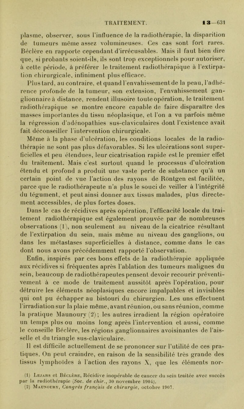 ])Ia?mc, observer, sous l’influence de la radiolhérapic, la disparition de tumeurs même assez volumineuses. Ces cas sont fort rares. Béclère en rapporte cependant d’irrécusables. Mais il faut bien dire que, si probants soient-ils, ils sont trop exceptionnels pour autoriser, à celle période, à préférer le Irailemenl radiolliérapique à l’extirpa- lion chirurgicale, infiniment plus efficace. Plus lard, au contraire, et quand l’envahissement de la peau, l’adhé- rence profonde tle la tumeur, son extension, l’envahissement gan- glionnaire à distance, rendent illusoire toute opération, le traitement radiothérapique se montre encore capable de faire disparaître des masses impoiiantes du tissu néoplasique, et l’on a vu parfois même la régression d'adénopathies sus-claviculaires dont l’existence avait fait déconseiller l'intervention chirurgicale. Même à la phase d’ulcération, les conditions locales de la radio- thérapie ne sont |)as plus défavorables. Si les ulcérations sont super- ficielles et peu étendues, leur cicatrisation rapide est le premier elfet du traitement. Mais c’est surtout quand le processus d’ulcération étendu et profond a produit une vaste perte de substance qu’à un certain point de vue l’action des rayons de Rontgen est facilitée, parce que le radiothérapeute n’a plus le souci de veiller à l’intégrité du tégument, et peut ainsi donner aux tissus malades, plus directe- ment accessibles, de plus fortes doses. Dans le cas de récidives après opération, l’efficacité locale du trai- tement radiothérapique est également prouvée par de nombreuses observations (1), non seulement au niveau de la cicatrice résultant de l’exlirpalion du sein, mais même au niveau des ganglions, ou dans les métastases superficielles à distance, comme dans le cas dont nous avons précédemment rapporté l’observation. Enfin, inspirés par ces bons effets de la radiothérapie appliquée aux récidives si fréquentes après l’ablation des tumeurs malignes du sein, beaucoup de radiothérapeutes pensent devoir recourir préventi- vement à ce mode de traitement aussitôt après l’opération, pour détruire les éléments néoplasiques encore impalpables et invisibles qui ont pu échapper au bistouri du chirurgien. Les uns effectuent l’irradiation sur la plaie même, avant réunion, ou sans réunion, comme la pratique Maunoury (2) ; les autres irradient la région opératoire un temps plus ou moins long après l’intervention et aussi, comme le conseille Béclère, les régions ganglionnaires avoisinantes de l’ais- selle et du triangle sus-claviculaire. Il est difficile actuellement de se prononcer sur l’utilité de ces pra- tiques. On peut craindre, en raison de la sensibilité très grande des tissus lymphoïdes à l’action des rayons X, que les éléments nor- (1) Lejars et Béclèiie, Récidive inopérable de cancer du sein traitée avec succès par la radiothérapie (èioc. de chir., 30 novembre 1901).