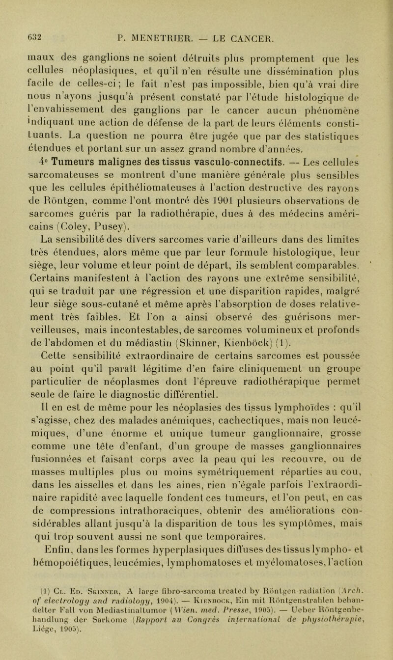 maux des ganglions ne soient dclrnils plus |)romplemenl que les cellules néoplasicpies, et qu’il n’en résulte une dissémination plus lacile de celles-ci; le l’ait n’est pas impossible, bien (ju’à vrai dire nous n’ayons jusqu’à })résent constaté par l’étude histologique de l’envahissement des ganglions par le cancer aucun phénomène indi(|uant une action de défense de la part de leurs éléments consti- tuants. La question ne pourra être jugée (jue par des statistiques étendues et portant sur un assez grand nombre d’années. i® Tumeurs malignes des tissus vasculo-connectifs. — Les cellules sarcomateuses se montrent d’une manière générale plus sensibles que les cellules épithéliomaleuses à l’action destructive des rayons de Rüntgen, comme l’ont montré dès 1901 plusieurs observations de sarcomes guéris par la radiothérapie, dues à des médecins améri- cains (Coley, Pusey). La sensibilité des divers sarcomes varie d’ailleurs dans des limites très étendues, alors même que par leur formule histologique, leur siège, leur volume et leur point de départ, ils semblent comparables. Certains manifestent à l’action des rayons une extrême sensibilité, qui se traduit par une régression et une disparition rapides, malgré leur siège sous-cutané et même après l’absorption de doses relative- ment très faibles. Et l'on a ainsi observé des guérisons mer- veilleuses, mais incontestables, de sarcomes volumineux et profonds de l’abdomen et du médiastin (Skinner, Kienbôck) (1). Cette sensibilité extraordinaire de certains sarcomes est poussée au point qu’il paraît légitime d’en faire cliniquement un groupe particulier de néoplasmes dont l’épreuve radiothérapique permet seule de faire le diagnostic différentiel. Il en est de même pour les néoplasies des tissus lymphoïdes : qu’il s’agisse, chez des malades anémiques, cachectiques, mais non leucé- miques, d’une énorme et unique tumeur ganglionnaire, grosse comme une tête d’enfant, d’un groupe de masses ganglionnaires fusionnées et faisant corps avec la peau qui les recouvre, ou de masses multiples plus ou moins symétriquement réparties au cou, dans les aisselles et dans les aines, rien n’égale parfois l'extraordi- naire rapidité avec laquelle fondent ces tumeurs, et l’on peut, en cas de compressions intrathoraciques, obtenir des améliorations con- sidérables allant jusqu’à la disparition de tous les symptômes, mais qui trop souvent aussi ne sont que temporaires. Enfin, dans les formes hyperplasiques dilfuses des tissus lympho- et hémopoiétiques, leucémies, lymphomatoses et myélomatoses, l'action (I) Cl,. En. Skinniîh, A lai'fi'e libro-sarconia Ircated b}' Rclnl^en i-adiation {Arch. ()/' cle.clrolog}/ ;nut rudioloijii, 1904). — Ku-.miock, Ein mit Rrmt;;enslralilen l)eliaii- clelter l'all von MeiliaslinalLiimop ( Wien. med. l'resse, 1905). — Uel)er Rünlj;enl)e- liaiidluiif; der Sarkome {llaiipori an Conrirès international de physiothérapie, Liège, 1905).