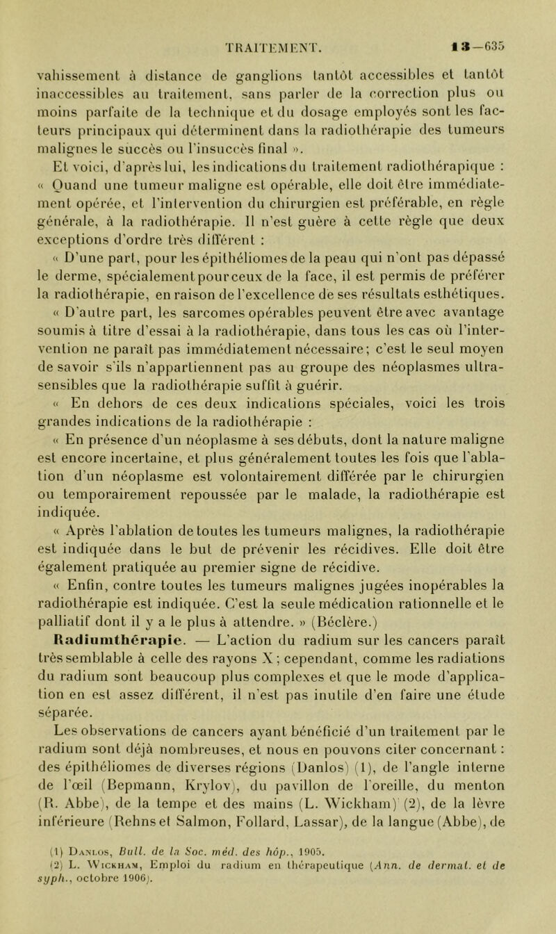 TKAlTKMr.NT. la—635 valiisscmcnl à dislance de ganglions lanlùt accessibles et tantôt inaccessibles an traiteinenl, sans parler de la correction plus ou moins parfaite de la technique et du dosage employés sont les fac- teurs principaux qui déterminent dans la radiothérapie des tumeurs malignes le succès ou l’insuccès final ». El voici, d’après lui, les indications du traitement radiothérapique : « Ouand une tumeur maligne est opérable, elle doit être immédiate- ment opérée, et l’intervention du chirurgien est préférable, en règle générale, à la radiothérapie. Il n’est guère à celte règle que deux exceptions d’ordre très ditTérent : « D’une part, pour les épithéliomesde la peau qui n’ont pas dépassé le derme, spécialementpourceux de la face, il est permis de préférer la radiothérapie, en raison de l’excellence de ses résultats esthétiques. « D'autre part, les sarcomes opérables peuvent être avec avantage soumis à titre d’essai à la radiothérapie, dans tous les cas où l’inter- vention ne paraît pas immédiatement nécessaire; c’est le seul moyen de savoir s'ils n’appartiennent pas au groupe des néoplasmes ultra- sensibles que la radiothérapie suffit à guérir. « En dehors de ces deux indications spéciales, voici les trois grandes indications de la radiothérapie : c< En présence d’un néoplasme à ses débuts, dont la nature maligne est encore incertaine, et plus généralement toutes les fois que l’abla- tion d’un néoplasme est volontairement différée par le chirurgien ou temporairement repoussée par le malade, la radiothérapie est indiquée. « Après l’ablation de toutes les tumeurs malignes, la radiothérapie est indiquée dans le but de prévenir les récidives. Elle doit être également pratiquée au premier signe de récidive. « Enfin, contre toutes les tumeurs malignes jugées inopérables la radiothérapie est indiquée. C’est la seule médication rationnelle et le palliatif dont il y a le plus à attendre. » (Béclère.) Radiunithérapie. — L’action du radium sur les cancers paraît très semblable à celle des rayons X ; cependant, comme les radiations du radium sont beaucoup plus complexes et que le mode d’applica- tion en est assez différent, il n’est pas inutile d’en faire une étude séparée. Les observations de cancers ayant bénéficié d’un traitement par le radium sont déjà nomlu’euses, et nous en pouvons citer concernant : des épitbéliomes de diverses régions (Danlos') (1), de l’angle interne de l’œil (Bepmann, Krylovi, du pavillon de l'oreille, du menton (B. Abbe), de la tempe et des mains (L. Wickbam) (2), de la lèvre inférieure (Reims et Salmon, Follard, Lassar), de la langue (Abbe), de (1) Da.m.os, Bull, de lu Soc. méd. des hôp., 1905. (a) L. ^VlCKHAM, Emploi du radium en Ihérapeutique [Ann. de dermal. el de syph., octobre 1906;.