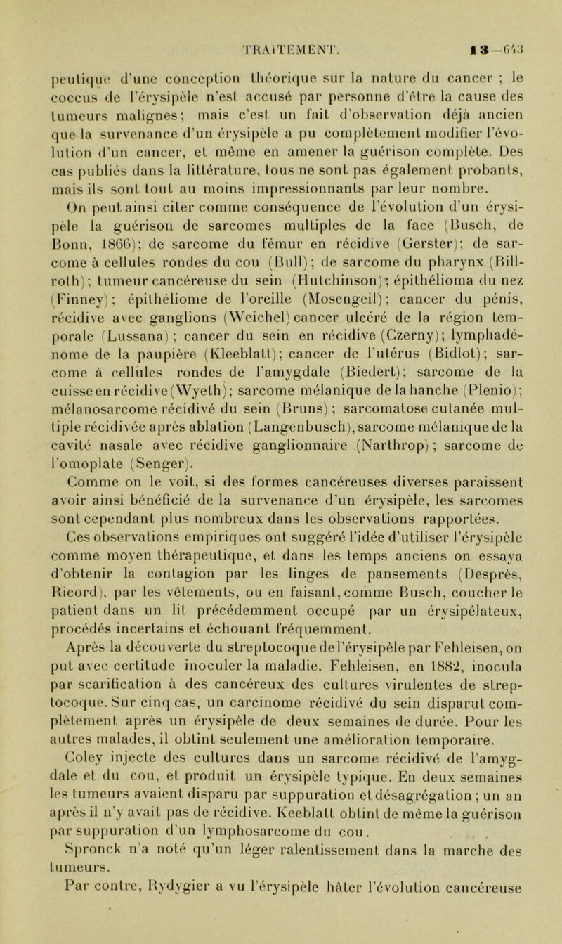 'IRA ITEM ENT. 1 |)euli(iue d’une conception lliéoriciue sur la nature du cancer ; le coccus de l'érysipèle n’est accusé par personne d’étre la cause des tumeurs mali^^nes; mais c’est un fait d’observation déjà ancien (jue la survenance d’un érysipèle a pu complètement modifier l’évo- lution d’un cancer, et môme en amener la guérison complète. Des cas publiés dans la littérature, tous ne sont pas également probants, mais ils sont tout au moins impressionnants par leur nombre. t )n peut ainsi citer comme conséquence de l'évolution d’un érysi- pèle la guérison de sarcomes multiples de la lace (Busch, de Bonn, 1866); de sarcome du fémur en récidive (Gerster); de sar- come à cellules rondes du cou (Bull); de sarcome du pharynx (Bill- roth); tumeur cancéreuse du sein (Hutchinson) ; épithélioma du nez (Finney); épilhéliome de l’oreille (Mosengeil) ; cancer du pénis, récidive avec ganglions (Weichel) cancer ulcéré de la région tem- porale (Lussana); cancer du sein en récidive (Czerny); lymphadé- nome de la paupière (Kleeblatt); cancer de l’utérus (Bidlot); sar- come à cellules rondes de l’amygdale (Biedert); sarcome de la cuisse en récidive (Wyeth); sarcome mélanique de la hanche (Plenioj; mélanosarcome récidivé du sein (Bruns); sarcomatose cutanée mul- tiple récidivée après ablation (Langenbusch), sarcome mélanique de la cavité nasale avec récidive ganglionnaire (Narlhrop) ; sarcome de l’omoplate (Senger). Comme on le voit, si des formes cancéreuses diverses paraissent avoir ainsi bénéficié de la survenance d’un érysipèle, les sarcomes sont cependant plus nombreux dans les observations rapportées. Ces observations empiriques ont suggéré l’idée d’utiliser l’érysipèle comme moyen thérapeutique, et dans les temps anciens on essaya d’obtenir la contagion par les linges de pansements (Desprès, Bicord), par les vêtements, ou en faisant, comme Busch, coucher le patient dans un lit précédemment occupé par un érysipélateux, procédés incertains et échouant fréquemment. Après la découverte du streptocoque de l’érysipèle par Fehleisen, on put avec certitude inoculer la maladie. Fehleisen, en 1882, inocula par scarification à des cancéreux des cultures virulentes de strep- tocoque. Sur cinq cas, un carcinome récidivé du sein disparut com- plètement après un érysipèle de deux semaines de durée. Pour les autres malades, il obtint seulement une amélioration temporaire. Coley injecte des cultures dans un sarcome récidivé de l’amyg- dale et du cou, et produit un érysipèle typique. Kn deux semaines les tumeurs avaient disparu par suppuration et désagrégation ; un an après il n’y avait pas de récidive. Keeblatt obtint de même la guérison par su|)i)uration d’un lymphosarcome du cou. S|)ronck n’a noté qu’un léger ralentissement dans la marche des tumeurs. Par contre, Pvydygier a vu l’érysipèle hâter l’évolution cancéreuse