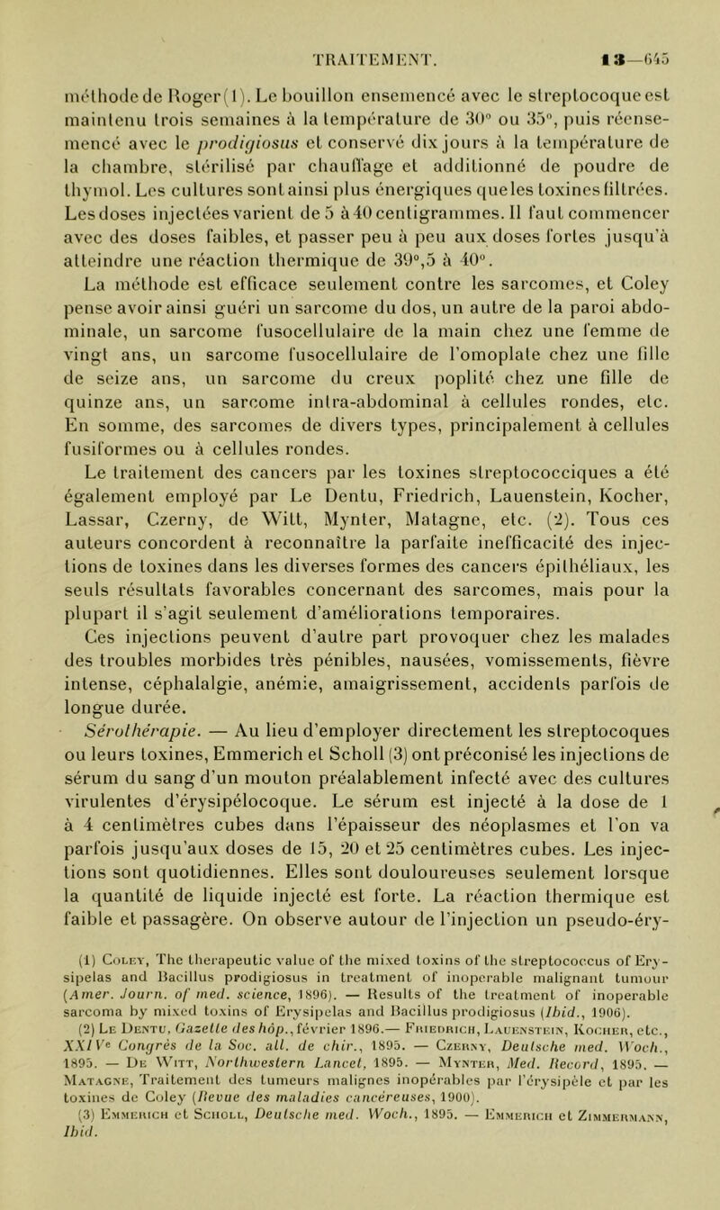 TllAlTEMl'NT. la—o'iü inélhodede Rogeri 1). Le bouillon ensemencé avec le slreplocoqueesl mainlenu Irois semaines à la lempéralure de Sd” ou 35, puis réense- mencc avec le prodifjiosus el conservé dix jours à la lempéralure de la chambre, slérilisé par chaulïage el addilionné de poudre de Ihymol. Les cullures sonl ainsi plus énergiques que les loxines lillrées. Lesdoses injeclées varienl de 5 à40centigrammes. 11 faut commencer avec des doses faibles, et passer peu à peu aux doses fortes jusqu’à atteindre une réaction thermique de 39°,5 à 40. La méthode est efficace seulement contre les sarcomes, et Coley pense avoir ainsi guéri un sarcome du dos, un autre de la paroi abdo- minale, un sarcome fusocellulaire de la main chez une femme de vingt ans, un sarcome fusocellulaire de l’omoplate chez une fille de seize ans, un sarcome du creux poplité chez une fille de quinze ans, un sarcome intra-abdominal à cellules rondes, etc. En somme, des sarcomes de divers types, principalement à cellules fusiformes ou à cellules rondes. Le traitement des cancers par les toxines streptococciques a été également employé par Le Dentu, Friedrich, Lauenstein, Kocher, Lassar, Czerny, de Witl, Mynter, Matagne, etc. (’i). Tous ces auteurs concordent à reconnaître la parfaite inefficacité des injec- tions de loxines dans les diverses formes des cancers épithéliaux, les seuls résultats favorables concernant des sarcomes, mais pour la plupart il s’agit seulement d’améliorations temporaires. Ces injections peuvent d’autre part provoquer chez les malades des troubles morbides très pénibles, nausées, vomissements, fièvre intense, céphalalgie, anémie, amaigrissement, accidents parfois de longue durée. Sérulhérapie. — Au lieu d’employer directement les streptocoques ou leurs loxines, Emmerich et Scholl (3) ont préconisé les injections de sérum du sang d’un mouton préalablement infecté avec des cullures virulentes d’érysipélocoque. Le sérum est injecté à la dose de 1 à 4 centimètres cubes dans l’épaisseur des néoplasmes et l’on va parfois jusqu’aux doses de 15, 20 et 25 centimètres cubes. Les injec- tions sont quotidiennes. Elles sont douloureuses seulement lorsque la quantité de liquide injecté est forte. La réaction thermique est faible el passagère. On observe autour de l’injection un pseudo-éry- (1) Coley, The lherapeutic value of tlie niixed loxins ol'lhe sLi-eptocoecus of Ery- sipelas and Bacillus ppodigiosus in Lreatment of inopérable malignant liimour {Amer. Journ. of ined. science, IS96). — Hesulls of lhe lreatment of inopérable sarcoma by niixed toxins of Erysipelas and Bacillus prodigiosus (Ibid., 1906). (2) Le Dentu, Onzelle des hôp., lévrier 1896.— FiuEnnicn, Lauenstein, Koeher, etc., XXIComjrés de la Soc. ail. de chir., 1895. — Czerny, Deutsche ined. Woch., 1893. — De WhTT, A’orlhiveslern Lancet, 1895. — Mynter, Med. Record, 1895. — Matagne, Traitement des tumeurs malignes inopérables ]iar l’érysipèle et par les toxines de Coley (Revue des maladies cancéreuses, 190U). (.3) Emmerich cT Sciioll, Deutsche med. Woch., 1895. — Emmerich et Zimmerji ann Ibid.